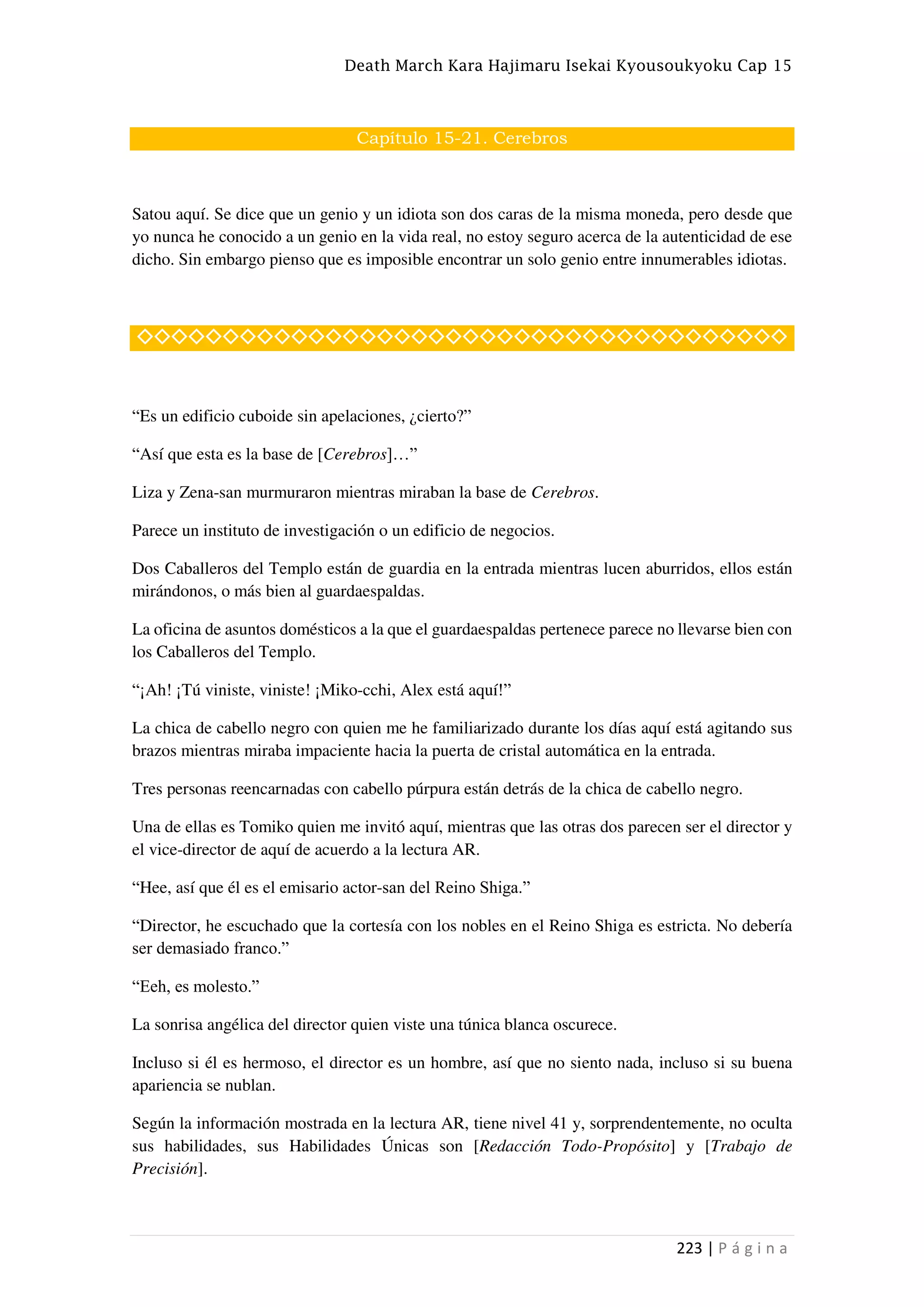 Death March Kara Hajimaru Isekai Kyousoukyoku Cap 15
223 | P á g i n a
Capítulo 15-21. Cerebros
Satou aquí. Se dice que un genio y un idiota son dos caras de la misma moneda, pero desde que
yo nunca he conocido a un genio en la vida real, no estoy seguro acerca de la autenticidad de ese
dicho. Sin embargo pienso que es imposible encontrar un solo genio entre innumerables idiotas.
◇◇◇◇◇◇◇◇◇◇◇◇◇◇◇◇◇◇◇◇◇◇◇◇◇◇◇◇◇◇◇◇◇◇◇◇◇◇
“Es un edificio cuboide sin apelaciones, ¿cierto?”
“Así que esta es la base de [Cerebros]…”
Liza y Zena-san murmuraron mientras miraban la base de Cerebros.
Parece un instituto de investigación o un edificio de negocios.
Dos Caballeros del Templo están de guardia en la entrada mientras lucen aburridos, ellos están
mirándonos, o más bien al guardaespaldas.
La oficina de asuntos domésticos a la que el guardaespaldas pertenece parece no llevarse bien con
los Caballeros del Templo.
“¡Ah! ¡Tú viniste, viniste! ¡Miko-cchi, Alex está aquí!”
La chica de cabello negro con quien me he familiarizado durante los días aquí está agitando sus
brazos mientras miraba impaciente hacia la puerta de cristal automática en la entrada.
Tres personas reencarnadas con cabello púrpura están detrás de la chica de cabello negro.
Una de ellas es Tomiko quien me invitó aquí, mientras que las otras dos parecen ser el director y
el vice-director de aquí de acuerdo a la lectura AR.
“Hee, así que él es el emisario actor-san del Reino Shiga.”
“Director, he escuchado que la cortesía con los nobles en el Reino Shiga es estricta. No debería
ser demasiado franco.”
“Eeh, es molesto.”
La sonrisa angélica del director quien viste una túnica blanca oscurece.
Incluso si él es hermoso, el director es un hombre, así que no siento nada, incluso si su buena
apariencia se nublan.
Según la información mostrada en la lectura AR, tiene nivel 41 y, sorprendentemente, no oculta
sus habilidades, sus Habilidades Únicas son [Redacción Todo-Propósito] y [Trabajo de
Precisión].
 
