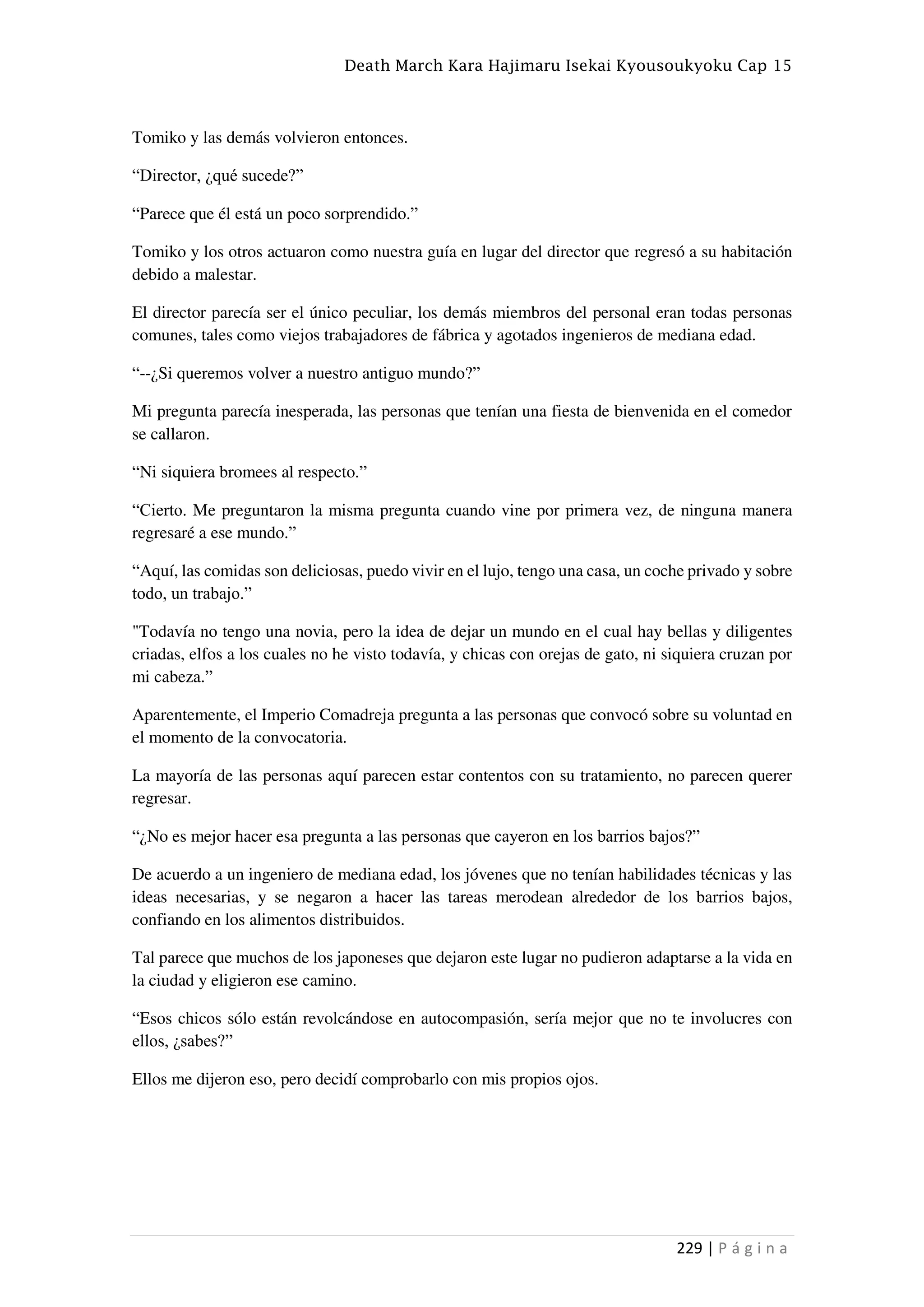 Death March Kara Hajimaru Isekai Kyousoukyoku Cap 15
229 | P á g i n a
Tomiko y las demás volvieron entonces.
“Director, ¿qué sucede?”
“Parece que él está un poco sorprendido.”
Tomiko y los otros actuaron como nuestra guía en lugar del director que regresó a su habitación
debido a malestar.
El director parecía ser el único peculiar, los demás miembros del personal eran todas personas
comunes, tales como viejos trabajadores de fábrica y agotados ingenieros de mediana edad.
“--¿Si queremos volver a nuestro antiguo mundo?”
Mi pregunta parecía inesperada, las personas que tenían una fiesta de bienvenida en el comedor
se callaron.
“Ni siquiera bromees al respecto.”
“Cierto. Me preguntaron la misma pregunta cuando vine por primera vez, de ninguna manera
regresaré a ese mundo.”
“Aquí, las comidas son deliciosas, puedo vivir en el lujo, tengo una casa, un coche privado y sobre
todo, un trabajo.”
"Todavía no tengo una novia, pero la idea de dejar un mundo en el cual hay bellas y diligentes
criadas, elfos a los cuales no he visto todavía, y chicas con orejas de gato, ni siquiera cruzan por
mi cabeza.”
Aparentemente, el Imperio Comadreja pregunta a las personas que convocó sobre su voluntad en
el momento de la convocatoria.
La mayoría de las personas aquí parecen estar contentos con su tratamiento, no parecen querer
regresar.
“¿No es mejor hacer esa pregunta a las personas que cayeron en los barrios bajos?”
De acuerdo a un ingeniero de mediana edad, los jóvenes que no tenían habilidades técnicas y las
ideas necesarias, y se negaron a hacer las tareas merodean alrededor de los barrios bajos,
confiando en los alimentos distribuidos.
Tal parece que muchos de los japoneses que dejaron este lugar no pudieron adaptarse a la vida en
la ciudad y eligieron ese camino.
“Esos chicos sólo están revolcándose en autocompasión, sería mejor que no te involucres con
ellos, ¿sabes?”
Ellos me dijeron eso, pero decidí comprobarlo con mis propios ojos.
 