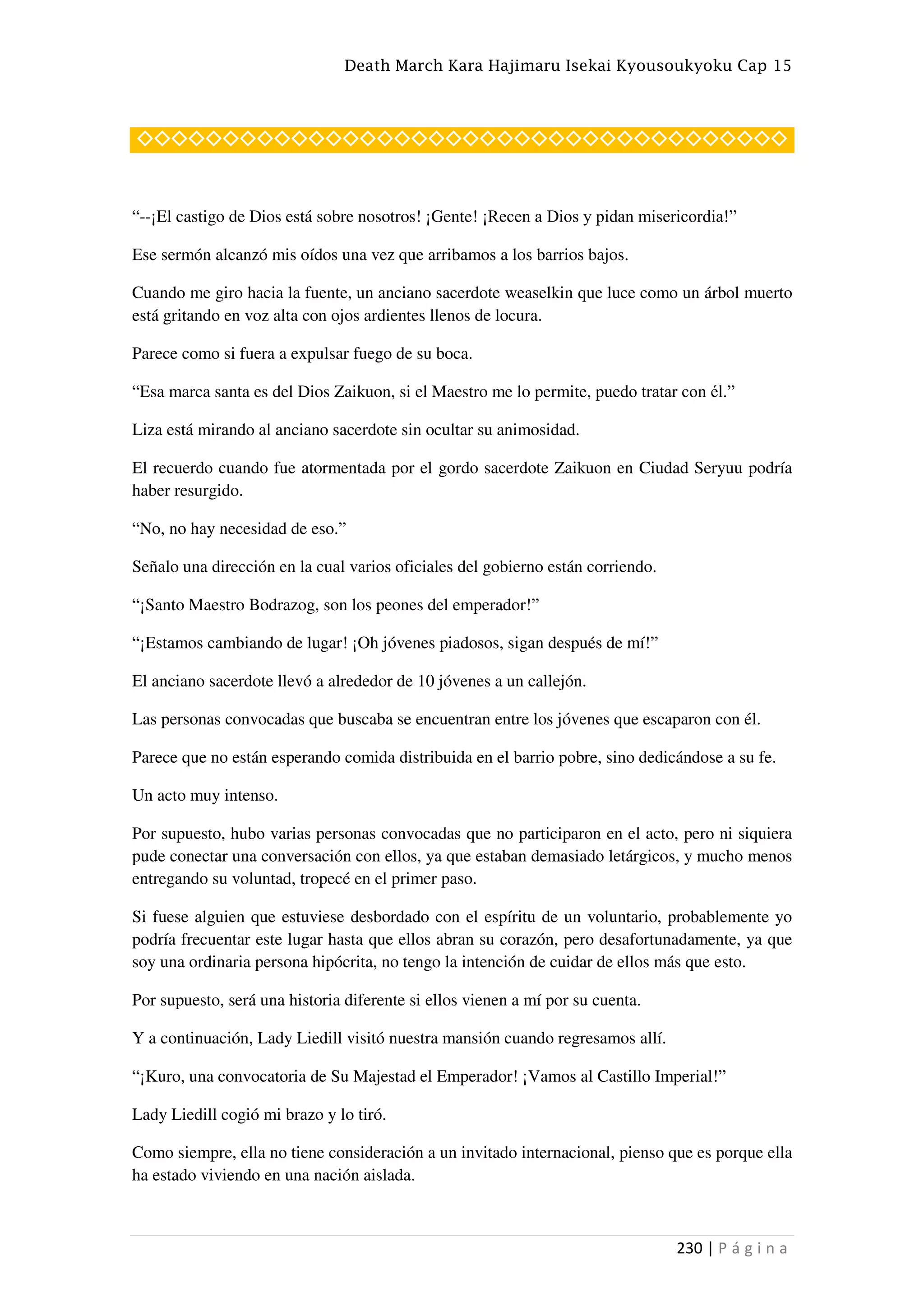 Death March Kara Hajimaru Isekai Kyousoukyoku Cap 15
230 | P á g i n a
◇◇◇◇◇◇◇◇◇◇◇◇◇◇◇◇◇◇◇◇◇◇◇◇◇◇◇◇◇◇◇◇◇◇◇◇◇◇
“--¡El castigo de Dios está sobre nosotros! ¡Gente! ¡Recen a Dios y pidan misericordia!”
Ese sermón alcanzó mis oídos una vez que arribamos a los barrios bajos.
Cuando me giro hacia la fuente, un anciano sacerdote weaselkin que luce como un árbol muerto
está gritando en voz alta con ojos ardientes llenos de locura.
Parece como si fuera a expulsar fuego de su boca.
“Esa marca santa es del Dios Zaikuon, si el Maestro me lo permite, puedo tratar con él.”
Liza está mirando al anciano sacerdote sin ocultar su animosidad.
El recuerdo cuando fue atormentada por el gordo sacerdote Zaikuon en Ciudad Seryuu podría
haber resurgido.
“No, no hay necesidad de eso.”
Señalo una dirección en la cual varios oficiales del gobierno están corriendo.
“¡Santo Maestro Bodrazog, son los peones del emperador!”
“¡Estamos cambiando de lugar! ¡Oh jóvenes piadosos, sigan después de mí!”
El anciano sacerdote llevó a alrededor de 10 jóvenes a un callejón.
Las personas convocadas que buscaba se encuentran entre los jóvenes que escaparon con él.
Parece que no están esperando comida distribuida en el barrio pobre, sino dedicándose a su fe.
Un acto muy intenso.
Por supuesto, hubo varias personas convocadas que no participaron en el acto, pero ni siquiera
pude conectar una conversación con ellos, ya que estaban demasiado letárgicos, y mucho menos
entregando su voluntad, tropecé en el primer paso.
Si fuese alguien que estuviese desbordado con el espíritu de un voluntario, probablemente yo
podría frecuentar este lugar hasta que ellos abran su corazón, pero desafortunadamente, ya que
soy una ordinaria persona hipócrita, no tengo la intención de cuidar de ellos más que esto.
Por supuesto, será una historia diferente si ellos vienen a mí por su cuenta.
Y a continuación, Lady Liedill visitó nuestra mansión cuando regresamos allí.
“¡Kuro, una convocatoria de Su Majestad el Emperador! ¡Vamos al Castillo Imperial!”
Lady Liedill cogió mi brazo y lo tiró.
Como siempre, ella no tiene consideración a un invitado internacional, pienso que es porque ella
ha estado viviendo en una nación aislada.
 