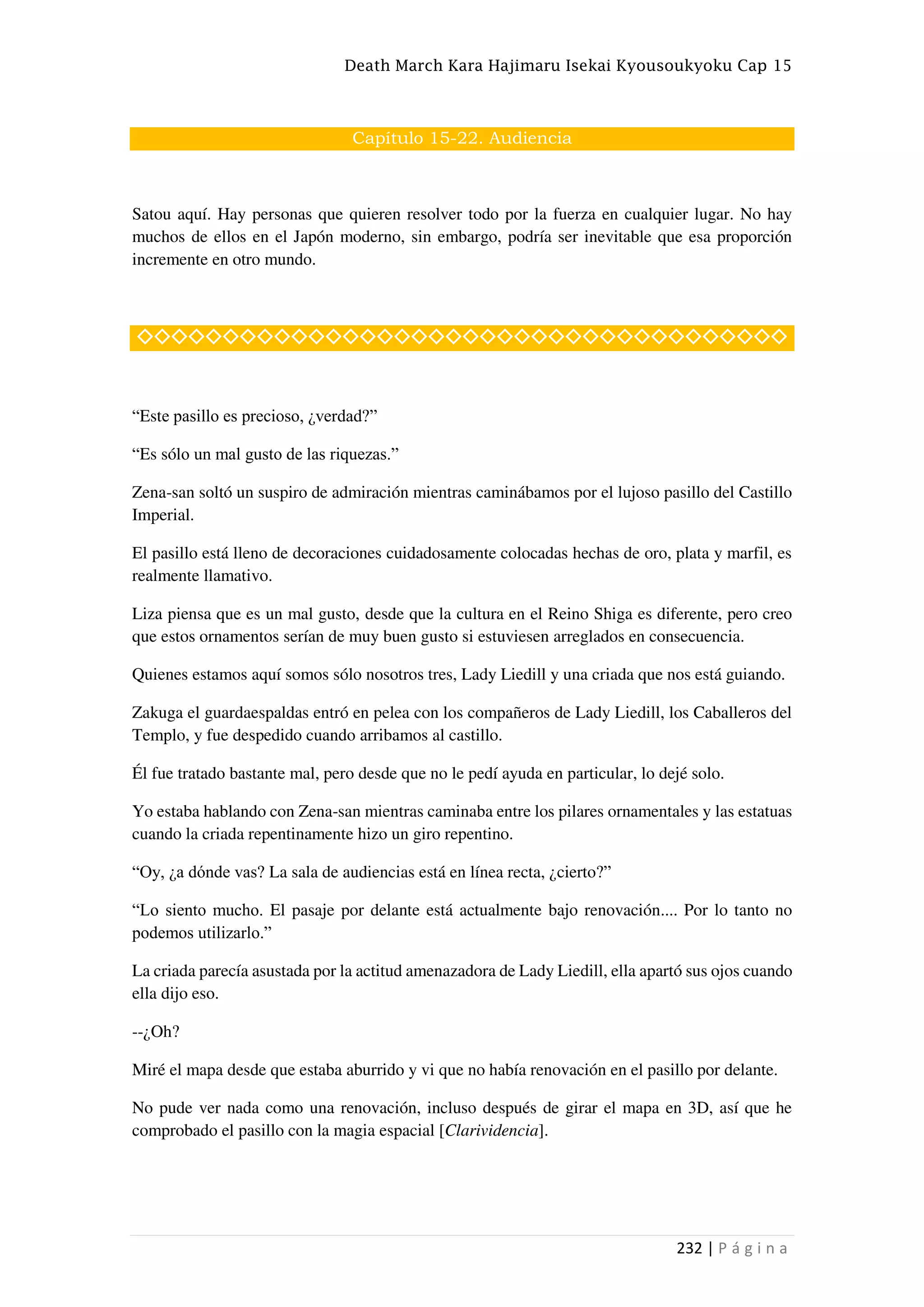Death March Kara Hajimaru Isekai Kyousoukyoku Cap 15
232 | P á g i n a
Capítulo 15-22. Audiencia
Satou aquí. Hay personas que quieren resolver todo por la fuerza en cualquier lugar. No hay
muchos de ellos en el Japón moderno, sin embargo, podría ser inevitable que esa proporción
incremente en otro mundo.
◇◇◇◇◇◇◇◇◇◇◇◇◇◇◇◇◇◇◇◇◇◇◇◇◇◇◇◇◇◇◇◇◇◇◇◇◇◇
“Este pasillo es precioso, ¿verdad?”
“Es sólo un mal gusto de las riquezas.”
Zena-san soltó un suspiro de admiración mientras caminábamos por el lujoso pasillo del Castillo
Imperial.
El pasillo está lleno de decoraciones cuidadosamente colocadas hechas de oro, plata y marfil, es
realmente llamativo.
Liza piensa que es un mal gusto, desde que la cultura en el Reino Shiga es diferente, pero creo
que estos ornamentos serían de muy buen gusto si estuviesen arreglados en consecuencia.
Quienes estamos aquí somos sólo nosotros tres, Lady Liedill y una criada que nos está guiando.
Zakuga el guardaespaldas entró en pelea con los compañeros de Lady Liedill, los Caballeros del
Templo, y fue despedido cuando arribamos al castillo.
Él fue tratado bastante mal, pero desde que no le pedí ayuda en particular, lo dejé solo.
Yo estaba hablando con Zena-san mientras caminaba entre los pilares ornamentales y las estatuas
cuando la criada repentinamente hizo un giro repentino.
“Oy, ¿a dónde vas? La sala de audiencias está en línea recta, ¿cierto?”
“Lo siento mucho. El pasaje por delante está actualmente bajo renovación.... Por lo tanto no
podemos utilizarlo.”
La criada parecía asustada por la actitud amenazadora de Lady Liedill, ella apartó sus ojos cuando
ella dijo eso.
--¿Oh?
Miré el mapa desde que estaba aburrido y vi que no había renovación en el pasillo por delante.
No pude ver nada como una renovación, incluso después de girar el mapa en 3D, así que he
comprobado el pasillo con la magia espacial [Clarividencia].
 