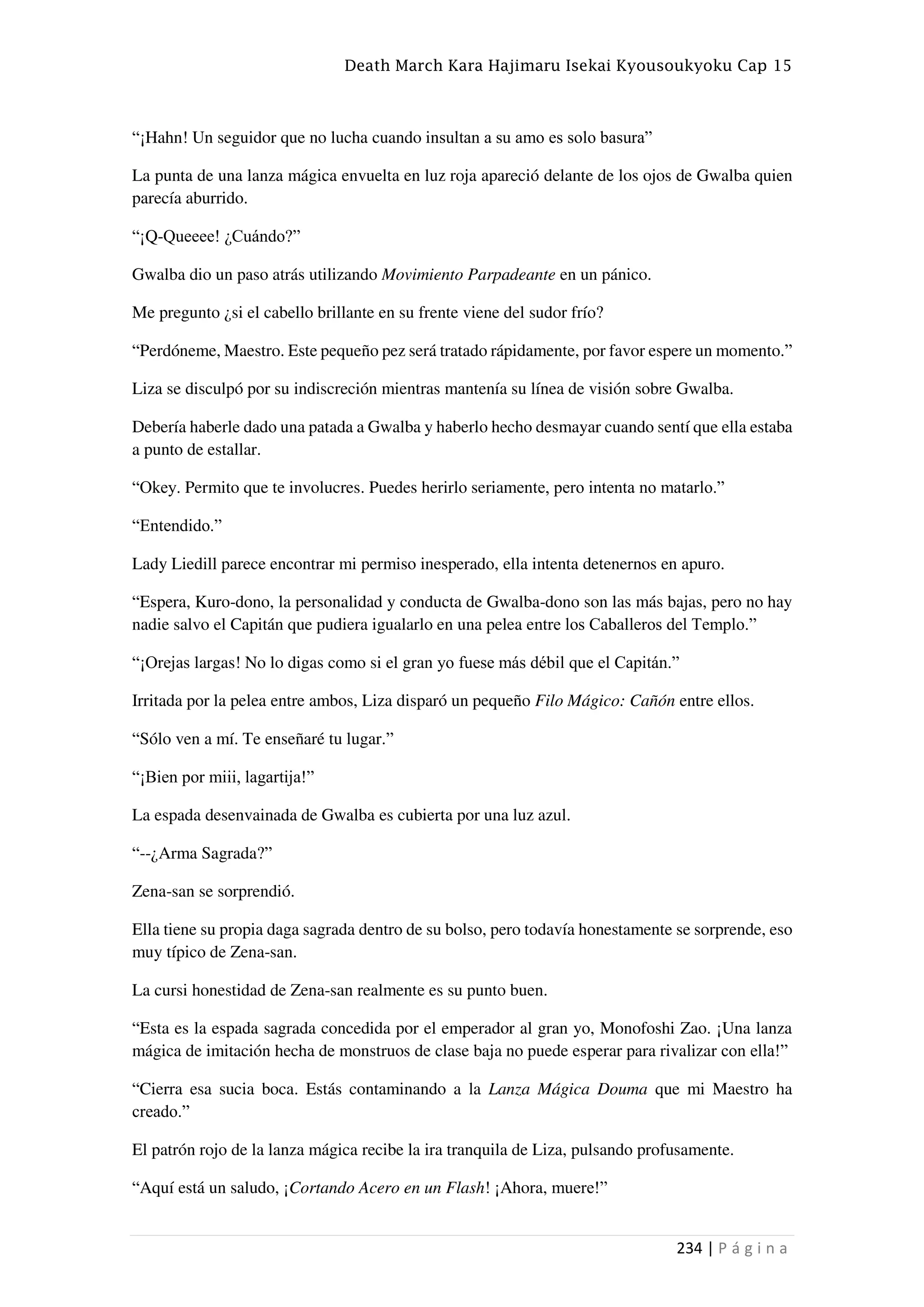 Death March Kara Hajimaru Isekai Kyousoukyoku Cap 15
234 | P á g i n a
“¡Hahn! Un seguidor que no lucha cuando insultan a su amo es solo basura”
La punta de una lanza mágica envuelta en luz roja apareció delante de los ojos de Gwalba quien
parecía aburrido.
“¡Q-Queeee! ¿Cuándo?”
Gwalba dio un paso atrás utilizando Movimiento Parpadeante en un pánico.
Me pregunto ¿si el cabello brillante en su frente viene del sudor frío?
“Perdóneme, Maestro. Este pequeño pez será tratado rápidamente, por favor espere un momento.”
Liza se disculpó por su indiscreción mientras mantenía su línea de visión sobre Gwalba.
Debería haberle dado una patada a Gwalba y haberlo hecho desmayar cuando sentí que ella estaba
a punto de estallar.
“Okey. Permito que te involucres. Puedes herirlo seriamente, pero intenta no matarlo.”
“Entendido.”
Lady Liedill parece encontrar mi permiso inesperado, ella intenta detenernos en apuro.
“Espera, Kuro-dono, la personalidad y conducta de Gwalba-dono son las más bajas, pero no hay
nadie salvo el Capitán que pudiera igualarlo en una pelea entre los Caballeros del Templo.”
“¡Orejas largas! No lo digas como si el gran yo fuese más débil que el Capitán.”
Irritada por la pelea entre ambos, Liza disparó un pequeño Filo Mágico: Cañón entre ellos.
“Sólo ven a mí. Te enseñaré tu lugar.”
“¡Bien por miii, lagartija!”
La espada desenvainada de Gwalba es cubierta por una luz azul.
“--¿Arma Sagrada?”
Zena-san se sorprendió.
Ella tiene su propia daga sagrada dentro de su bolso, pero todavía honestamente se sorprende, eso
muy típico de Zena-san.
La cursi honestidad de Zena-san realmente es su punto buen.
“Esta es la espada sagrada concedida por el emperador al gran yo, Monofoshi Zao. ¡Una lanza
mágica de imitación hecha de monstruos de clase baja no puede esperar para rivalizar con ella!”
“Cierra esa sucia boca. Estás contaminando a la Lanza Mágica Douma que mi Maestro ha
creado.”
El patrón rojo de la lanza mágica recibe la ira tranquila de Liza, pulsando profusamente.
“Aquí está un saludo, ¡Cortando Acero en un Flash! ¡Ahora, muere!”
 