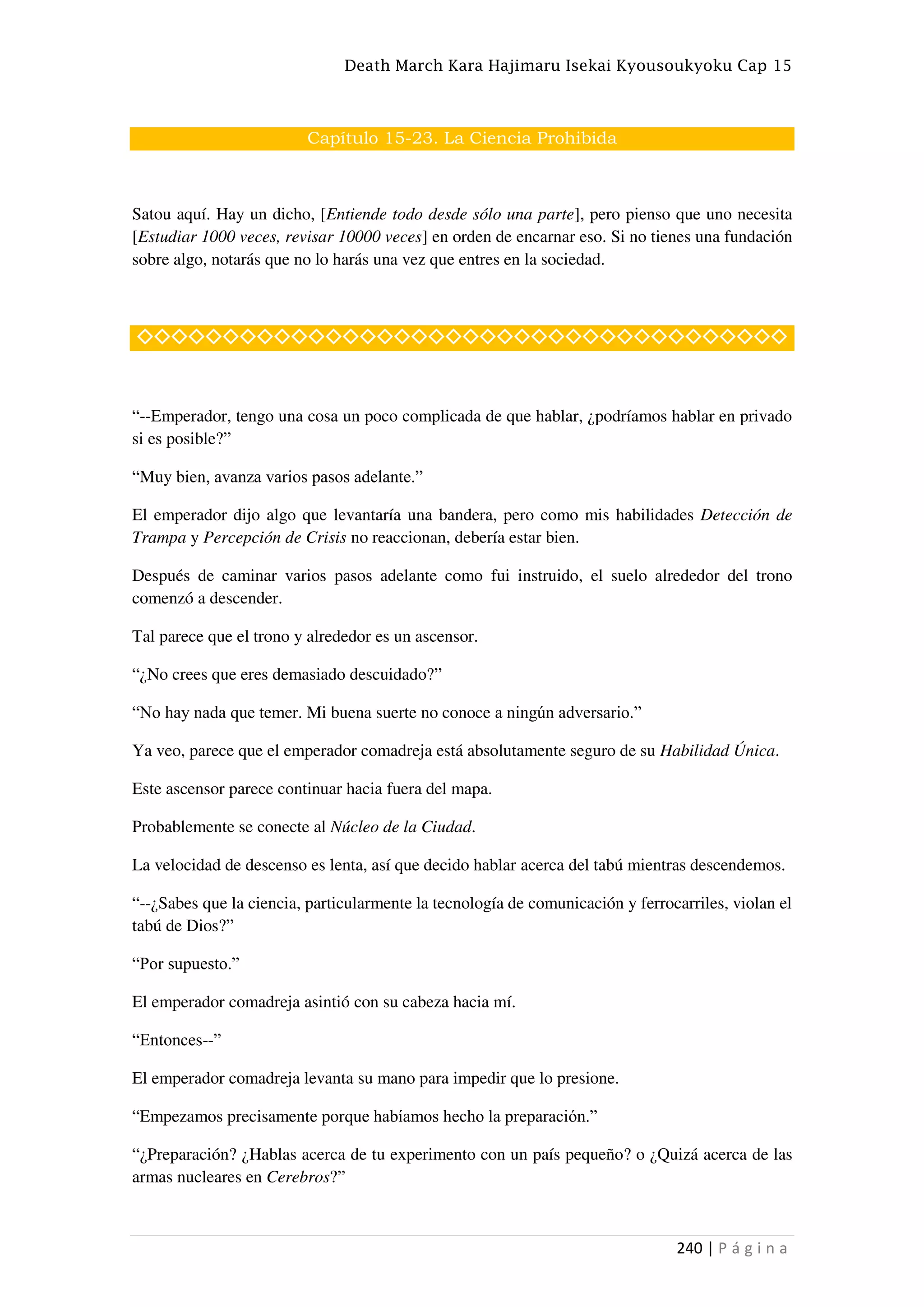 Death March Kara Hajimaru Isekai Kyousoukyoku Cap 15
240 | P á g i n a
Capítulo 15-23. La Ciencia Prohibida
Satou aquí. Hay un dicho, [Entiende todo desde sólo una parte], pero pienso que uno necesita
[Estudiar 1000 veces, revisar 10000 veces] en orden de encarnar eso. Si no tienes una fundación
sobre algo, notarás que no lo harás una vez que entres en la sociedad.
◇◇◇◇◇◇◇◇◇◇◇◇◇◇◇◇◇◇◇◇◇◇◇◇◇◇◇◇◇◇◇◇◇◇◇◇◇◇
“--Emperador, tengo una cosa un poco complicada de que hablar, ¿podríamos hablar en privado
si es posible?”
“Muy bien, avanza varios pasos adelante.”
El emperador dijo algo que levantaría una bandera, pero como mis habilidades Detección de
Trampa y Percepción de Crisis no reaccionan, debería estar bien.
Después de caminar varios pasos adelante como fui instruido, el suelo alrededor del trono
comenzó a descender.
Tal parece que el trono y alrededor es un ascensor.
“¿No crees que eres demasiado descuidado?”
“No hay nada que temer. Mi buena suerte no conoce a ningún adversario.”
Ya veo, parece que el emperador comadreja está absolutamente seguro de su Habilidad Única.
Este ascensor parece continuar hacia fuera del mapa.
Probablemente se conecte al Núcleo de la Ciudad.
La velocidad de descenso es lenta, así que decido hablar acerca del tabú mientras descendemos.
“--¿Sabes que la ciencia, particularmente la tecnología de comunicación y ferrocarriles, violan el
tabú de Dios?”
“Por supuesto.”
El emperador comadreja asintió con su cabeza hacia mí.
“Entonces--”
El emperador comadreja levanta su mano para impedir que lo presione.
“Empezamos precisamente porque habíamos hecho la preparación.”
“¿Preparación? ¿Hablas acerca de tu experimento con un país pequeño? o ¿Quizá acerca de las
armas nucleares en Cerebros?”
 
