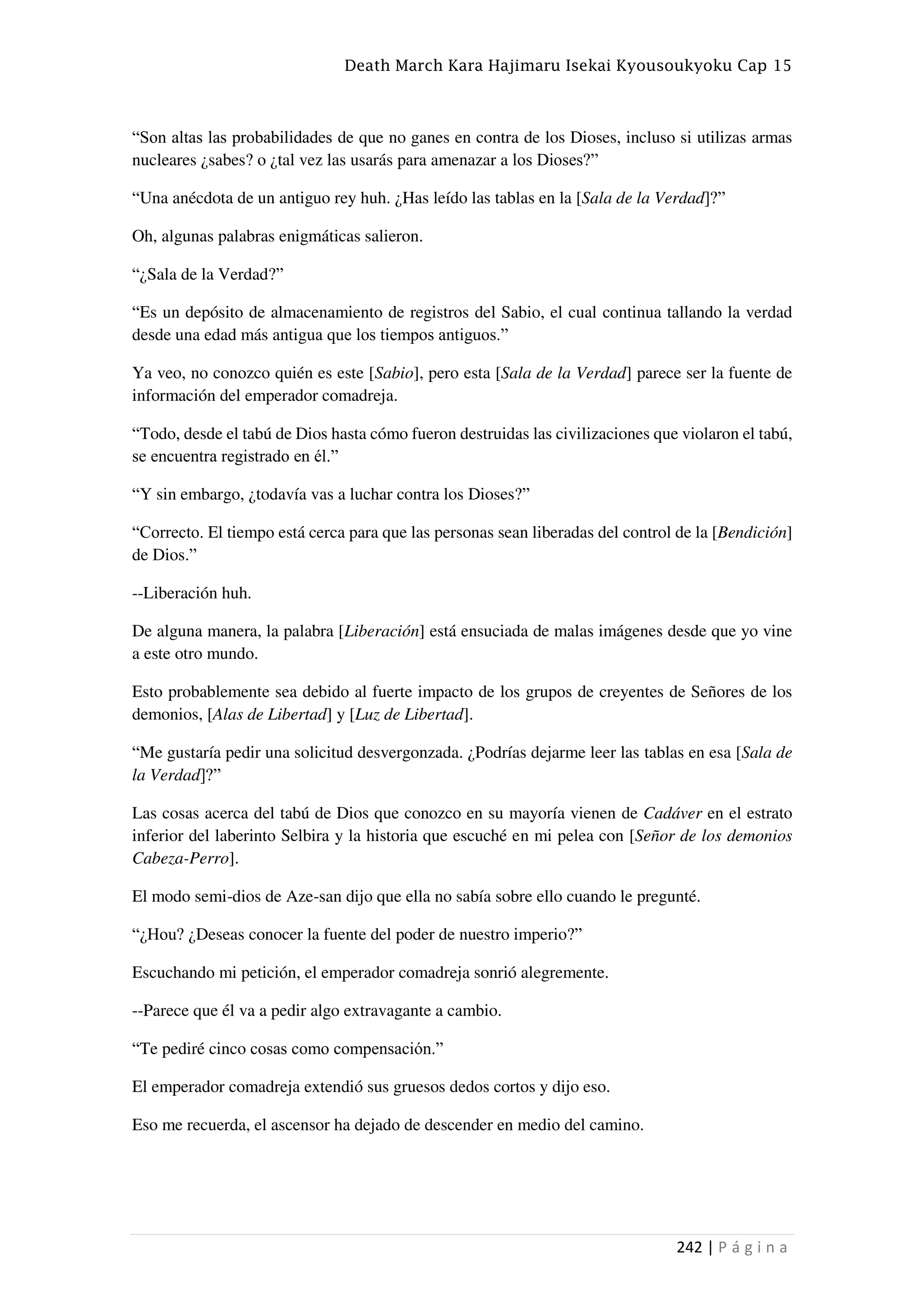 Death March Kara Hajimaru Isekai Kyousoukyoku Cap 15
242 | P á g i n a
“Son altas las probabilidades de que no ganes en contra de los Dioses, incluso si utilizas armas
nucleares ¿sabes? o ¿tal vez las usarás para amenazar a los Dioses?”
“Una anécdota de un antiguo rey huh. ¿Has leído las tablas en la [Sala de la Verdad]?”
Oh, algunas palabras enigmáticas salieron.
“¿Sala de la Verdad?”
“Es un depósito de almacenamiento de registros del Sabio, el cual continua tallando la verdad
desde una edad más antigua que los tiempos antiguos.”
Ya veo, no conozco quién es este [Sabio], pero esta [Sala de la Verdad] parece ser la fuente de
información del emperador comadreja.
“Todo, desde el tabú de Dios hasta cómo fueron destruidas las civilizaciones que violaron el tabú,
se encuentra registrado en él.”
“Y sin embargo, ¿todavía vas a luchar contra los Dioses?”
“Correcto. El tiempo está cerca para que las personas sean liberadas del control de la [Bendición]
de Dios.”
--Liberación huh.
De alguna manera, la palabra [Liberación] está ensuciada de malas imágenes desde que yo vine
a este otro mundo.
Esto probablemente sea debido al fuerte impacto de los grupos de creyentes de Señores de los
demonios, [Alas de Libertad] y [Luz de Libertad].
“Me gustaría pedir una solicitud desvergonzada. ¿Podrías dejarme leer las tablas en esa [Sala de
la Verdad]?”
Las cosas acerca del tabú de Dios que conozco en su mayoría vienen de Cadáver en el estrato
inferior del laberinto Selbira y la historia que escuché en mi pelea con [Señor de los demonios
Cabeza-Perro].
El modo semi-dios de Aze-san dijo que ella no sabía sobre ello cuando le pregunté.
“¿Hou? ¿Deseas conocer la fuente del poder de nuestro imperio?”
Escuchando mi petición, el emperador comadreja sonrió alegremente.
--Parece que él va a pedir algo extravagante a cambio.
“Te pediré cinco cosas como compensación.”
El emperador comadreja extendió sus gruesos dedos cortos y dijo eso.
Eso me recuerda, el ascensor ha dejado de descender en medio del camino.
 