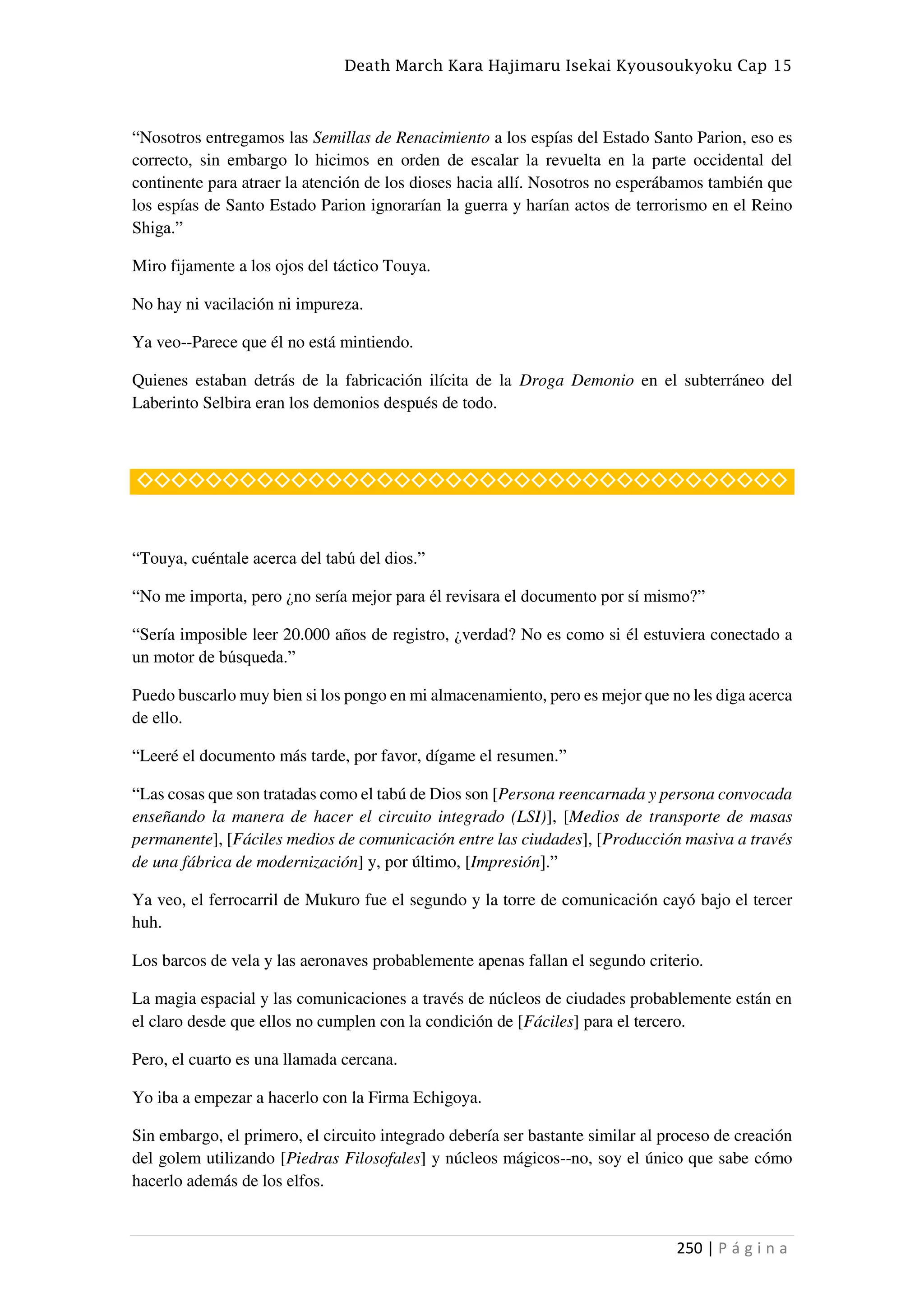 Death March Kara Hajimaru Isekai Kyousoukyoku Cap 15
250 | P á g i n a
“Nosotros entregamos las Semillas de Renacimiento a los espías del Estado Santo Parion, eso es
correcto, sin embargo lo hicimos en orden de escalar la revuelta en la parte occidental del
continente para atraer la atención de los dioses hacia allí. Nosotros no esperábamos también que
los espías de Santo Estado Parion ignorarían la guerra y harían actos de terrorismo en el Reino
Shiga.”
Miro fijamente a los ojos del táctico Touya.
No hay ni vacilación ni impureza.
Ya veo--Parece que él no está mintiendo.
Quienes estaban detrás de la fabricación ilícita de la Droga Demonio en el subterráneo del
Laberinto Selbira eran los demonios después de todo.
◇◇◇◇◇◇◇◇◇◇◇◇◇◇◇◇◇◇◇◇◇◇◇◇◇◇◇◇◇◇◇◇◇◇◇◇◇◇
“Touya, cuéntale acerca del tabú del dios.”
“No me importa, pero ¿no sería mejor para él revisara el documento por sí mismo?”
“Sería imposible leer 20.000 años de registro, ¿verdad? No es como si él estuviera conectado a
un motor de búsqueda.”
Puedo buscarlo muy bien si los pongo en mi almacenamiento, pero es mejor que no les diga acerca
de ello.
“Leeré el documento más tarde, por favor, dígame el resumen.”
“Las cosas que son tratadas como el tabú de Dios son [Persona reencarnada y persona convocada
enseñando la manera de hacer el circuito integrado (LSI)], [Medios de transporte de masas
permanente], [Fáciles medios de comunicación entre las ciudades], [Producción masiva a través
de una fábrica de modernización] y, por último, [Impresión].”
Ya veo, el ferrocarril de Mukuro fue el segundo y la torre de comunicación cayó bajo el tercer
huh.
Los barcos de vela y las aeronaves probablemente apenas fallan el segundo criterio.
La magia espacial y las comunicaciones a través de núcleos de ciudades probablemente están en
el claro desde que ellos no cumplen con la condición de [Fáciles] para el tercero.
Pero, el cuarto es una llamada cercana.
Yo iba a empezar a hacerlo con la Firma Echigoya.
Sin embargo, el primero, el circuito integrado debería ser bastante similar al proceso de creación
del golem utilizando [Piedras Filosofales] y núcleos mágicos--no, soy el único que sabe cómo
hacerlo además de los elfos.
 