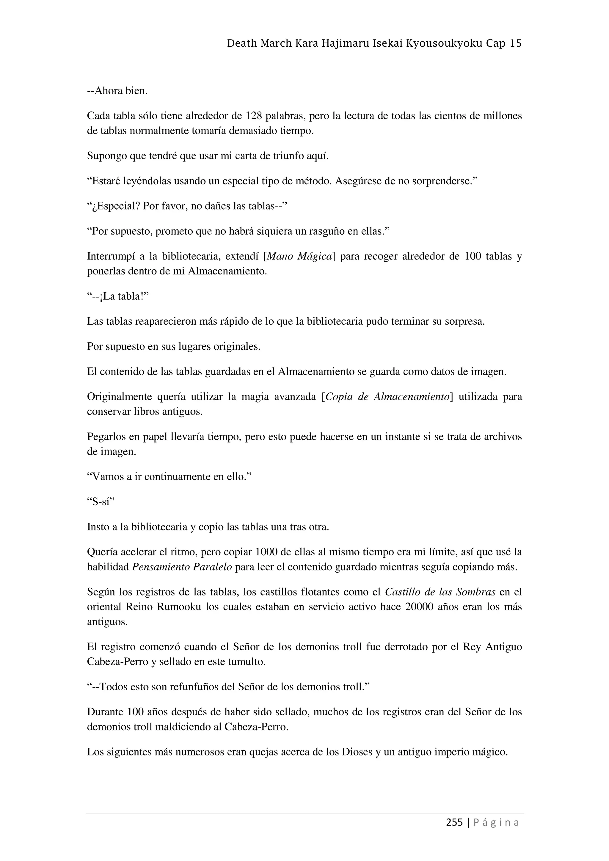 Death March Kara Hajimaru Isekai Kyousoukyoku Cap 15
255 | P á g i n a
--Ahora bien.
Cada tabla sólo tiene alrededor de 128 palabras, pero la lectura de todas las cientos de millones
de tablas normalmente tomaría demasiado tiempo.
Supongo que tendré que usar mi carta de triunfo aquí.
“Estaré leyéndolas usando un especial tipo de método. Asegúrese de no sorprenderse.”
“¿Especial? Por favor, no dañes las tablas--”
“Por supuesto, prometo que no habrá siquiera un rasguño en ellas.”
Interrumpí a la bibliotecaria, extendí [Mano Mágica] para recoger alrededor de 100 tablas y
ponerlas dentro de mi Almacenamiento.
“--¡La tabla!”
Las tablas reaparecieron más rápido de lo que la bibliotecaria pudo terminar su sorpresa.
Por supuesto en sus lugares originales.
El contenido de las tablas guardadas en el Almacenamiento se guarda como datos de imagen.
Originalmente quería utilizar la magia avanzada [Copia de Almacenamiento] utilizada para
conservar libros antiguos.
Pegarlos en papel llevaría tiempo, pero esto puede hacerse en un instante si se trata de archivos
de imagen.
“Vamos a ir continuamente en ello.”
“S-sí”
Insto a la bibliotecaria y copio las tablas una tras otra.
Quería acelerar el ritmo, pero copiar 1000 de ellas al mismo tiempo era mi límite, así que usé la
habilidad Pensamiento Paralelo para leer el contenido guardado mientras seguía copiando más.
Según los registros de las tablas, los castillos flotantes como el Castillo de las Sombras en el
oriental Reino Rumooku los cuales estaban en servicio activo hace 20000 años eran los más
antiguos.
El registro comenzó cuando el Señor de los demonios troll fue derrotado por el Rey Antiguo
Cabeza-Perro y sellado en este tumulto.
“--Todos esto son refunfuños del Señor de los demonios troll.”
Durante 100 años después de haber sido sellado, muchos de los registros eran del Señor de los
demonios troll maldiciendo al Cabeza-Perro.
Los siguientes más numerosos eran quejas acerca de los Dioses y un antiguo imperio mágico.
 