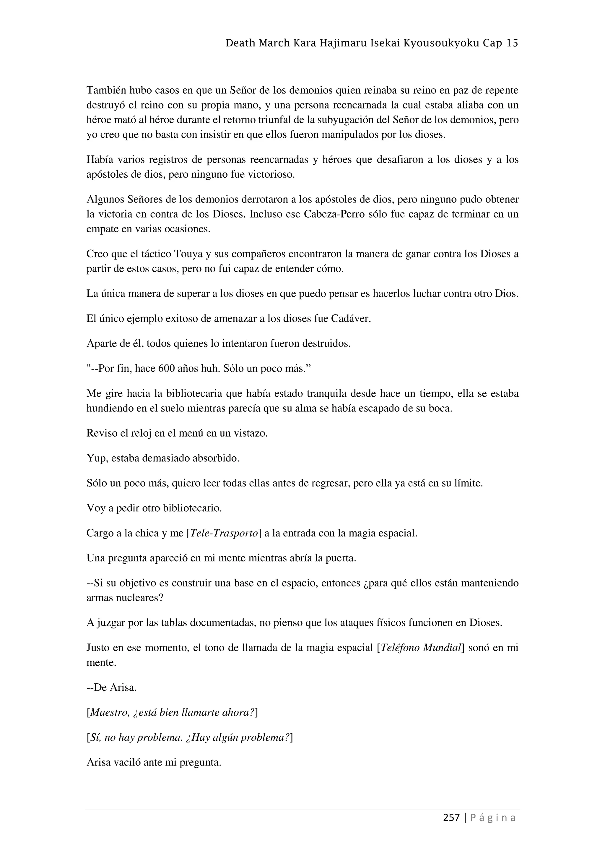 Death March Kara Hajimaru Isekai Kyousoukyoku Cap 15
257 | P á g i n a
También hubo casos en que un Señor de los demonios quien reinaba su reino en paz de repente
destruyó el reino con su propia mano, y una persona reencarnada la cual estaba aliaba con un
héroe mató al héroe durante el retorno triunfal de la subyugación del Señor de los demonios, pero
yo creo que no basta con insistir en que ellos fueron manipulados por los dioses.
Había varios registros de personas reencarnadas y héroes que desafiaron a los dioses y a los
apóstoles de dios, pero ninguno fue victorioso.
Algunos Señores de los demonios derrotaron a los apóstoles de dios, pero ninguno pudo obtener
la victoria en contra de los Dioses. Incluso ese Cabeza-Perro sólo fue capaz de terminar en un
empate en varias ocasiones.
Creo que el táctico Touya y sus compañeros encontraron la manera de ganar contra los Dioses a
partir de estos casos, pero no fui capaz de entender cómo.
La única manera de superar a los dioses en que puedo pensar es hacerlos luchar contra otro Dios.
El único ejemplo exitoso de amenazar a los dioses fue Cadáver.
Aparte de él, todos quienes lo intentaron fueron destruidos.
"--Por fin, hace 600 años huh. Sólo un poco más.”
Me gire hacia la bibliotecaria que había estado tranquila desde hace un tiempo, ella se estaba
hundiendo en el suelo mientras parecía que su alma se había escapado de su boca.
Reviso el reloj en el menú en un vistazo.
Yup, estaba demasiado absorbido.
Sólo un poco más, quiero leer todas ellas antes de regresar, pero ella ya está en su límite.
Voy a pedir otro bibliotecario.
Cargo a la chica y me [Tele-Trasporto] a la entrada con la magia espacial.
Una pregunta apareció en mi mente mientras abría la puerta.
--Si su objetivo es construir una base en el espacio, entonces ¿para qué ellos están manteniendo
armas nucleares?
A juzgar por las tablas documentadas, no pienso que los ataques físicos funcionen en Dioses.
Justo en ese momento, el tono de llamada de la magia espacial [Teléfono Mundial] sonó en mi
mente.
--De Arisa.
[Maestro, ¿está bien llamarte ahora?]
[Sí, no hay problema. ¿Hay algún problema?]
Arisa vaciló ante mi pregunta.
 