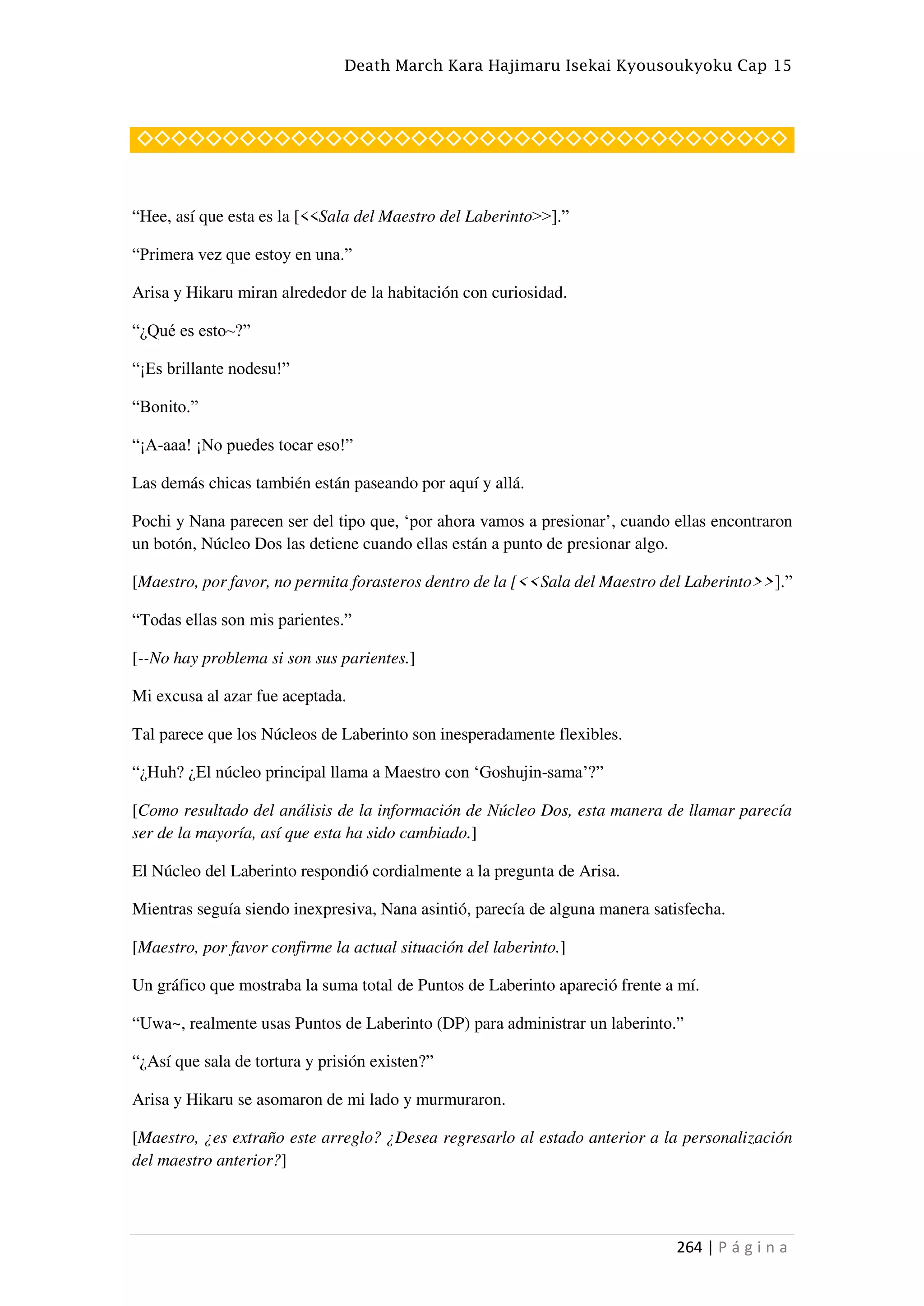 Death March Kara Hajimaru Isekai Kyousoukyoku Cap 15
264 | P á g i n a
◇◇◇◇◇◇◇◇◇◇◇◇◇◇◇◇◇◇◇◇◇◇◇◇◇◇◇◇◇◇◇◇◇◇◇◇◇◇
“Hee, así que esta es la [<<Sala del Maestro del Laberinto>>].”
“Primera vez que estoy en una.”
Arisa y Hikaru miran alrededor de la habitación con curiosidad.
“¿Qué es esto~?”
“¡Es brillante nodesu!”
“Bonito.”
“¡A-aaa! ¡No puedes tocar eso!”
Las demás chicas también están paseando por aquí y allá.
Pochi y Nana parecen ser del tipo que, ‘por ahora vamos a presionar’, cuando ellas encontraron
un botón, Núcleo Dos las detiene cuando ellas están a punto de presionar algo.
[Maestro, por favor, no permita forasteros dentro de la [<<Sala del Maestro del Laberinto>>].”
“Todas ellas son mis parientes.”
[--No hay problema si son sus parientes.]
Mi excusa al azar fue aceptada.
Tal parece que los Núcleos de Laberinto son inesperadamente flexibles.
“¿Huh? ¿El núcleo principal llama a Maestro con ‘Goshujin-sama’?”
[Como resultado del análisis de la información de Núcleo Dos, esta manera de llamar parecía
ser de la mayoría, así que esta ha sido cambiado.]
El Núcleo del Laberinto respondió cordialmente a la pregunta de Arisa.
Mientras seguía siendo inexpresiva, Nana asintió, parecía de alguna manera satisfecha.
[Maestro, por favor confirme la actual situación del laberinto.]
Un gráfico que mostraba la suma total de Puntos de Laberinto apareció frente a mí.
“Uwa~, realmente usas Puntos de Laberinto (DP) para administrar un laberinto.”
“¿Así que sala de tortura y prisión existen?”
Arisa y Hikaru se asomaron de mi lado y murmuraron.
[Maestro, ¿es extraño este arreglo? ¿Desea regresarlo al estado anterior a la personalización
del maestro anterior?]
 