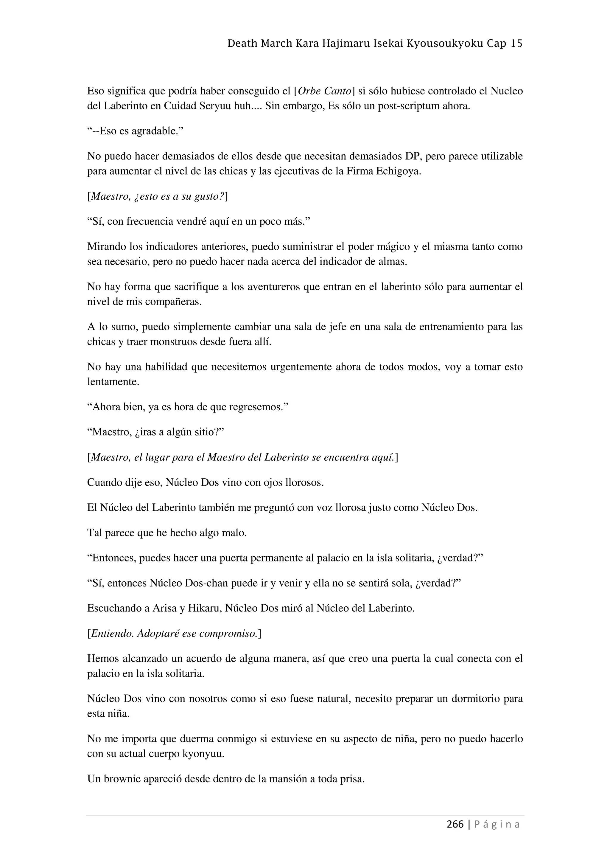 Death March Kara Hajimaru Isekai Kyousoukyoku Cap 15
266 | P á g i n a
Eso significa que podría haber conseguido el [Orbe Canto] si sólo hubiese controlado el Nucleo
del Laberinto en Cuidad Seryuu huh.... Sin embargo, Es sólo un post-scriptum ahora.
“--Eso es agradable.”
No puedo hacer demasiados de ellos desde que necesitan demasiados DP, pero parece utilizable
para aumentar el nivel de las chicas y las ejecutivas de la Firma Echigoya.
[Maestro, ¿esto es a su gusto?]
“Sí, con frecuencia vendré aquí en un poco más.”
Mirando los indicadores anteriores, puedo suministrar el poder mágico y el miasma tanto como
sea necesario, pero no puedo hacer nada acerca del indicador de almas.
No hay forma que sacrifique a los aventureros que entran en el laberinto sólo para aumentar el
nivel de mis compañeras.
A lo sumo, puedo simplemente cambiar una sala de jefe en una sala de entrenamiento para las
chicas y traer monstruos desde fuera allí.
No hay una habilidad que necesitemos urgentemente ahora de todos modos, voy a tomar esto
lentamente.
“Ahora bien, ya es hora de que regresemos.”
“Maestro, ¿iras a algún sitio?”
[Maestro, el lugar para el Maestro del Laberinto se encuentra aquí.]
Cuando dije eso, Núcleo Dos vino con ojos llorosos.
El Núcleo del Laberinto también me preguntó con voz llorosa justo como Núcleo Dos.
Tal parece que he hecho algo malo.
“Entonces, puedes hacer una puerta permanente al palacio en la isla solitaria, ¿verdad?”
“Sí, entonces Núcleo Dos-chan puede ir y venir y ella no se sentirá sola, ¿verdad?”
Escuchando a Arisa y Hikaru, Núcleo Dos miró al Núcleo del Laberinto.
[Entiendo. Adoptaré ese compromiso.]
Hemos alcanzado un acuerdo de alguna manera, así que creo una puerta la cual conecta con el
palacio en la isla solitaria.
Núcleo Dos vino con nosotros como si eso fuese natural, necesito preparar un dormitorio para
esta niña.
No me importa que duerma conmigo si estuviese en su aspecto de niña, pero no puedo hacerlo
con su actual cuerpo kyonyuu.
Un brownie apareció desde dentro de la mansión a toda prisa.
 