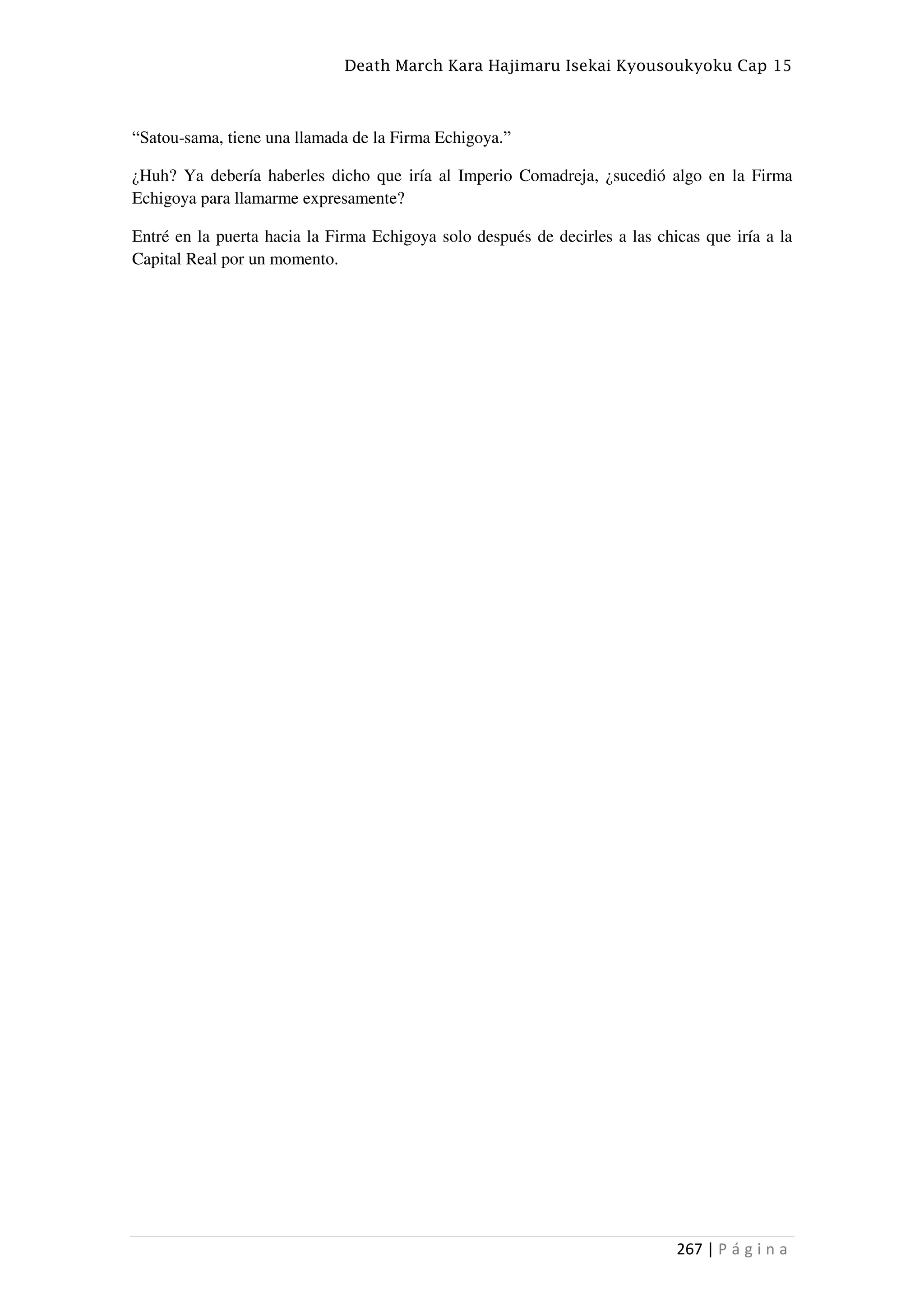 Death March Kara Hajimaru Isekai Kyousoukyoku Cap 15
267 | P á g i n a
“Satou-sama, tiene una llamada de la Firma Echigoya.”
¿Huh? Ya debería haberles dicho que iría al Imperio Comadreja, ¿sucedió algo en la Firma
Echigoya para llamarme expresamente?
Entré en la puerta hacia la Firma Echigoya solo después de decirles a las chicas que iría a la
Capital Real por un momento.
 