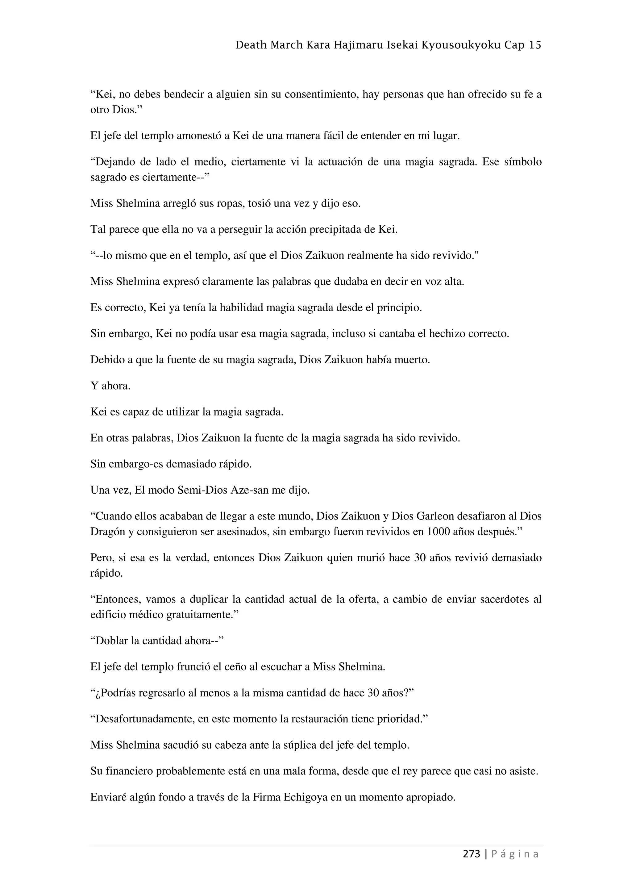 Death March Kara Hajimaru Isekai Kyousoukyoku Cap 15
273 | P á g i n a
“Kei, no debes bendecir a alguien sin su consentimiento, hay personas que han ofrecido su fe a
otro Dios.”
El jefe del templo amonestó a Kei de una manera fácil de entender en mi lugar.
“Dejando de lado el medio, ciertamente vi la actuación de una magia sagrada. Ese símbolo
sagrado es ciertamente--”
Miss Shelmina arregló sus ropas, tosió una vez y dijo eso.
Tal parece que ella no va a perseguir la acción precipitada de Kei.
“--lo mismo que en el templo, así que el Dios Zaikuon realmente ha sido revivido."
Miss Shelmina expresó claramente las palabras que dudaba en decir en voz alta.
Es correcto, Kei ya tenía la habilidad magia sagrada desde el principio.
Sin embargo, Kei no podía usar esa magia sagrada, incluso si cantaba el hechizo correcto.
Debido a que la fuente de su magia sagrada, Dios Zaikuon había muerto.
Y ahora.
Kei es capaz de utilizar la magia sagrada.
En otras palabras, Dios Zaikuon la fuente de la magia sagrada ha sido revivido.
Sin embargo-es demasiado rápido.
Una vez, El modo Semi-Dios Aze-san me dijo.
“Cuando ellos acababan de llegar a este mundo, Dios Zaikuon y Dios Garleon desafiaron al Dios
Dragón y consiguieron ser asesinados, sin embargo fueron revividos en 1000 años después.”
Pero, si esa es la verdad, entonces Dios Zaikuon quien murió hace 30 años revivió demasiado
rápido.
“Entonces, vamos a duplicar la cantidad actual de la oferta, a cambio de enviar sacerdotes al
edificio médico gratuitamente.”
“Doblar la cantidad ahora--”
El jefe del templo frunció el ceño al escuchar a Miss Shelmina.
“¿Podrías regresarlo al menos a la misma cantidad de hace 30 años?”
“Desafortunadamente, en este momento la restauración tiene prioridad.”
Miss Shelmina sacudió su cabeza ante la súplica del jefe del templo.
Su financiero probablemente está en una mala forma, desde que el rey parece que casi no asiste.
Enviaré algún fondo a través de la Firma Echigoya en un momento apropiado.
 