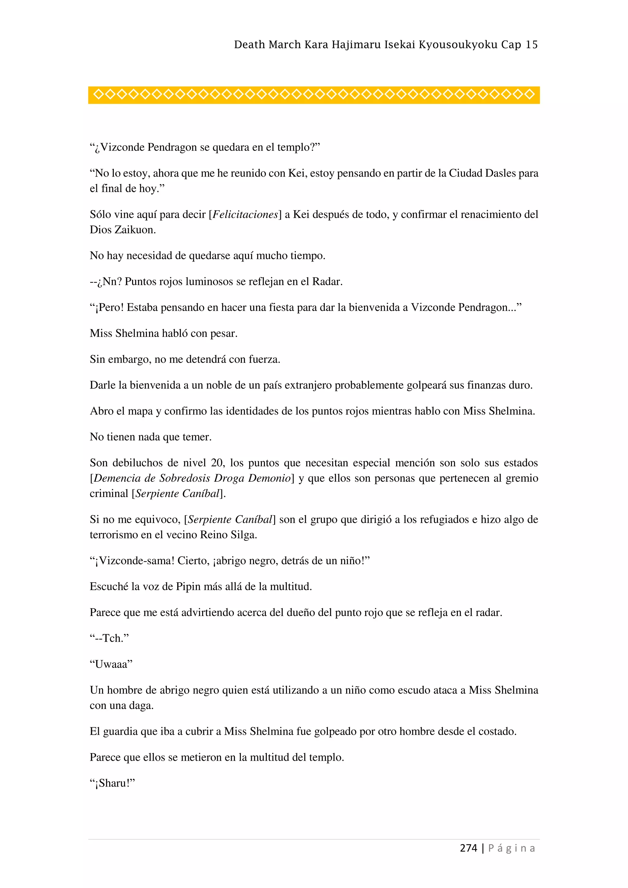 Death March Kara Hajimaru Isekai Kyousoukyoku Cap 15
274 | P á g i n a
◇◇◇◇◇◇◇◇◇◇◇◇◇◇◇◇◇◇◇◇◇◇◇◇◇◇◇◇◇◇◇◇◇◇◇◇◇◇
“¿Vizconde Pendragon se quedara en el templo?”
“No lo estoy, ahora que me he reunido con Kei, estoy pensando en partir de la Ciudad Dasles para
el final de hoy.”
Sólo vine aquí para decir [Felicitaciones] a Kei después de todo, y confirmar el renacimiento del
Dios Zaikuon.
No hay necesidad de quedarse aquí mucho tiempo.
--¿Nn? Puntos rojos luminosos se reflejan en el Radar.
“¡Pero! Estaba pensando en hacer una fiesta para dar la bienvenida a Vizconde Pendragon...”
Miss Shelmina habló con pesar.
Sin embargo, no me detendrá con fuerza.
Darle la bienvenida a un noble de un país extranjero probablemente golpeará sus finanzas duro.
Abro el mapa y confirmo las identidades de los puntos rojos mientras hablo con Miss Shelmina.
No tienen nada que temer.
Son debiluchos de nivel 20, los puntos que necesitan especial mención son solo sus estados
[Demencia de Sobredosis Droga Demonio] y que ellos son personas que pertenecen al gremio
criminal [Serpiente Caníbal].
Si no me equivoco, [Serpiente Caníbal] son el grupo que dirigió a los refugiados e hizo algo de
terrorismo en el vecino Reino Silga.
“¡Vizconde-sama! Cierto, ¡abrigo negro, detrás de un niño!”
Escuché la voz de Pipin más allá de la multitud.
Parece que me está advirtiendo acerca del dueño del punto rojo que se refleja en el radar.
“--Tch.”
“Uwaaa”
Un hombre de abrigo negro quien está utilizando a un niño como escudo ataca a Miss Shelmina
con una daga.
El guardia que iba a cubrir a Miss Shelmina fue golpeado por otro hombre desde el costado.
Parece que ellos se metieron en la multitud del templo.
“¡Sharu!”
 