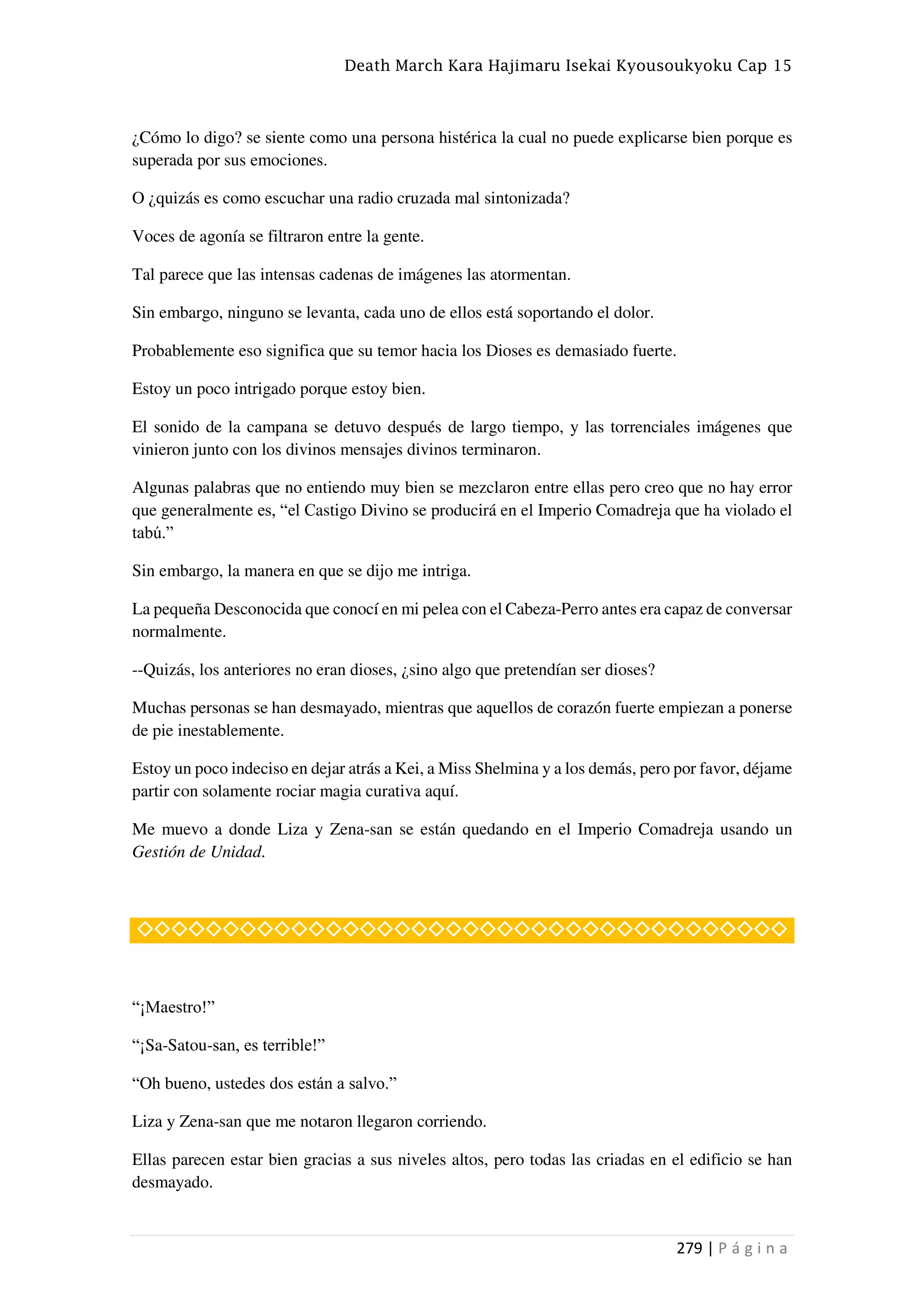 Death March Kara Hajimaru Isekai Kyousoukyoku Cap 15
279 | P á g i n a
¿Cómo lo digo? se siente como una persona histérica la cual no puede explicarse bien porque es
superada por sus emociones.
O ¿quizás es como escuchar una radio cruzada mal sintonizada?
Voces de agonía se filtraron entre la gente.
Tal parece que las intensas cadenas de imágenes las atormentan.
Sin embargo, ninguno se levanta, cada uno de ellos está soportando el dolor.
Probablemente eso significa que su temor hacia los Dioses es demasiado fuerte.
Estoy un poco intrigado porque estoy bien.
El sonido de la campana se detuvo después de largo tiempo, y las torrenciales imágenes que
vinieron junto con los divinos mensajes divinos terminaron.
Algunas palabras que no entiendo muy bien se mezclaron entre ellas pero creo que no hay error
que generalmente es, “el Castigo Divino se producirá en el Imperio Comadreja que ha violado el
tabú.”
Sin embargo, la manera en que se dijo me intriga.
La pequeña Desconocida que conocí en mi pelea con el Cabeza-Perro antes era capaz de conversar
normalmente.
--Quizás, los anteriores no eran dioses, ¿sino algo que pretendían ser dioses?
Muchas personas se han desmayado, mientras que aquellos de corazón fuerte empiezan a ponerse
de pie inestablemente.
Estoy un poco indeciso en dejar atrás a Kei, a Miss Shelmina y a los demás, pero por favor, déjame
partir con solamente rociar magia curativa aquí.
Me muevo a donde Liza y Zena-san se están quedando en el Imperio Comadreja usando un
Gestión de Unidad.
◇◇◇◇◇◇◇◇◇◇◇◇◇◇◇◇◇◇◇◇◇◇◇◇◇◇◇◇◇◇◇◇◇◇◇◇◇◇
“¡Maestro!”
“¡Sa-Satou-san, es terrible!”
“Oh bueno, ustedes dos están a salvo.”
Liza y Zena-san que me notaron llegaron corriendo.
Ellas parecen estar bien gracias a sus niveles altos, pero todas las criadas en el edificio se han
desmayado.
 