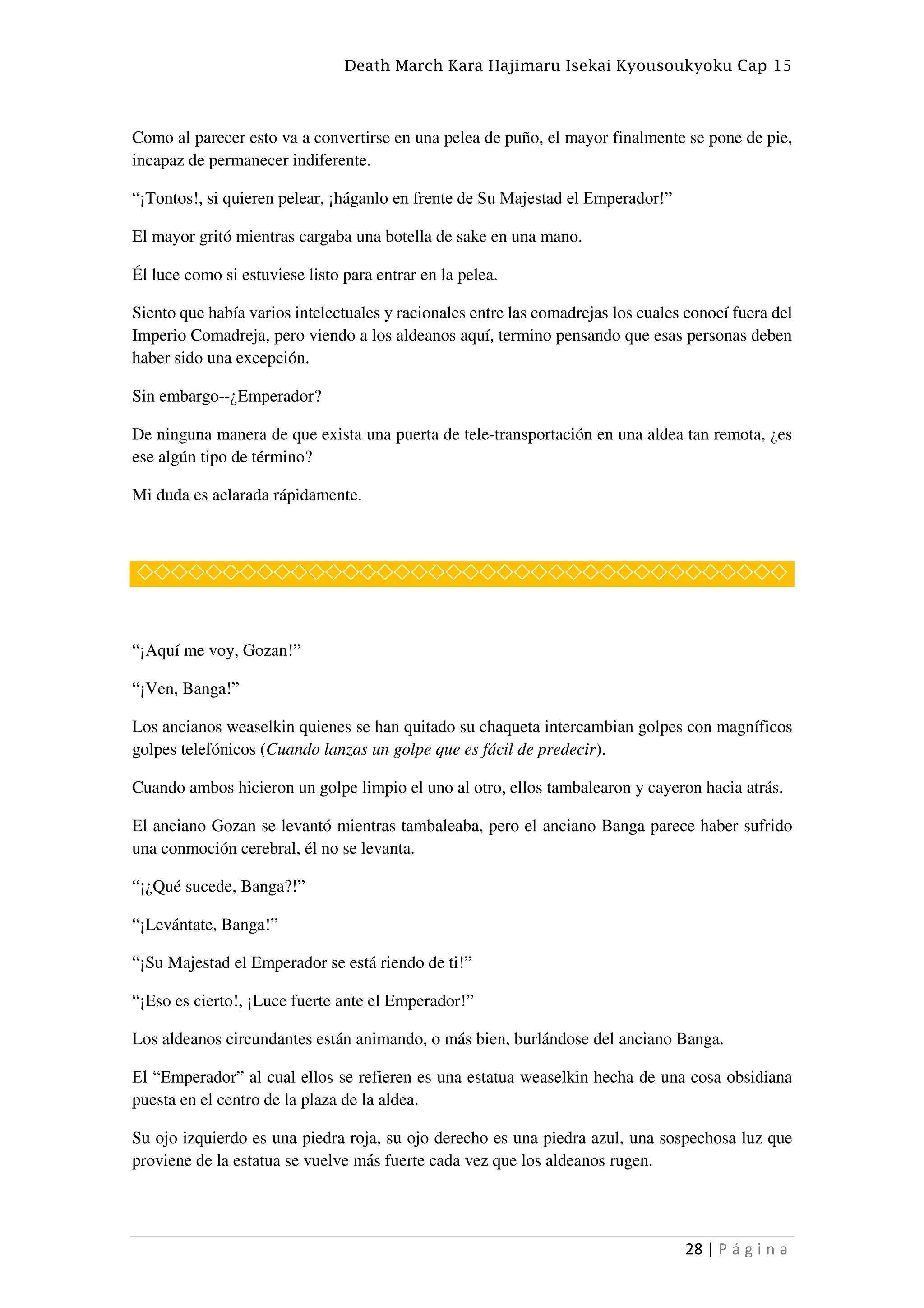 Death March Kara Hajimaru Isekai Kyousoukyoku Cap 15
28 | P á g i n a
Como al parecer esto va a convertirse en una pelea de puño, el mayor finalmente se pone de pie,
incapaz de permanecer indiferente.
“¡Tontos!, si quieren pelear, ¡háganlo en frente de Su Majestad el Emperador!”
El mayor gritó mientras cargaba una botella de sake en una mano.
Él luce como si estuviese listo para entrar en la pelea.
Siento que había varios intelectuales y racionales entre las comadrejas los cuales conocí fuera del
Imperio Comadreja, pero viendo a los aldeanos aquí, termino pensando que esas personas deben
haber sido una excepción.
Sin embargo--¿Emperador?
De ninguna manera de que exista una puerta de tele-transportación en una aldea tan remota, ¿es
ese algún tipo de término?
Mi duda es aclarada rápidamente.
◇◇◇◇◇◇◇◇◇◇◇◇◇◇◇◇◇◇◇◇◇◇◇◇◇◇◇◇◇◇◇◇◇◇◇◇◇◇
“¡Aquí me voy, Gozan!”
“¡Ven, Banga!”
Los ancianos weaselkin quienes se han quitado su chaqueta intercambian golpes con magníficos
golpes telefónicos (Cuando lanzas un golpe que es fácil de predecir).
Cuando ambos hicieron un golpe limpio el uno al otro, ellos tambalearon y cayeron hacia atrás.
El anciano Gozan se levantó mientras tambaleaba, pero el anciano Banga parece haber sufrido
una conmoción cerebral, él no se levanta.
“¡¿Qué sucede, Banga?!”
“¡Levántate, Banga!”
“¡Su Majestad el Emperador se está riendo de ti!”
“¡Eso es cierto!, ¡Luce fuerte ante el Emperador!”
Los aldeanos circundantes están animando, o más bien, burlándose del anciano Banga.
El “Emperador” al cual ellos se refieren es una estatua weaselkin hecha de una cosa obsidiana
puesta en el centro de la plaza de la aldea.
Su ojo izquierdo es una piedra roja, su ojo derecho es una piedra azul, una sospechosa luz que
proviene de la estatua se vuelve más fuerte cada vez que los aldeanos rugen.
 