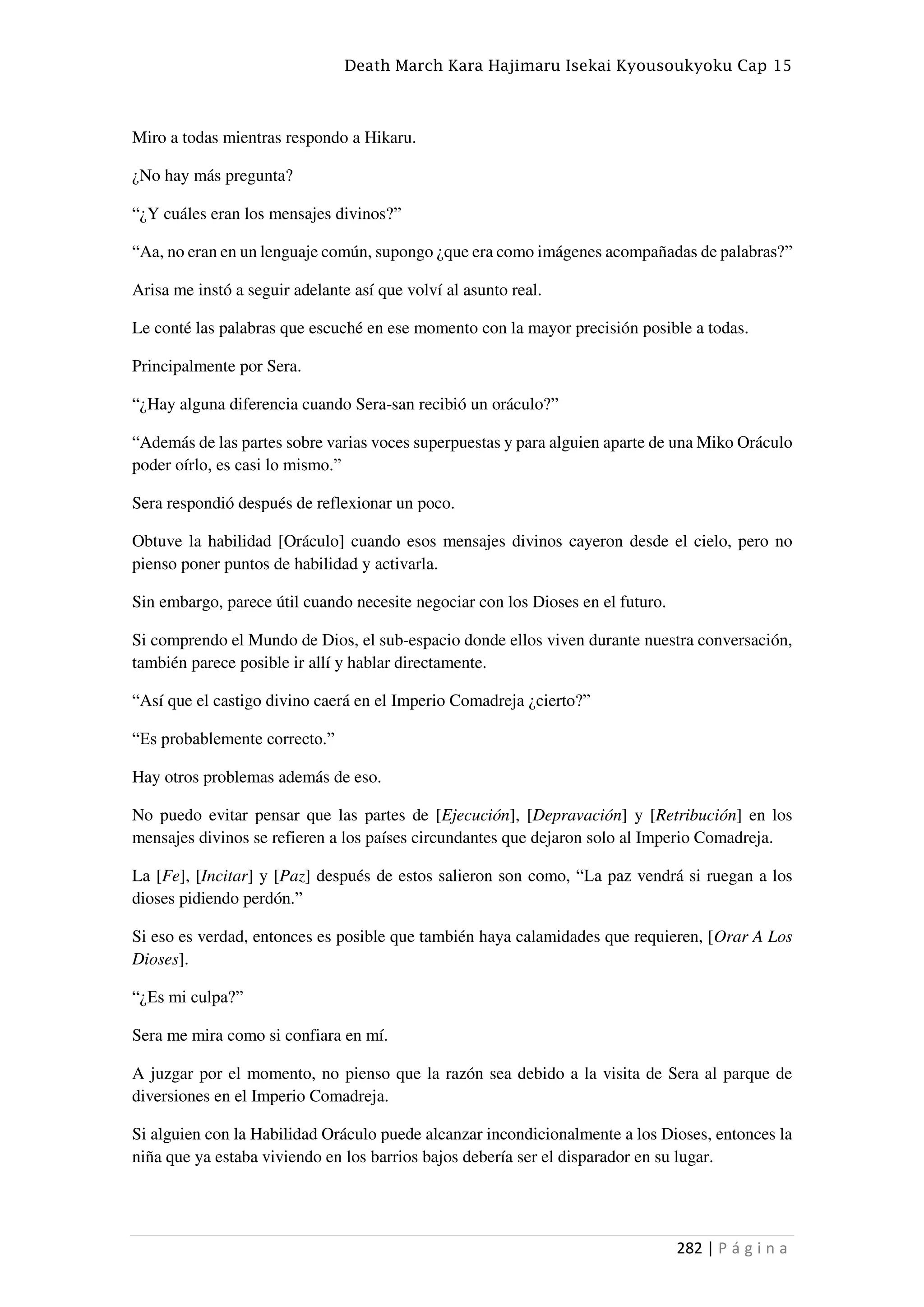 Death March Kara Hajimaru Isekai Kyousoukyoku Cap 15
282 | P á g i n a
Miro a todas mientras respondo a Hikaru.
¿No hay más pregunta?
“¿Y cuáles eran los mensajes divinos?”
“Aa, no eran en un lenguaje común, supongo ¿que era como imágenes acompañadas de palabras?”
Arisa me instó a seguir adelante así que volví al asunto real.
Le conté las palabras que escuché en ese momento con la mayor precisión posible a todas.
Principalmente por Sera.
“¿Hay alguna diferencia cuando Sera-san recibió un oráculo?”
“Además de las partes sobre varias voces superpuestas y para alguien aparte de una Miko Oráculo
poder oírlo, es casi lo mismo.”
Sera respondió después de reflexionar un poco.
Obtuve la habilidad [Oráculo] cuando esos mensajes divinos cayeron desde el cielo, pero no
pienso poner puntos de habilidad y activarla.
Sin embargo, parece útil cuando necesite negociar con los Dioses en el futuro.
Si comprendo el Mundo de Dios, el sub-espacio donde ellos viven durante nuestra conversación,
también parece posible ir allí y hablar directamente.
“Así que el castigo divino caerá en el Imperio Comadreja ¿cierto?”
“Es probablemente correcto.”
Hay otros problemas además de eso.
No puedo evitar pensar que las partes de [Ejecución], [Depravación] y [Retribución] en los
mensajes divinos se refieren a los países circundantes que dejaron solo al Imperio Comadreja.
La [Fe], [Incitar] y [Paz] después de estos salieron son como, “La paz vendrá si ruegan a los
dioses pidiendo perdón.”
Si eso es verdad, entonces es posible que también haya calamidades que requieren, [Orar A Los
Dioses].
“¿Es mi culpa?”
Sera me mira como si confiara en mí.
A juzgar por el momento, no pienso que la razón sea debido a la visita de Sera al parque de
diversiones en el Imperio Comadreja.
Si alguien con la Habilidad Oráculo puede alcanzar incondicionalmente a los Dioses, entonces la
niña que ya estaba viviendo en los barrios bajos debería ser el disparador en su lugar.
 