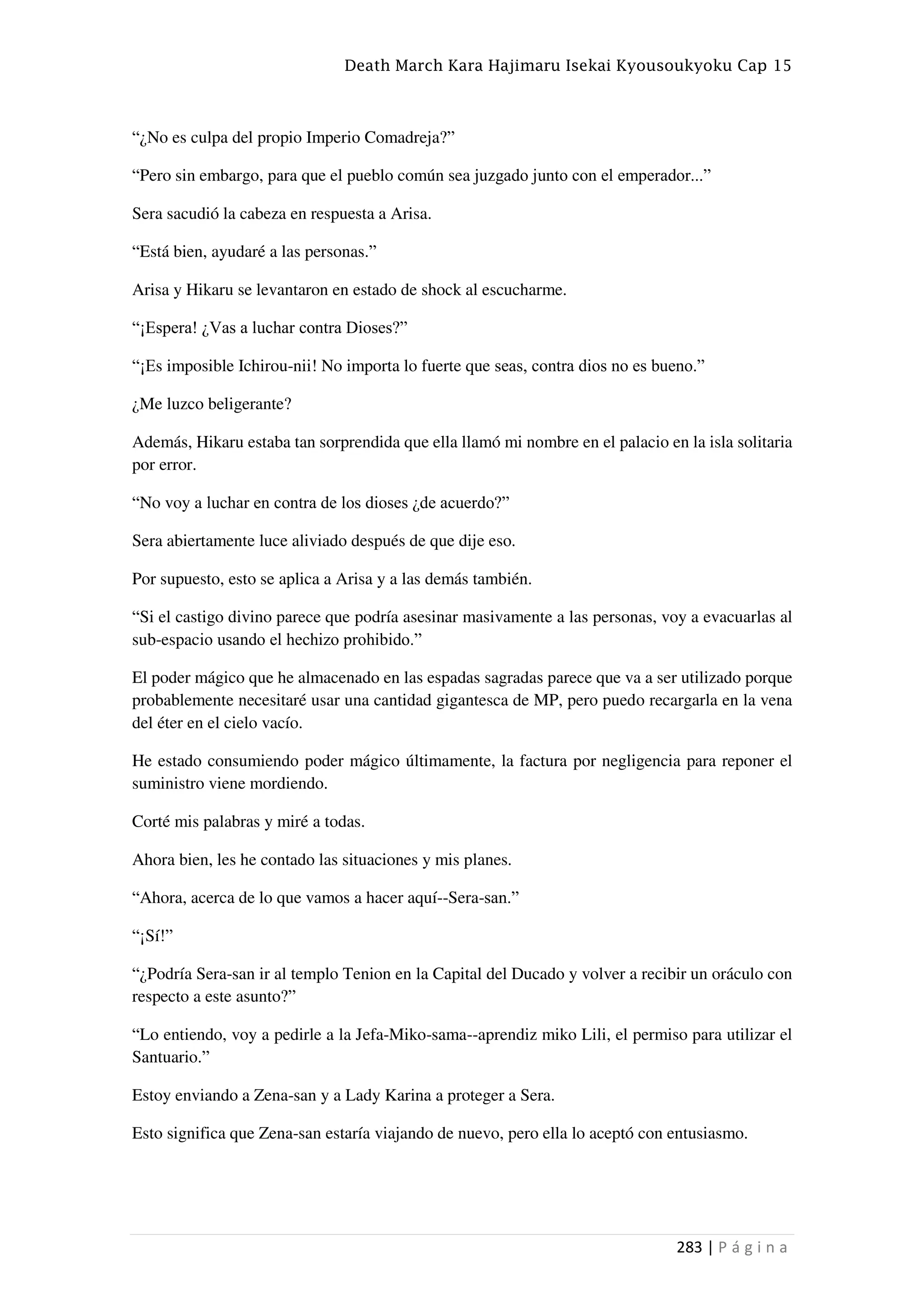 Death March Kara Hajimaru Isekai Kyousoukyoku Cap 15
283 | P á g i n a
“¿No es culpa del propio Imperio Comadreja?”
“Pero sin embargo, para que el pueblo común sea juzgado junto con el emperador...”
Sera sacudió la cabeza en respuesta a Arisa.
“Está bien, ayudaré a las personas.”
Arisa y Hikaru se levantaron en estado de shock al escucharme.
“¡Espera! ¿Vas a luchar contra Dioses?”
“¡Es imposible Ichirou-nii! No importa lo fuerte que seas, contra dios no es bueno.”
¿Me luzco beligerante?
Además, Hikaru estaba tan sorprendida que ella llamó mi nombre en el palacio en la isla solitaria
por error.
“No voy a luchar en contra de los dioses ¿de acuerdo?”
Sera abiertamente luce aliviado después de que dije eso.
Por supuesto, esto se aplica a Arisa y a las demás también.
“Si el castigo divino parece que podría asesinar masivamente a las personas, voy a evacuarlas al
sub-espacio usando el hechizo prohibido.”
El poder mágico que he almacenado en las espadas sagradas parece que va a ser utilizado porque
probablemente necesitaré usar una cantidad gigantesca de MP, pero puedo recargarla en la vena
del éter en el cielo vacío.
He estado consumiendo poder mágico últimamente, la factura por negligencia para reponer el
suministro viene mordiendo.
Corté mis palabras y miré a todas.
Ahora bien, les he contado las situaciones y mis planes.
“Ahora, acerca de lo que vamos a hacer aquí--Sera-san.”
“¡Sí!”
“¿Podría Sera-san ir al templo Tenion en la Capital del Ducado y volver a recibir un oráculo con
respecto a este asunto?”
“Lo entiendo, voy a pedirle a la Jefa-Miko-sama--aprendiz miko Lili, el permiso para utilizar el
Santuario.”
Estoy enviando a Zena-san y a Lady Karina a proteger a Sera.
Esto significa que Zena-san estaría viajando de nuevo, pero ella lo aceptó con entusiasmo.
 