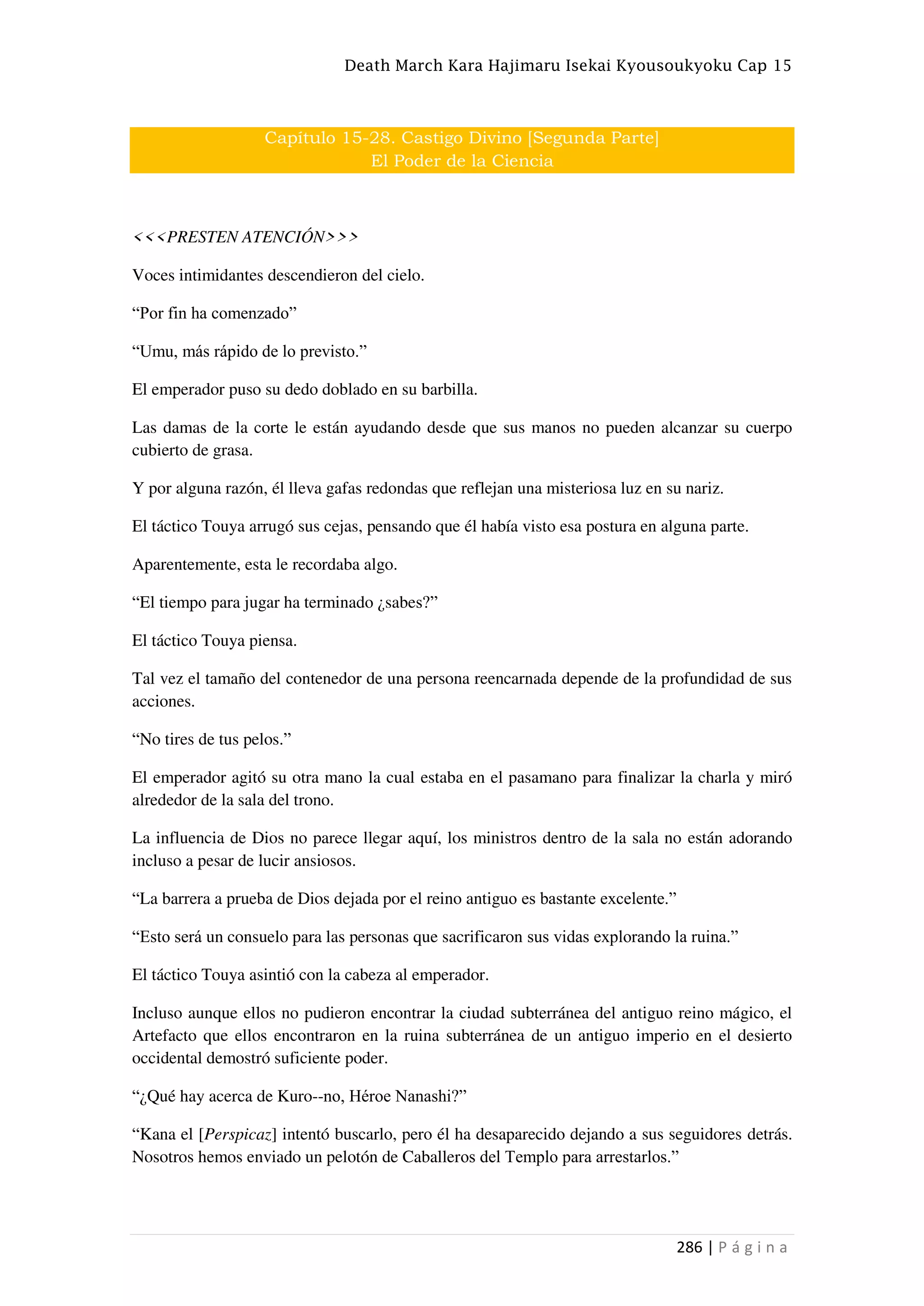 Death March Kara Hajimaru Isekai Kyousoukyoku Cap 15
286 | P á g i n a
Capítulo 15-28. Castigo Divino [Segunda Parte]
El Poder de la Ciencia
<<<PRESTEN ATENCIÓN>>>
Voces intimidantes descendieron del cielo.
“Por fin ha comenzado”
“Umu, más rápido de lo previsto.”
El emperador puso su dedo doblado en su barbilla.
Las damas de la corte le están ayudando desde que sus manos no pueden alcanzar su cuerpo
cubierto de grasa.
Y por alguna razón, él lleva gafas redondas que reflejan una misteriosa luz en su nariz.
El táctico Touya arrugó sus cejas, pensando que él había visto esa postura en alguna parte.
Aparentemente, esta le recordaba algo.
“El tiempo para jugar ha terminado ¿sabes?”
El táctico Touya piensa.
Tal vez el tamaño del contenedor de una persona reencarnada depende de la profundidad de sus
acciones.
“No tires de tus pelos.”
El emperador agitó su otra mano la cual estaba en el pasamano para finalizar la charla y miró
alrededor de la sala del trono.
La influencia de Dios no parece llegar aquí, los ministros dentro de la sala no están adorando
incluso a pesar de lucir ansiosos.
“La barrera a prueba de Dios dejada por el reino antiguo es bastante excelente.”
“Esto será un consuelo para las personas que sacrificaron sus vidas explorando la ruina.”
El táctico Touya asintió con la cabeza al emperador.
Incluso aunque ellos no pudieron encontrar la ciudad subterránea del antiguo reino mágico, el
Artefacto que ellos encontraron en la ruina subterránea de un antiguo imperio en el desierto
occidental demostró suficiente poder.
“¿Qué hay acerca de Kuro--no, Héroe Nanashi?”
“Kana el [Perspicaz] intentó buscarlo, pero él ha desaparecido dejando a sus seguidores detrás.
Nosotros hemos enviado un pelotón de Caballeros del Templo para arrestarlos.”
 