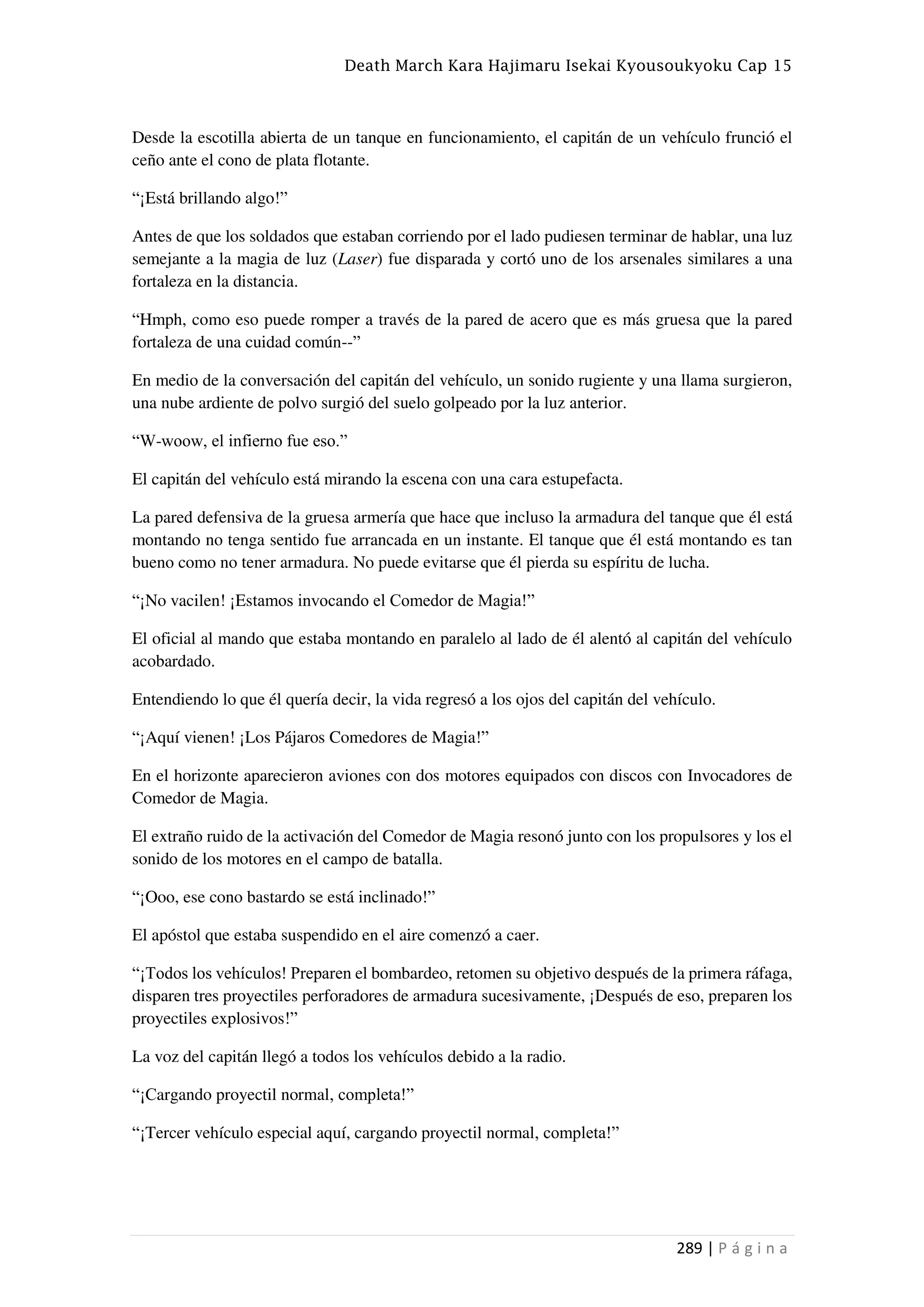 Death March Kara Hajimaru Isekai Kyousoukyoku Cap 15
289 | P á g i n a
Desde la escotilla abierta de un tanque en funcionamiento, el capitán de un vehículo frunció el
ceño ante el cono de plata flotante.
“¡Está brillando algo!”
Antes de que los soldados que estaban corriendo por el lado pudiesen terminar de hablar, una luz
semejante a la magia de luz (Laser) fue disparada y cortó uno de los arsenales similares a una
fortaleza en la distancia.
“Hmph, como eso puede romper a través de la pared de acero que es más gruesa que la pared
fortaleza de una cuidad común--”
En medio de la conversación del capitán del vehículo, un sonido rugiente y una llama surgieron,
una nube ardiente de polvo surgió del suelo golpeado por la luz anterior.
“W-woow, el infierno fue eso.”
El capitán del vehículo está mirando la escena con una cara estupefacta.
La pared defensiva de la gruesa armería que hace que incluso la armadura del tanque que él está
montando no tenga sentido fue arrancada en un instante. El tanque que él está montando es tan
bueno como no tener armadura. No puede evitarse que él pierda su espíritu de lucha.
“¡No vacilen! ¡Estamos invocando el Comedor de Magia!”
El oficial al mando que estaba montando en paralelo al lado de él alentó al capitán del vehículo
acobardado.
Entendiendo lo que él quería decir, la vida regresó a los ojos del capitán del vehículo.
“¡Aquí vienen! ¡Los Pájaros Comedores de Magia!”
En el horizonte aparecieron aviones con dos motores equipados con discos con Invocadores de
Comedor de Magia.
El extraño ruido de la activación del Comedor de Magia resonó junto con los propulsores y los el
sonido de los motores en el campo de batalla.
“¡Ooo, ese cono bastardo se está inclinado!”
El apóstol que estaba suspendido en el aire comenzó a caer.
“¡Todos los vehículos! Preparen el bombardeo, retomen su objetivo después de la primera ráfaga,
disparen tres proyectiles perforadores de armadura sucesivamente, ¡Después de eso, preparen los
proyectiles explosivos!”
La voz del capitán llegó a todos los vehículos debido a la radio.
“¡Cargando proyectil normal, completa!”
“¡Tercer vehículo especial aquí, cargando proyectil normal, completa!”
 