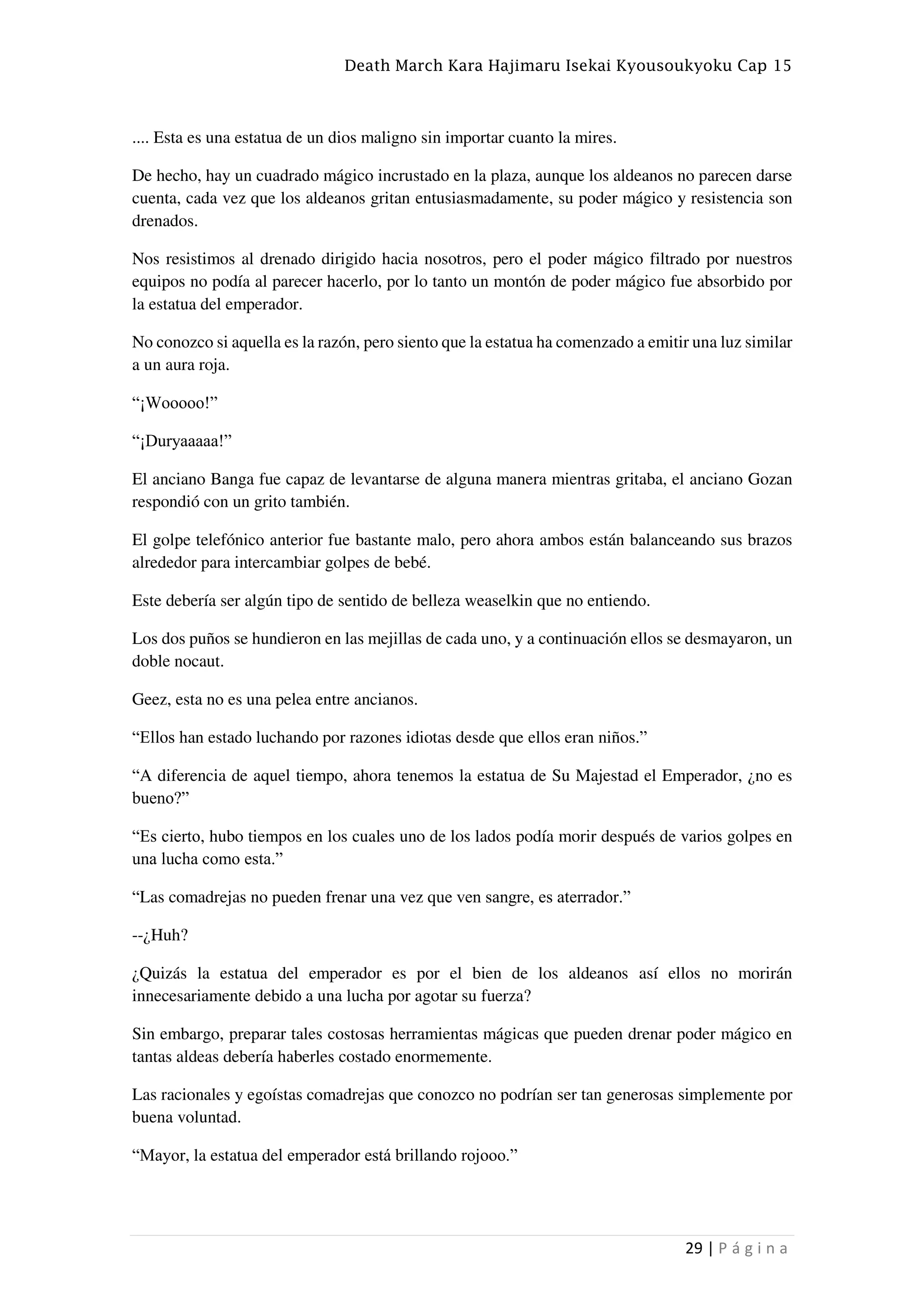 Death March Kara Hajimaru Isekai Kyousoukyoku Cap 15
29 | P á g i n a
.... Esta es una estatua de un dios maligno sin importar cuanto la mires.
De hecho, hay un cuadrado mágico incrustado en la plaza, aunque los aldeanos no parecen darse
cuenta, cada vez que los aldeanos gritan entusiasmadamente, su poder mágico y resistencia son
drenados.
Nos resistimos al drenado dirigido hacia nosotros, pero el poder mágico filtrado por nuestros
equipos no podía al parecer hacerlo, por lo tanto un montón de poder mágico fue absorbido por
la estatua del emperador.
No conozco si aquella es la razón, pero siento que la estatua ha comenzado a emitir una luz similar
a un aura roja.
“¡Wooooo!”
“¡Duryaaaaa!”
El anciano Banga fue capaz de levantarse de alguna manera mientras gritaba, el anciano Gozan
respondió con un grito también.
El golpe telefónico anterior fue bastante malo, pero ahora ambos están balanceando sus brazos
alrededor para intercambiar golpes de bebé.
Este debería ser algún tipo de sentido de belleza weaselkin que no entiendo.
Los dos puños se hundieron en las mejillas de cada uno, y a continuación ellos se desmayaron, un
doble nocaut.
Geez, esta no es una pelea entre ancianos.
“Ellos han estado luchando por razones idiotas desde que ellos eran niños.”
“A diferencia de aquel tiempo, ahora tenemos la estatua de Su Majestad el Emperador, ¿no es
bueno?”
“Es cierto, hubo tiempos en los cuales uno de los lados podía morir después de varios golpes en
una lucha como esta.”
“Las comadrejas no pueden frenar una vez que ven sangre, es aterrador.”
--¿Huh?
¿Quizás la estatua del emperador es por el bien de los aldeanos así ellos no morirán
innecesariamente debido a una lucha por agotar su fuerza?
Sin embargo, preparar tales costosas herramientas mágicas que pueden drenar poder mágico en
tantas aldeas debería haberles costado enormemente.
Las racionales y egoístas comadrejas que conozco no podrían ser tan generosas simplemente por
buena voluntad.
“Mayor, la estatua del emperador está brillando rojooo.”
 