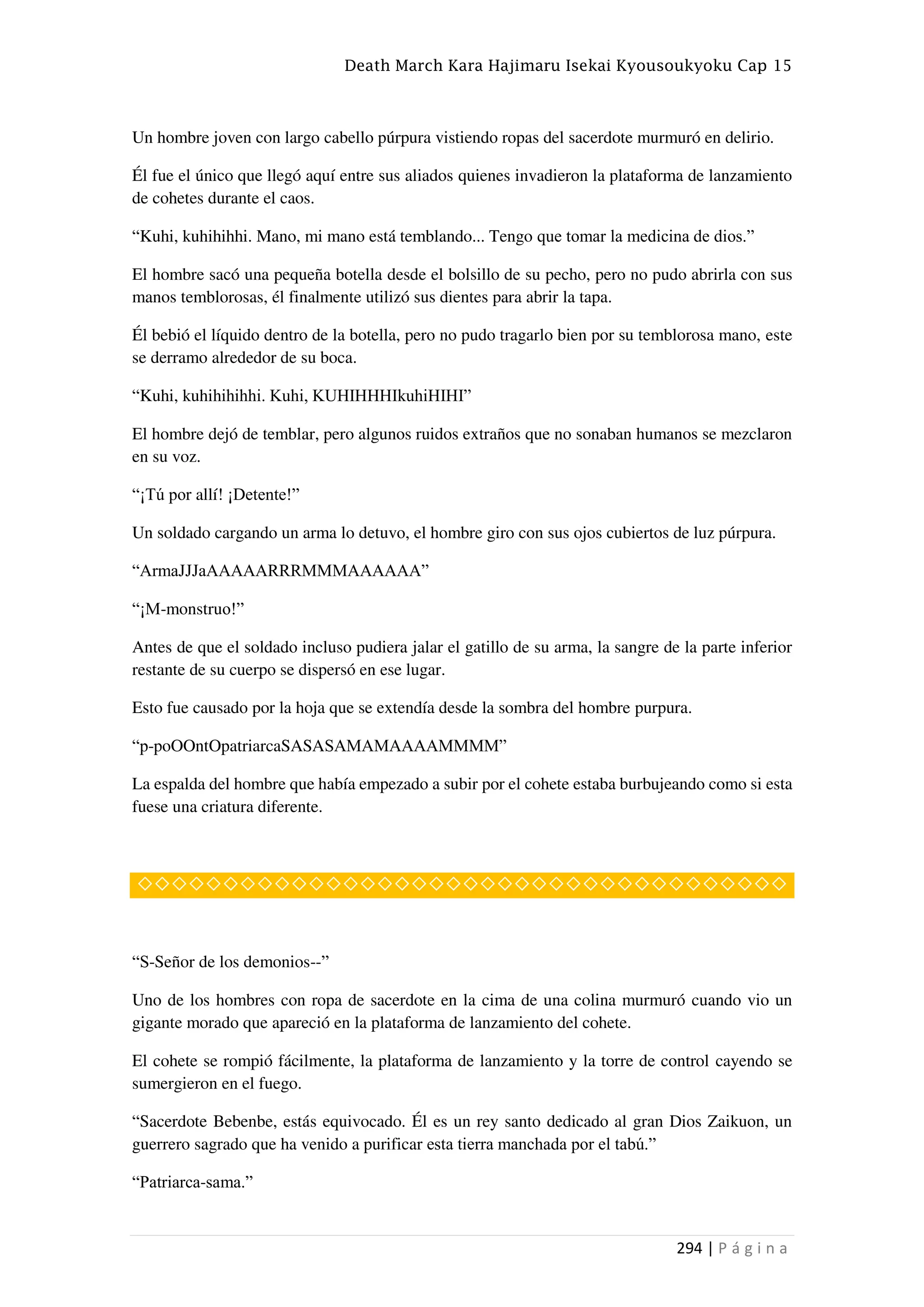 Death March Kara Hajimaru Isekai Kyousoukyoku Cap 15
294 | P á g i n a
Un hombre joven con largo cabello púrpura vistiendo ropas del sacerdote murmuró en delirio.
Él fue el único que llegó aquí entre sus aliados quienes invadieron la plataforma de lanzamiento
de cohetes durante el caos.
“Kuhi, kuhihihhi. Mano, mi mano está temblando... Tengo que tomar la medicina de dios.”
El hombre sacó una pequeña botella desde el bolsillo de su pecho, pero no pudo abrirla con sus
manos temblorosas, él finalmente utilizó sus dientes para abrir la tapa.
Él bebió el líquido dentro de la botella, pero no pudo tragarlo bien por su temblorosa mano, este
se derramo alrededor de su boca.
“Kuhi, kuhihihihhi. Kuhi, KUHIHHHIkuhiHIHI”
El hombre dejó de temblar, pero algunos ruidos extraños que no sonaban humanos se mezclaron
en su voz.
“¡Tú por allí! ¡Detente!”
Un soldado cargando un arma lo detuvo, el hombre giro con sus ojos cubiertos de luz púrpura.
“ArmaJJJaAAAAARRRMMMAAAAAA”
“¡M-monstruo!”
Antes de que el soldado incluso pudiera jalar el gatillo de su arma, la sangre de la parte inferior
restante de su cuerpo se dispersó en ese lugar.
Esto fue causado por la hoja que se extendía desde la sombra del hombre purpura.
“p-poOOntOpatriarcaSASASAMAMAAAAMMMM”
La espalda del hombre que había empezado a subir por el cohete estaba burbujeando como si esta
fuese una criatura diferente.
◇◇◇◇◇◇◇◇◇◇◇◇◇◇◇◇◇◇◇◇◇◇◇◇◇◇◇◇◇◇◇◇◇◇◇◇◇◇
“S-Señor de los demonios--”
Uno de los hombres con ropa de sacerdote en la cima de una colina murmuró cuando vio un
gigante morado que apareció en la plataforma de lanzamiento del cohete.
El cohete se rompió fácilmente, la plataforma de lanzamiento y la torre de control cayendo se
sumergieron en el fuego.
“Sacerdote Bebenbe, estás equivocado. Él es un rey santo dedicado al gran Dios Zaikuon, un
guerrero sagrado que ha venido a purificar esta tierra manchada por el tabú.”
“Patriarca-sama.”
 