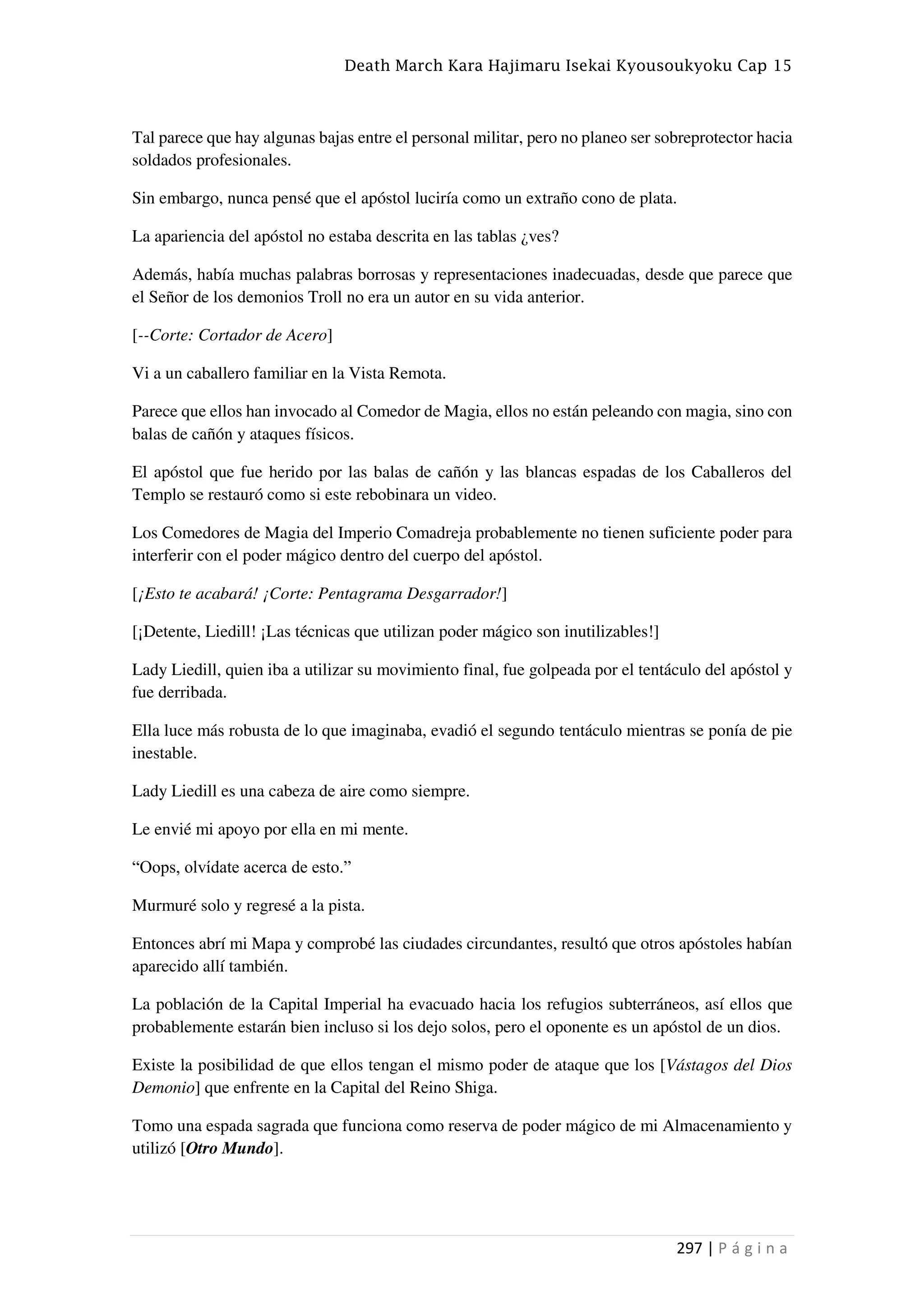 Death March Kara Hajimaru Isekai Kyousoukyoku Cap 15
297 | P á g i n a
Tal parece que hay algunas bajas entre el personal militar, pero no planeo ser sobreprotector hacia
soldados profesionales.
Sin embargo, nunca pensé que el apóstol luciría como un extraño cono de plata.
La apariencia del apóstol no estaba descrita en las tablas ¿ves?
Además, había muchas palabras borrosas y representaciones inadecuadas, desde que parece que
el Señor de los demonios Troll no era un autor en su vida anterior.
[--Corte: Cortador de Acero]
Vi a un caballero familiar en la Vista Remota.
Parece que ellos han invocado al Comedor de Magia, ellos no están peleando con magia, sino con
balas de cañón y ataques físicos.
El apóstol que fue herido por las balas de cañón y las blancas espadas de los Caballeros del
Templo se restauró como si este rebobinara un video.
Los Comedores de Magia del Imperio Comadreja probablemente no tienen suficiente poder para
interferir con el poder mágico dentro del cuerpo del apóstol.
[¡Esto te acabará! ¡Corte: Pentagrama Desgarrador!]
[¡Detente, Liedill! ¡Las técnicas que utilizan poder mágico son inutilizables!]
Lady Liedill, quien iba a utilizar su movimiento final, fue golpeada por el tentáculo del apóstol y
fue derribada.
Ella luce más robusta de lo que imaginaba, evadió el segundo tentáculo mientras se ponía de pie
inestable.
Lady Liedill es una cabeza de aire como siempre.
Le envié mi apoyo por ella en mi mente.
“Oops, olvídate acerca de esto.”
Murmuré solo y regresé a la pista.
Entonces abrí mi Mapa y comprobé las ciudades circundantes, resultó que otros apóstoles habían
aparecido allí también.
La población de la Capital Imperial ha evacuado hacia los refugios subterráneos, así ellos que
probablemente estarán bien incluso si los dejo solos, pero el oponente es un apóstol de un dios.
Existe la posibilidad de que ellos tengan el mismo poder de ataque que los [Vástagos del Dios
Demonio] que enfrente en la Capital del Reino Shiga.
Tomo una espada sagrada que funciona como reserva de poder mágico de mi Almacenamiento y
utilizó [Otro Mundo].
 