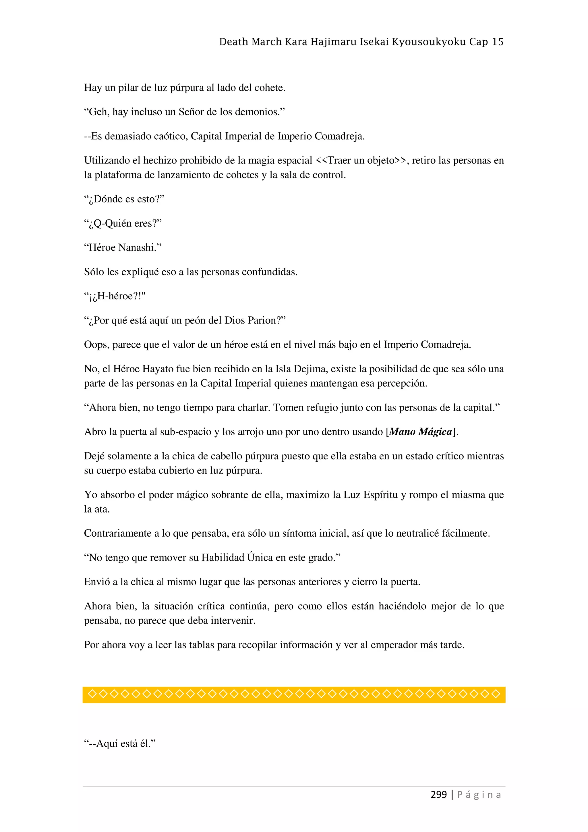 Death March Kara Hajimaru Isekai Kyousoukyoku Cap 15
299 | P á g i n a
Hay un pilar de luz púrpura al lado del cohete.
“Geh, hay incluso un Señor de los demonios.”
--Es demasiado caótico, Capital Imperial de Imperio Comadreja.
Utilizando el hechizo prohibido de la magia espacial <<Traer un objeto>>, retiro las personas en
la plataforma de lanzamiento de cohetes y la sala de control.
“¿Dónde es esto?”
“¿Q-Quién eres?”
“Héroe Nanashi.”
Sólo les expliqué eso a las personas confundidas.
“¡¿H-héroe?!"
“¿Por qué está aquí un peón del Dios Parion?”
Oops, parece que el valor de un héroe está en el nivel más bajo en el Imperio Comadreja.
No, el Héroe Hayato fue bien recibido en la Isla Dejima, existe la posibilidad de que sea sólo una
parte de las personas en la Capital Imperial quienes mantengan esa percepción.
“Ahora bien, no tengo tiempo para charlar. Tomen refugio junto con las personas de la capital.”
Abro la puerta al sub-espacio y los arrojo uno por uno dentro usando [Mano Mágica].
Dejé solamente a la chica de cabello púrpura puesto que ella estaba en un estado crítico mientras
su cuerpo estaba cubierto en luz púrpura.
Yo absorbo el poder mágico sobrante de ella, maximizo la Luz Espíritu y rompo el miasma que
la ata.
Contrariamente a lo que pensaba, era sólo un síntoma inicial, así que lo neutralicé fácilmente.
“No tengo que remover su Habilidad Única en este grado.”
Envió a la chica al mismo lugar que las personas anteriores y cierro la puerta.
Ahora bien, la situación crítica continúa, pero como ellos están haciéndolo mejor de lo que
pensaba, no parece que deba intervenir.
Por ahora voy a leer las tablas para recopilar información y ver al emperador más tarde.
◇◇◇◇◇◇◇◇◇◇◇◇◇◇◇◇◇◇◇◇◇◇◇◇◇◇◇◇◇◇◇◇◇◇◇◇◇◇
“--Aquí está él.”
 