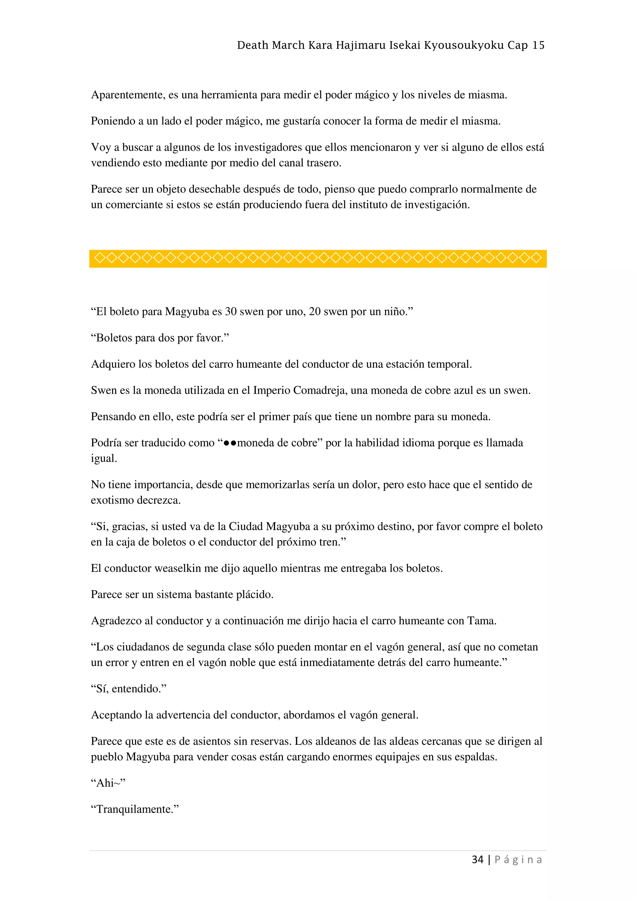 Death March Kara Hajimaru Isekai Kyousoukyoku Cap 15
34 | P á g i n a
Aparentemente, es una herramienta para medir el poder mágico y los niveles de miasma.
Poniendo a un lado el poder mágico, me gustaría conocer la forma de medir el miasma.
Voy a buscar a algunos de los investigadores que ellos mencionaron y ver si alguno de ellos está
vendiendo esto mediante por medio del canal trasero.
Parece ser un objeto desechable después de todo, pienso que puedo comprarlo normalmente de
un comerciante si estos se están produciendo fuera del instituto de investigación.
◇◇◇◇◇◇◇◇◇◇◇◇◇◇◇◇◇◇◇◇◇◇◇◇◇◇◇◇◇◇◇◇◇◇◇◇◇◇
“El boleto para Magyuba es 30 swen por uno, 20 swen por un niño.”
“Boletos para dos por favor.”
Adquiero los boletos del carro humeante del conductor de una estación temporal.
Swen es la moneda utilizada en el Imperio Comadreja, una moneda de cobre azul es un swen.
Pensando en ello, este podría ser el primer país que tiene un nombre para su moneda.
Podría ser traducido como “●●moneda de cobre” por la habilidad idioma porque es llamada
igual.
No tiene importancia, desde que memorizarlas sería un dolor, pero esto hace que el sentido de
exotismo decrezca.
“Si, gracias, si usted va de la Ciudad Magyuba a su próximo destino, por favor compre el boleto
en la caja de boletos o el conductor del próximo tren.”
El conductor weaselkin me dijo aquello mientras me entregaba los boletos.
Parece ser un sistema bastante plácido.
Agradezco al conductor y a continuación me dirijo hacia el carro humeante con Tama.
“Los ciudadanos de segunda clase sólo pueden montar en el vagón general, así que no cometan
un error y entren en el vagón noble que está inmediatamente detrás del carro humeante.”
“Sí, entendido.”
Aceptando la advertencia del conductor, abordamos el vagón general.
Parece que este es de asientos sin reservas. Los aldeanos de las aldeas cercanas que se dirigen al
pueblo Magyuba para vender cosas están cargando enormes equipajes en sus espaldas.
“Ahi~”
“Tranquilamente.”
 