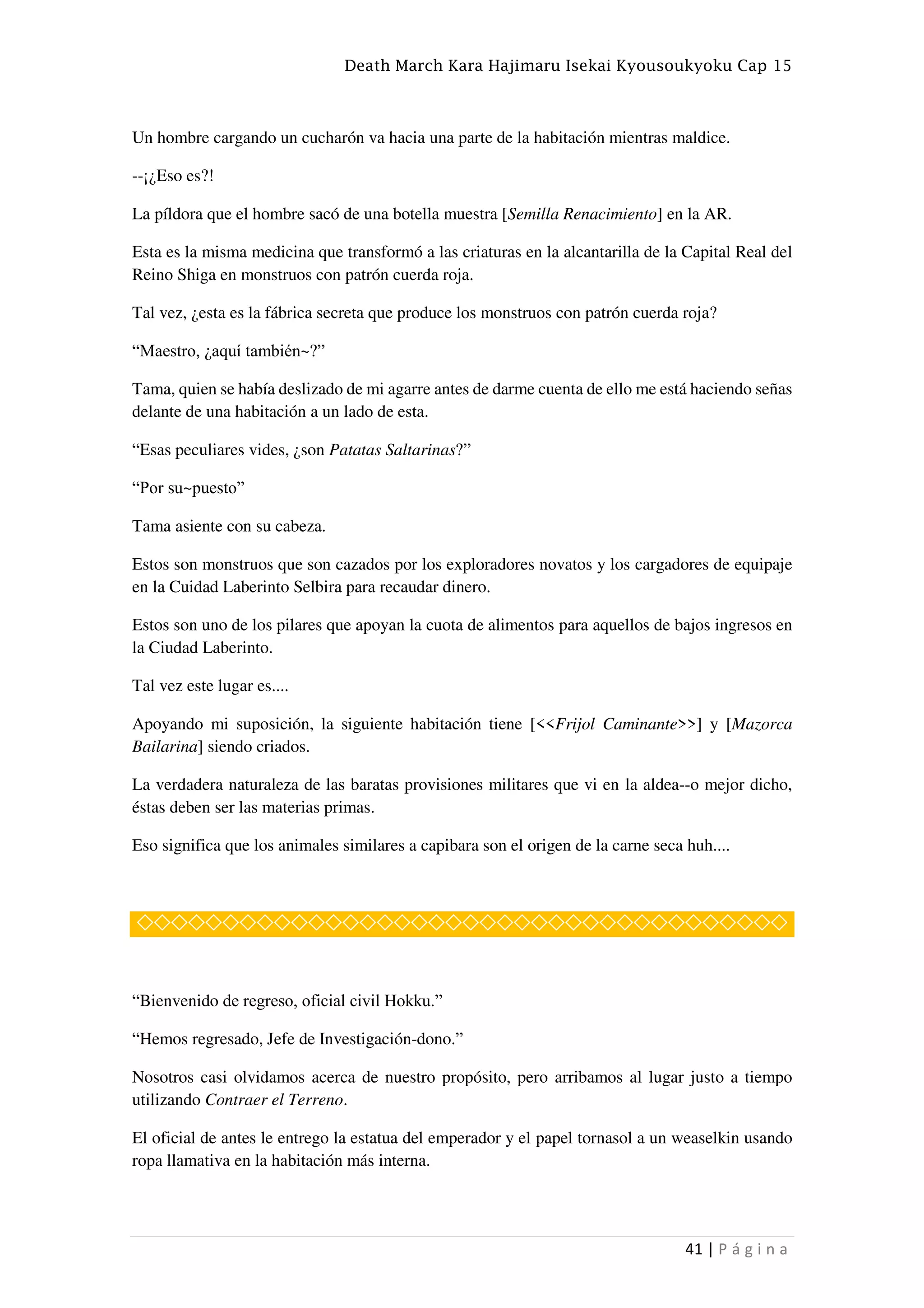 Death March Kara Hajimaru Isekai Kyousoukyoku Cap 15
41 | P á g i n a
Un hombre cargando un cucharón va hacia una parte de la habitación mientras maldice.
--¡¿Eso es?!
La píldora que el hombre sacó de una botella muestra [Semilla Renacimiento] en la AR.
Esta es la misma medicina que transformó a las criaturas en la alcantarilla de la Capital Real del
Reino Shiga en monstruos con patrón cuerda roja.
Tal vez, ¿esta es la fábrica secreta que produce los monstruos con patrón cuerda roja?
“Maestro, ¿aquí también~?”
Tama, quien se había deslizado de mi agarre antes de darme cuenta de ello me está haciendo señas
delante de una habitación a un lado de esta.
“Esas peculiares vides, ¿son Patatas Saltarinas?”
“Por su~puesto”
Tama asiente con su cabeza.
Estos son monstruos que son cazados por los exploradores novatos y los cargadores de equipaje
en la Cuidad Laberinto Selbira para recaudar dinero.
Estos son uno de los pilares que apoyan la cuota de alimentos para aquellos de bajos ingresos en
la Ciudad Laberinto.
Tal vez este lugar es....
Apoyando mi suposición, la siguiente habitación tiene [<<Frijol Caminante>>] y [Mazorca
Bailarina] siendo criados.
La verdadera naturaleza de las baratas provisiones militares que vi en la aldea--o mejor dicho,
éstas deben ser las materias primas.
Eso significa que los animales similares a capibara son el origen de la carne seca huh....
◇◇◇◇◇◇◇◇◇◇◇◇◇◇◇◇◇◇◇◇◇◇◇◇◇◇◇◇◇◇◇◇◇◇◇◇◇◇
“Bienvenido de regreso, oficial civil Hokku.”
“Hemos regresado, Jefe de Investigación-dono.”
Nosotros casi olvidamos acerca de nuestro propósito, pero arribamos al lugar justo a tiempo
utilizando Contraer el Terreno.
El oficial de antes le entrego la estatua del emperador y el papel tornasol a un weaselkin usando
ropa llamativa en la habitación más interna.
 