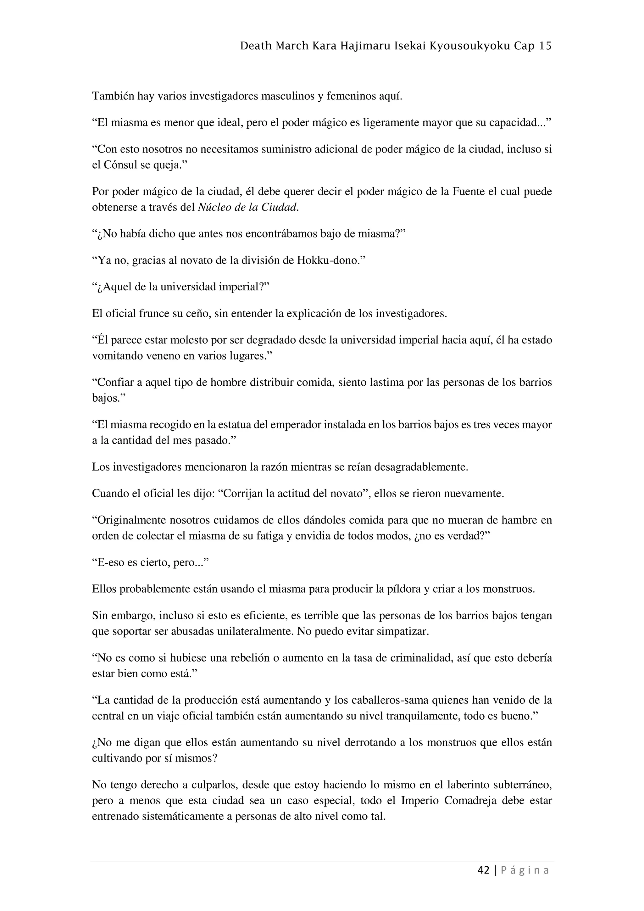 Death March Kara Hajimaru Isekai Kyousoukyoku Cap 15
42 | P á g i n a
También hay varios investigadores masculinos y femeninos aquí.
“El miasma es menor que ideal, pero el poder mágico es ligeramente mayor que su capacidad...”
“Con esto nosotros no necesitamos suministro adicional de poder mágico de la ciudad, incluso si
el Cónsul se queja.”
Por poder mágico de la ciudad, él debe querer decir el poder mágico de la Fuente el cual puede
obtenerse a través del Núcleo de la Ciudad.
“¿No había dicho que antes nos encontrábamos bajo de miasma?”
“Ya no, gracias al novato de la división de Hokku-dono.”
“¿Aquel de la universidad imperial?”
El oficial frunce su ceño, sin entender la explicación de los investigadores.
“Él parece estar molesto por ser degradado desde la universidad imperial hacia aquí, él ha estado
vomitando veneno en varios lugares.”
“Confiar a aquel tipo de hombre distribuir comida, siento lastima por las personas de los barrios
bajos.”
“El miasma recogido en la estatua del emperador instalada en los barrios bajos es tres veces mayor
a la cantidad del mes pasado.”
Los investigadores mencionaron la razón mientras se reían desagradablemente.
Cuando el oficial les dijo: “Corrijan la actitud del novato”, ellos se rieron nuevamente.
“Originalmente nosotros cuidamos de ellos dándoles comida para que no mueran de hambre en
orden de colectar el miasma de su fatiga y envidia de todos modos, ¿no es verdad?”
“E-eso es cierto, pero...”
Ellos probablemente están usando el miasma para producir la píldora y criar a los monstruos.
Sin embargo, incluso si esto es eficiente, es terrible que las personas de los barrios bajos tengan
que soportar ser abusadas unilateralmente. No puedo evitar simpatizar.
“No es como si hubiese una rebelión o aumento en la tasa de criminalidad, así que esto debería
estar bien como está.”
“La cantidad de la producción está aumentando y los caballeros-sama quienes han venido de la
central en un viaje oficial también están aumentando su nivel tranquilamente, todo es bueno.”
¿No me digan que ellos están aumentando su nivel derrotando a los monstruos que ellos están
cultivando por sí mismos?
No tengo derecho a culparlos, desde que estoy haciendo lo mismo en el laberinto subterráneo,
pero a menos que esta ciudad sea un caso especial, todo el Imperio Comadreja debe estar
entrenado sistemáticamente a personas de alto nivel como tal.
 