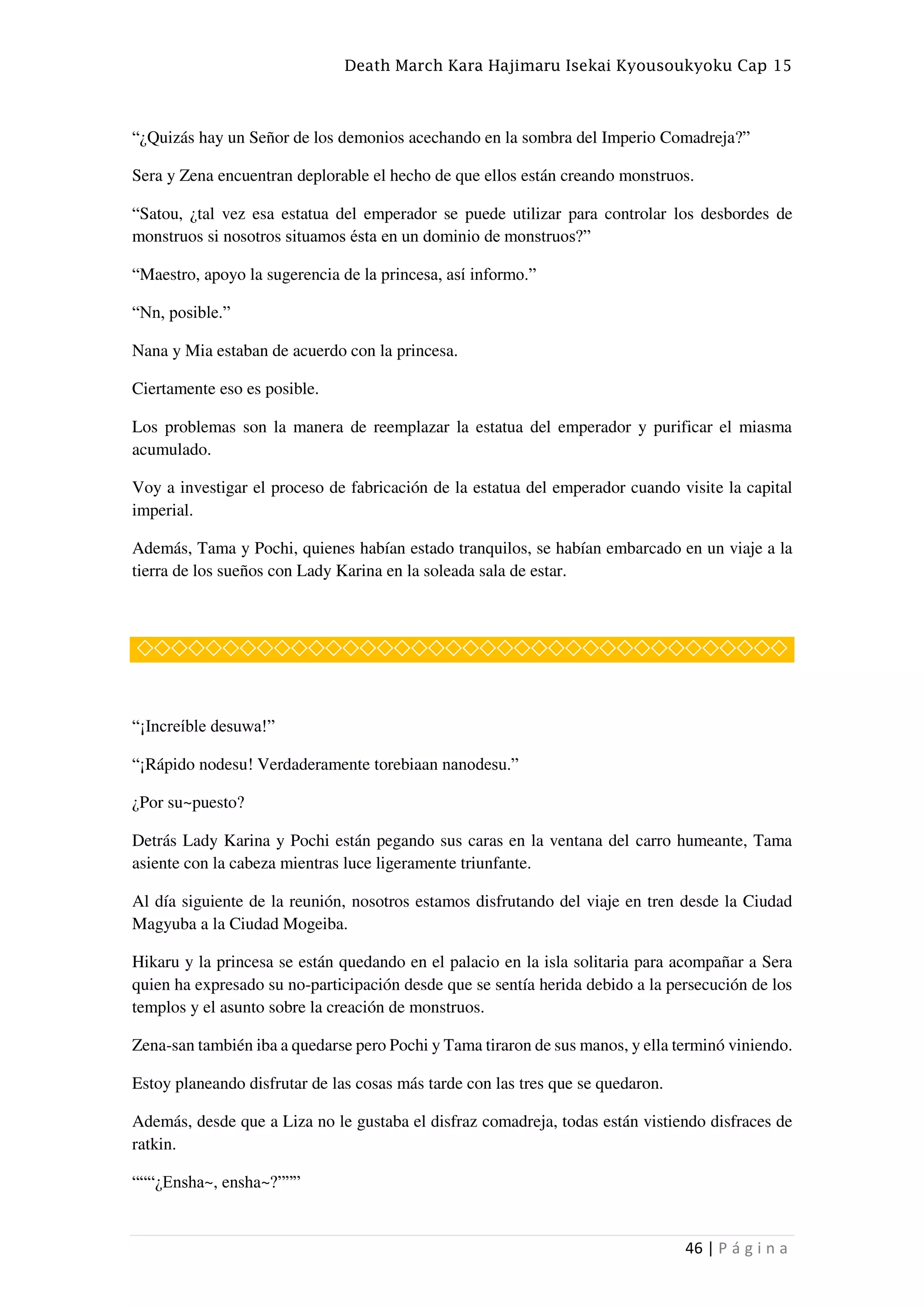 Death March Kara Hajimaru Isekai Kyousoukyoku Cap 15
46 | P á g i n a
“¿Quizás hay un Señor de los demonios acechando en la sombra del Imperio Comadreja?”
Sera y Zena encuentran deplorable el hecho de que ellos están creando monstruos.
“Satou, ¿tal vez esa estatua del emperador se puede utilizar para controlar los desbordes de
monstruos si nosotros situamos ésta en un dominio de monstruos?”
“Maestro, apoyo la sugerencia de la princesa, así informo.”
“Nn, posible.”
Nana y Mia estaban de acuerdo con la princesa.
Ciertamente eso es posible.
Los problemas son la manera de reemplazar la estatua del emperador y purificar el miasma
acumulado.
Voy a investigar el proceso de fabricación de la estatua del emperador cuando visite la capital
imperial.
Además, Tama y Pochi, quienes habían estado tranquilos, se habían embarcado en un viaje a la
tierra de los sueños con Lady Karina en la soleada sala de estar.
◇◇◇◇◇◇◇◇◇◇◇◇◇◇◇◇◇◇◇◇◇◇◇◇◇◇◇◇◇◇◇◇◇◇◇◇◇◇
“¡Increíble desuwa!”
“¡Rápido nodesu! Verdaderamente torebiaan nanodesu.”
¿Por su~puesto?
Detrás Lady Karina y Pochi están pegando sus caras en la ventana del carro humeante, Tama
asiente con la cabeza mientras luce ligeramente triunfante.
Al día siguiente de la reunión, nosotros estamos disfrutando del viaje en tren desde la Ciudad
Magyuba a la Ciudad Mogeiba.
Hikaru y la princesa se están quedando en el palacio en la isla solitaria para acompañar a Sera
quien ha expresado su no-participación desde que se sentía herida debido a la persecución de los
templos y el asunto sobre la creación de monstruos.
Zena-san también iba a quedarse pero Pochi y Tama tiraron de sus manos, y ella terminó viniendo.
Estoy planeando disfrutar de las cosas más tarde con las tres que se quedaron.
Además, desde que a Liza no le gustaba el disfraz comadreja, todas están vistiendo disfraces de
ratkin.
“““¿Ensha~, ensha~?”””
 