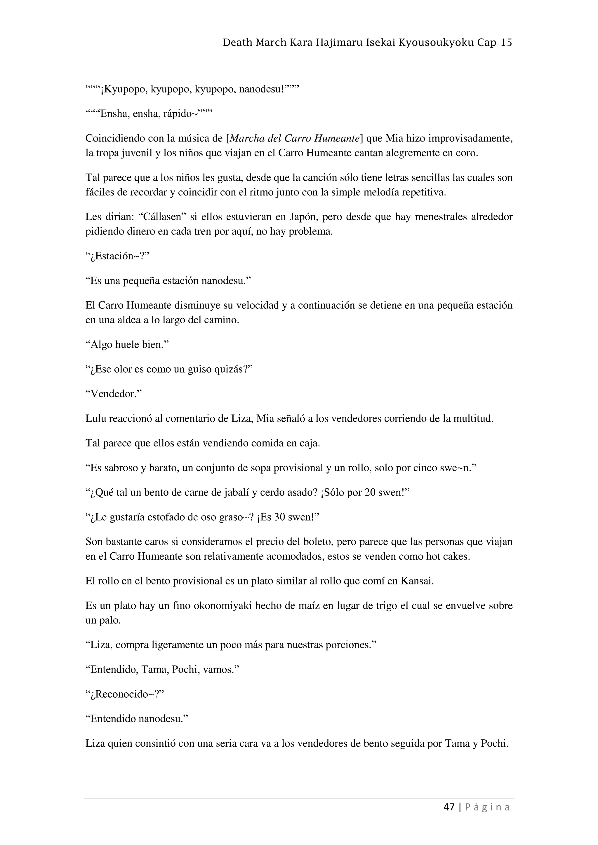 Death March Kara Hajimaru Isekai Kyousoukyoku Cap 15
47 | P á g i n a
“““¡Kyupopo, kyupopo, kyupopo, nanodesu!”””
“““Ensha, ensha, rápido~”””
Coincidiendo con la música de [Marcha del Carro Humeante] que Mia hizo improvisadamente,
la tropa juvenil y los niños que viajan en el Carro Humeante cantan alegremente en coro.
Tal parece que a los niños les gusta, desde que la canción sólo tiene letras sencillas las cuales son
fáciles de recordar y coincidir con el ritmo junto con la simple melodía repetitiva.
Les dirían: “Cállasen” si ellos estuvieran en Japón, pero desde que hay menestrales alrededor
pidiendo dinero en cada tren por aquí, no hay problema.
“¿Estación~?”
“Es una pequeña estación nanodesu.”
El Carro Humeante disminuye su velocidad y a continuación se detiene en una pequeña estación
en una aldea a lo largo del camino.
“Algo huele bien.”
“¿Ese olor es como un guiso quizás?”
“Vendedor.”
Lulu reaccionó al comentario de Liza, Mia señaló a los vendedores corriendo de la multitud.
Tal parece que ellos están vendiendo comida en caja.
“Es sabroso y barato, un conjunto de sopa provisional y un rollo, solo por cinco swe~n.”
“¿Qué tal un bento de carne de jabalí y cerdo asado? ¡Sólo por 20 swen!”
“¿Le gustaría estofado de oso graso~? ¡Es 30 swen!”
Son bastante caros si consideramos el precio del boleto, pero parece que las personas que viajan
en el Carro Humeante son relativamente acomodados, estos se venden como hot cakes.
El rollo en el bento provisional es un plato similar al rollo que comí en Kansai.
Es un plato hay un fino okonomiyaki hecho de maíz en lugar de trigo el cual se envuelve sobre
un palo.
“Liza, compra ligeramente un poco más para nuestras porciones.”
“Entendido, Tama, Pochi, vamos.”
“¿Reconocido~?”
“Entendido nanodesu.”
Liza quien consintió con una seria cara va a los vendedores de bento seguida por Tama y Pochi.
 