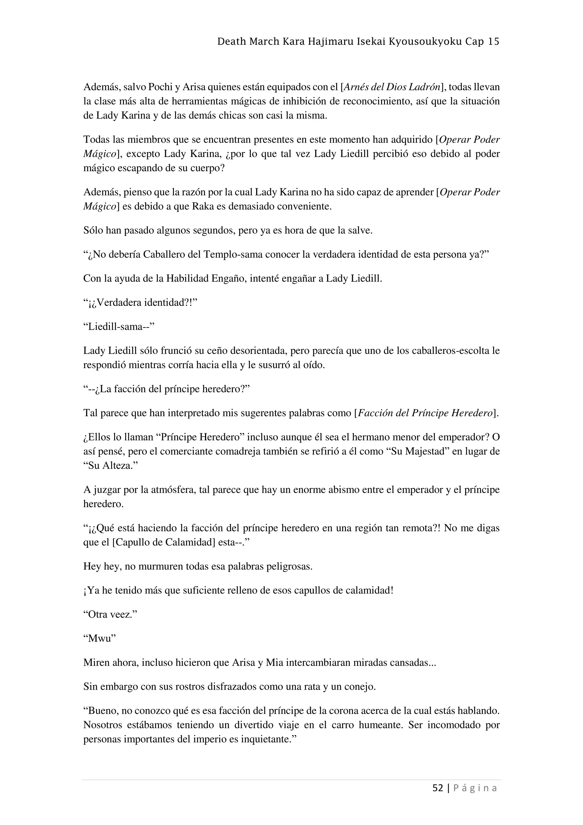 Death March Kara Hajimaru Isekai Kyousoukyoku Cap 15
52 | P á g i n a
Además, salvo Pochi y Arisa quienes están equipados con el [Arnés del Dios Ladrón], todas llevan
la clase más alta de herramientas mágicas de inhibición de reconocimiento, así que la situación
de Lady Karina y de las demás chicas son casi la misma.
Todas las miembros que se encuentran presentes en este momento han adquirido [Operar Poder
Mágico], excepto Lady Karina, ¿por lo que tal vez Lady Liedill percibió eso debido al poder
mágico escapando de su cuerpo?
Además, pienso que la razón por la cual Lady Karina no ha sido capaz de aprender [Operar Poder
Mágico] es debido a que Raka es demasiado conveniente.
Sólo han pasado algunos segundos, pero ya es hora de que la salve.
“¿No debería Caballero del Templo-sama conocer la verdadera identidad de esta persona ya?”
Con la ayuda de la Habilidad Engaño, intenté engañar a Lady Liedill.
“¡¿Verdadera identidad?!”
“Liedill-sama--”
Lady Liedill sólo frunció su ceño desorientada, pero parecía que uno de los caballeros-escolta le
respondió mientras corría hacia ella y le susurró al oído.
“--¿La facción del príncipe heredero?”
Tal parece que han interpretado mis sugerentes palabras como [Facción del Príncipe Heredero].
¿Ellos lo llaman “Príncipe Heredero” incluso aunque él sea el hermano menor del emperador? O
así pensé, pero el comerciante comadreja también se refirió a él como “Su Majestad” en lugar de
“Su Alteza.”
A juzgar por la atmósfera, tal parece que hay un enorme abismo entre el emperador y el príncipe
heredero.
“¡¿Qué está haciendo la facción del príncipe heredero en una región tan remota?! No me digas
que el [Capullo de Calamidad] esta--.”
Hey hey, no murmuren todas esa palabras peligrosas.
¡Ya he tenido más que suficiente relleno de esos capullos de calamidad!
“Otra veez.”
“Mwu”
Miren ahora, incluso hicieron que Arisa y Mia intercambiaran miradas cansadas...
Sin embargo con sus rostros disfrazados como una rata y un conejo.
“Bueno, no conozco qué es esa facción del príncipe de la corona acerca de la cual estás hablando.
Nosotros estábamos teniendo un divertido viaje en el carro humeante. Ser incomodado por
personas importantes del imperio es inquietante.”
 