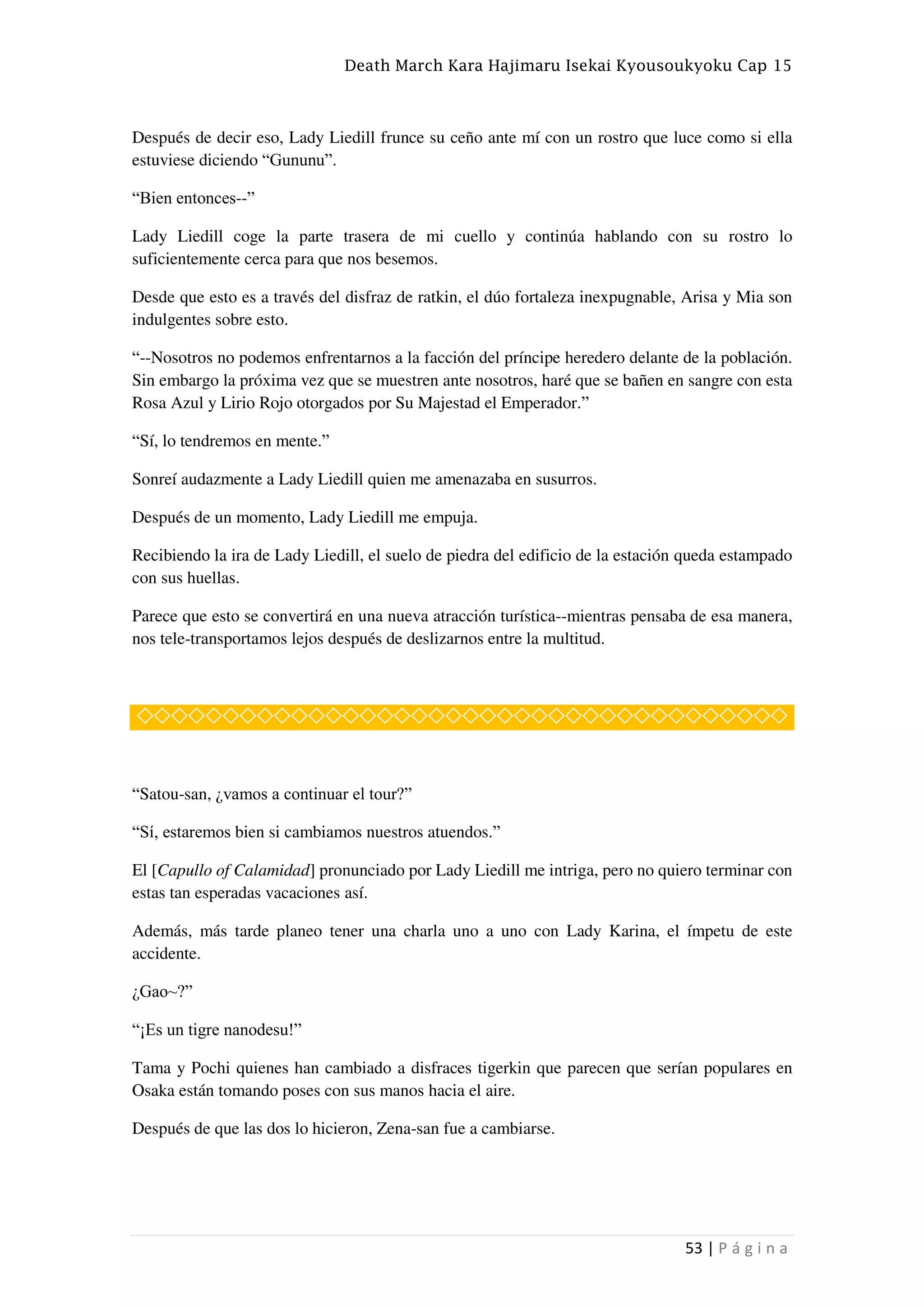 Death March Kara Hajimaru Isekai Kyousoukyoku Cap 15
53 | P á g i n a
Después de decir eso, Lady Liedill frunce su ceño ante mí con un rostro que luce como si ella
estuviese diciendo “Gununu”.
“Bien entonces--”
Lady Liedill coge la parte trasera de mi cuello y continúa hablando con su rostro lo
suficientemente cerca para que nos besemos.
Desde que esto es a través del disfraz de ratkin, el dúo fortaleza inexpugnable, Arisa y Mia son
indulgentes sobre esto.
“--Nosotros no podemos enfrentarnos a la facción del príncipe heredero delante de la población.
Sin embargo la próxima vez que se muestren ante nosotros, haré que se bañen en sangre con esta
Rosa Azul y Lirio Rojo otorgados por Su Majestad el Emperador.”
“Sí, lo tendremos en mente.”
Sonreí audazmente a Lady Liedill quien me amenazaba en susurros.
Después de un momento, Lady Liedill me empuja.
Recibiendo la ira de Lady Liedill, el suelo de piedra del edificio de la estación queda estampado
con sus huellas.
Parece que esto se convertirá en una nueva atracción turística--mientras pensaba de esa manera,
nos tele-transportamos lejos después de deslizarnos entre la multitud.
◇◇◇◇◇◇◇◇◇◇◇◇◇◇◇◇◇◇◇◇◇◇◇◇◇◇◇◇◇◇◇◇◇◇◇◇◇◇
“Satou-san, ¿vamos a continuar el tour?”
“Sí, estaremos bien si cambiamos nuestros atuendos.”
El [Capullo of Calamidad] pronunciado por Lady Liedill me intriga, pero no quiero terminar con
estas tan esperadas vacaciones así.
Además, más tarde planeo tener una charla uno a uno con Lady Karina, el ímpetu de este
accidente.
¿Gao~?”
“¡Es un tigre nanodesu!”
Tama y Pochi quienes han cambiado a disfraces tigerkin que parecen que serían populares en
Osaka están tomando poses con sus manos hacia el aire.
Después de que las dos lo hicieron, Zena-san fue a cambiarse.
 