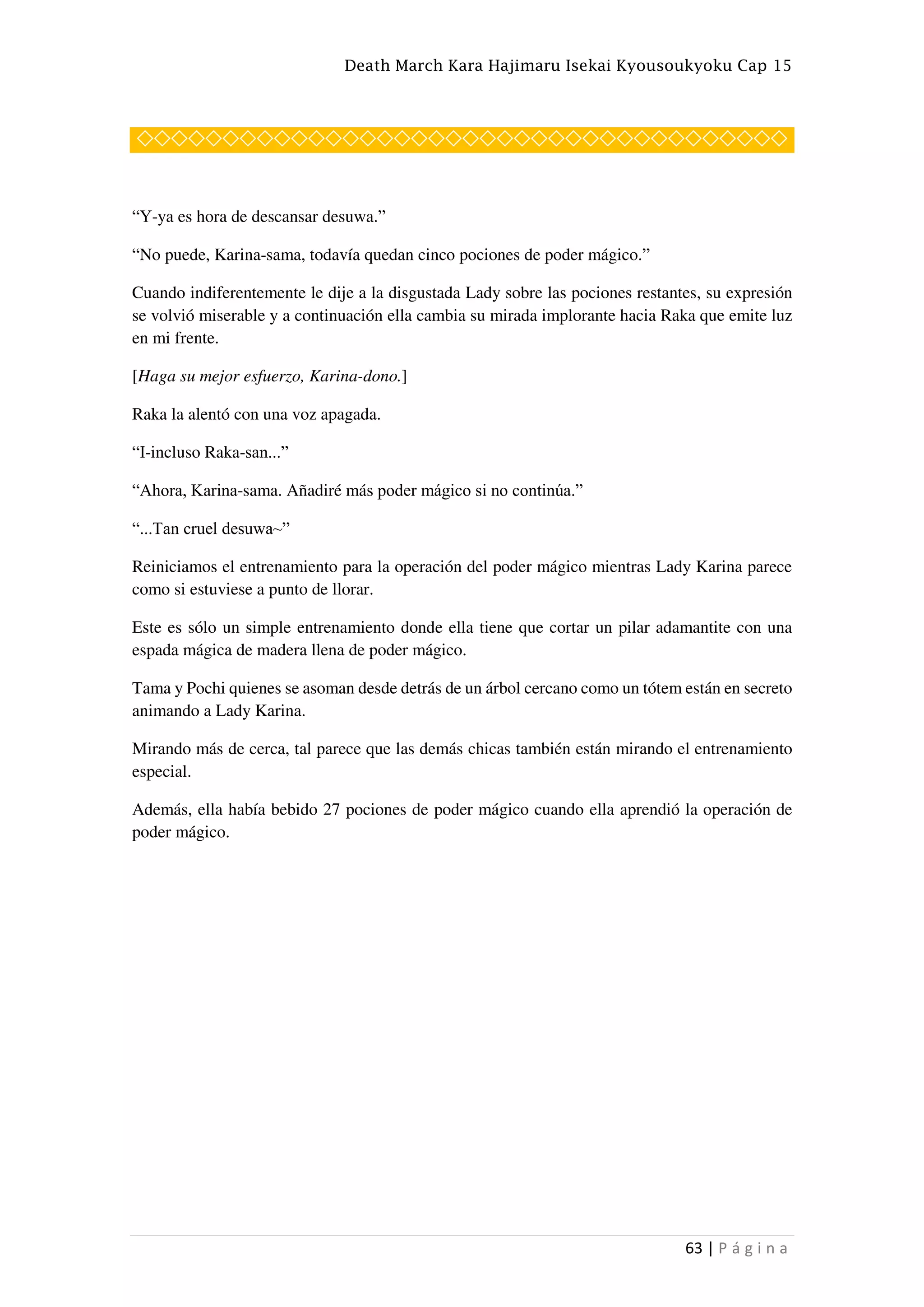 Death March Kara Hajimaru Isekai Kyousoukyoku Cap 15
63 | P á g i n a
◇◇◇◇◇◇◇◇◇◇◇◇◇◇◇◇◇◇◇◇◇◇◇◇◇◇◇◇◇◇◇◇◇◇◇◇◇◇
“Y-ya es hora de descansar desuwa.”
“No puede, Karina-sama, todavía quedan cinco pociones de poder mágico.”
Cuando indiferentemente le dije a la disgustada Lady sobre las pociones restantes, su expresión
se volvió miserable y a continuación ella cambia su mirada implorante hacia Raka que emite luz
en mi frente.
[Haga su mejor esfuerzo, Karina-dono.]
Raka la alentó con una voz apagada.
“I-incluso Raka-san...”
“Ahora, Karina-sama. Añadiré más poder mágico si no continúa.”
“...Tan cruel desuwa~”
Reiniciamos el entrenamiento para la operación del poder mágico mientras Lady Karina parece
como si estuviese a punto de llorar.
Este es sólo un simple entrenamiento donde ella tiene que cortar un pilar adamantite con una
espada mágica de madera llena de poder mágico.
Tama y Pochi quienes se asoman desde detrás de un árbol cercano como un tótem están en secreto
animando a Lady Karina.
Mirando más de cerca, tal parece que las demás chicas también están mirando el entrenamiento
especial.
Además, ella había bebido 27 pociones de poder mágico cuando ella aprendió la operación de
poder mágico.
 