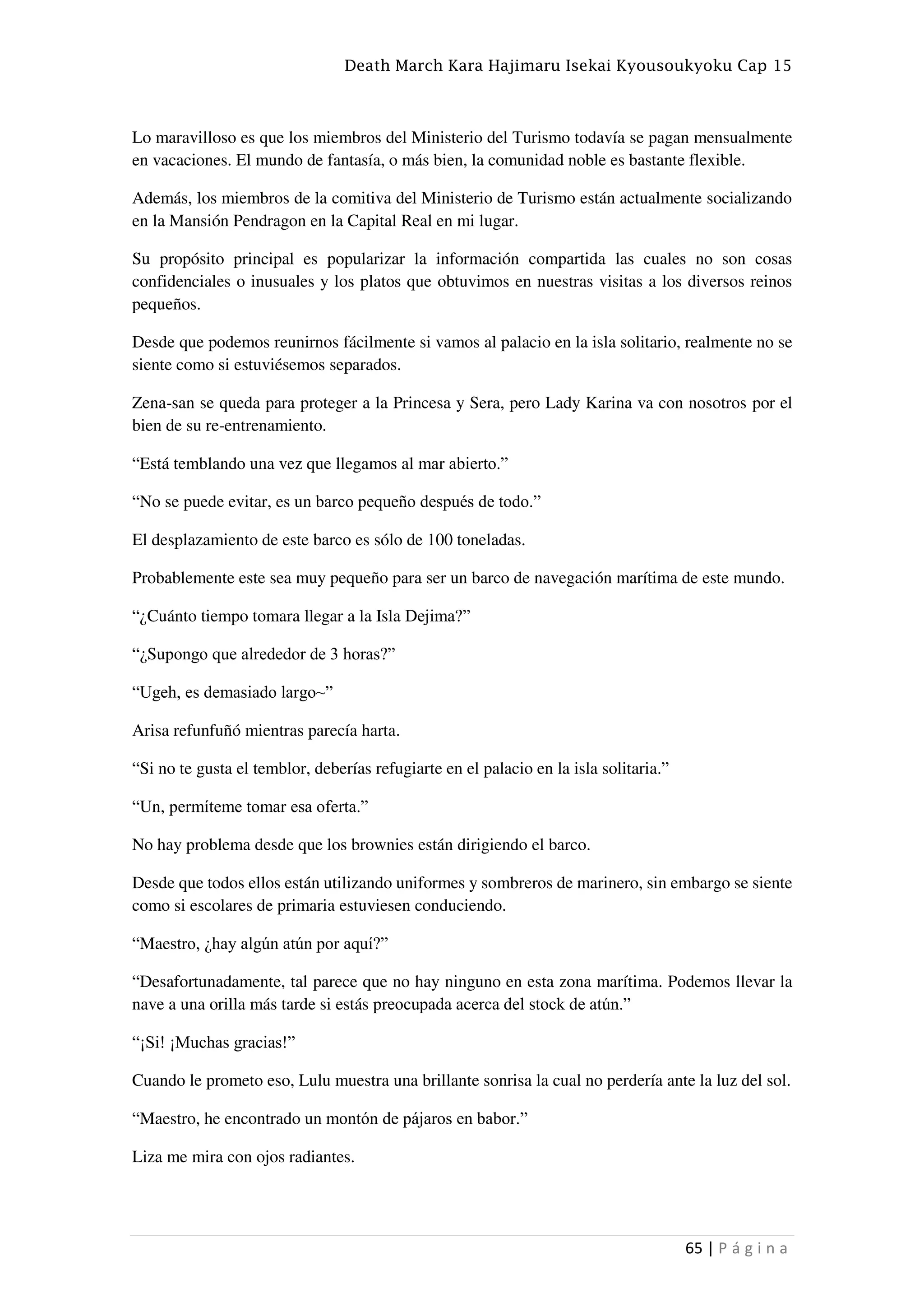 Death March Kara Hajimaru Isekai Kyousoukyoku Cap 15
65 | P á g i n a
Lo maravilloso es que los miembros del Ministerio del Turismo todavía se pagan mensualmente
en vacaciones. El mundo de fantasía, o más bien, la comunidad noble es bastante flexible.
Además, los miembros de la comitiva del Ministerio de Turismo están actualmente socializando
en la Mansión Pendragon en la Capital Real en mi lugar.
Su propósito principal es popularizar la información compartida las cuales no son cosas
confidenciales o inusuales y los platos que obtuvimos en nuestras visitas a los diversos reinos
pequeños.
Desde que podemos reunirnos fácilmente si vamos al palacio en la isla solitario, realmente no se
siente como si estuviésemos separados.
Zena-san se queda para proteger a la Princesa y Sera, pero Lady Karina va con nosotros por el
bien de su re-entrenamiento.
“Está temblando una vez que llegamos al mar abierto.”
“No se puede evitar, es un barco pequeño después de todo.”
El desplazamiento de este barco es sólo de 100 toneladas.
Probablemente este sea muy pequeño para ser un barco de navegación marítima de este mundo.
“¿Cuánto tiempo tomara llegar a la Isla Dejima?”
“¿Supongo que alrededor de 3 horas?”
“Ugeh, es demasiado largo~”
Arisa refunfuñó mientras parecía harta.
“Si no te gusta el temblor, deberías refugiarte en el palacio en la isla solitaria.”
“Un, permíteme tomar esa oferta.”
No hay problema desde que los brownies están dirigiendo el barco.
Desde que todos ellos están utilizando uniformes y sombreros de marinero, sin embargo se siente
como si escolares de primaria estuviesen conduciendo.
“Maestro, ¿hay algún atún por aquí?”
“Desafortunadamente, tal parece que no hay ninguno en esta zona marítima. Podemos llevar la
nave a una orilla más tarde si estás preocupada acerca del stock de atún.”
“¡Si! ¡Muchas gracias!”
Cuando le prometo eso, Lulu muestra una brillante sonrisa la cual no perdería ante la luz del sol.
“Maestro, he encontrado un montón de pájaros en babor.”
Liza me mira con ojos radiantes.
 