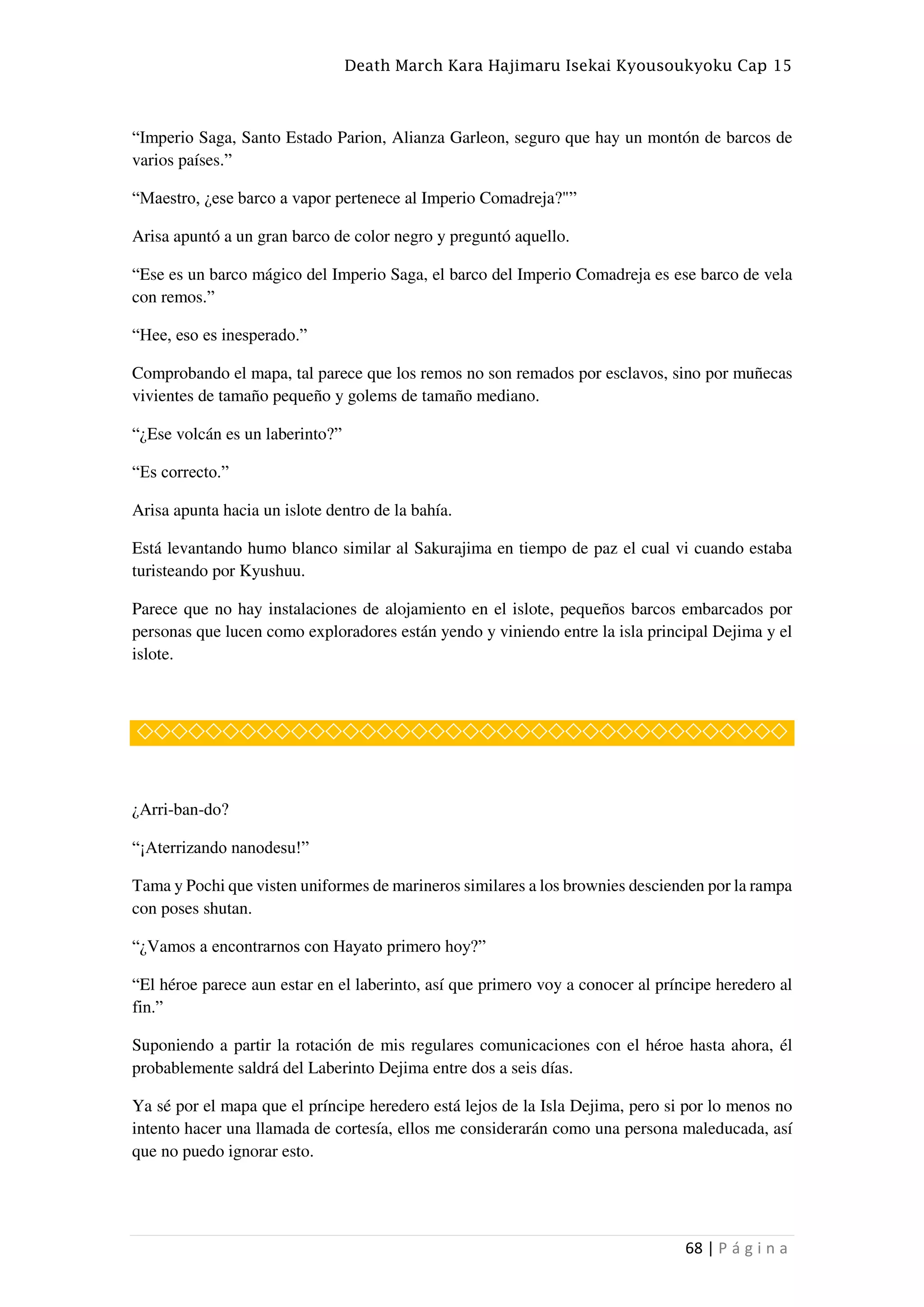 Death March Kara Hajimaru Isekai Kyousoukyoku Cap 15
68 | P á g i n a
“Imperio Saga, Santo Estado Parion, Alianza Garleon, seguro que hay un montón de barcos de
varios países.”
“Maestro, ¿ese barco a vapor pertenece al Imperio Comadreja?"”
Arisa apuntó a un gran barco de color negro y preguntó aquello.
“Ese es un barco mágico del Imperio Saga, el barco del Imperio Comadreja es ese barco de vela
con remos.”
“Hee, eso es inesperado.”
Comprobando el mapa, tal parece que los remos no son remados por esclavos, sino por muñecas
vivientes de tamaño pequeño y golems de tamaño mediano.
“¿Ese volcán es un laberinto?”
“Es correcto.”
Arisa apunta hacia un islote dentro de la bahía.
Está levantando humo blanco similar al Sakurajima en tiempo de paz el cual vi cuando estaba
turisteando por Kyushuu.
Parece que no hay instalaciones de alojamiento en el islote, pequeños barcos embarcados por
personas que lucen como exploradores están yendo y viniendo entre la isla principal Dejima y el
islote.
◇◇◇◇◇◇◇◇◇◇◇◇◇◇◇◇◇◇◇◇◇◇◇◇◇◇◇◇◇◇◇◇◇◇◇◇◇◇
¿Arri-ban-do?
“¡Aterrizando nanodesu!”
Tama y Pochi que visten uniformes de marineros similares a los brownies descienden por la rampa
con poses shutan.
“¿Vamos a encontrarnos con Hayato primero hoy?”
“El héroe parece aun estar en el laberinto, así que primero voy a conocer al príncipe heredero al
fin.”
Suponiendo a partir la rotación de mis regulares comunicaciones con el héroe hasta ahora, él
probablemente saldrá del Laberinto Dejima entre dos a seis días.
Ya sé por el mapa que el príncipe heredero está lejos de la Isla Dejima, pero si por lo menos no
intento hacer una llamada de cortesía, ellos me considerarán como una persona maleducada, así
que no puedo ignorar esto.
 