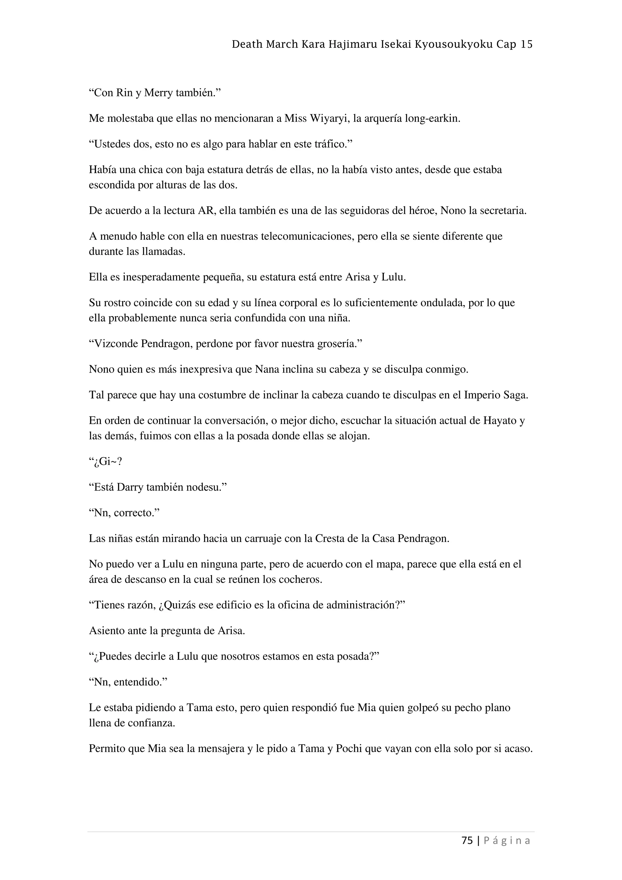 Death March Kara Hajimaru Isekai Kyousoukyoku Cap 15
75 | P á g i n a
“Con Rin y Merry también.”
Me molestaba que ellas no mencionaran a Miss Wiyaryi, la arquería long-earkin.
“Ustedes dos, esto no es algo para hablar en este tráfico.”
Había una chica con baja estatura detrás de ellas, no la había visto antes, desde que estaba
escondida por alturas de las dos.
De acuerdo a la lectura AR, ella también es una de las seguidoras del héroe, Nono la secretaria.
A menudo hable con ella en nuestras telecomunicaciones, pero ella se siente diferente que
durante las llamadas.
Ella es inesperadamente pequeña, su estatura está entre Arisa y Lulu.
Su rostro coincide con su edad y su línea corporal es lo suficientemente ondulada, por lo que
ella probablemente nunca seria confundida con una niña.
“Vizconde Pendragon, perdone por favor nuestra grosería.”
Nono quien es más inexpresiva que Nana inclina su cabeza y se disculpa conmigo.
Tal parece que hay una costumbre de inclinar la cabeza cuando te disculpas en el Imperio Saga.
En orden de continuar la conversación, o mejor dicho, escuchar la situación actual de Hayato y
las demás, fuimos con ellas a la posada donde ellas se alojan.
“¿Gi~?
“Está Darry también nodesu.”
“Nn, correcto.”
Las niñas están mirando hacia un carruaje con la Cresta de la Casa Pendragon.
No puedo ver a Lulu en ninguna parte, pero de acuerdo con el mapa, parece que ella está en el
área de descanso en la cual se reúnen los cocheros.
“Tienes razón, ¿Quizás ese edificio es la oficina de administración?”
Asiento ante la pregunta de Arisa.
“¿Puedes decirle a Lulu que nosotros estamos en esta posada?”
“Nn, entendido.”
Le estaba pidiendo a Tama esto, pero quien respondió fue Mia quien golpeó su pecho plano
llena de confianza.
Permito que Mia sea la mensajera y le pido a Tama y Pochi que vayan con ella solo por si acaso.
 