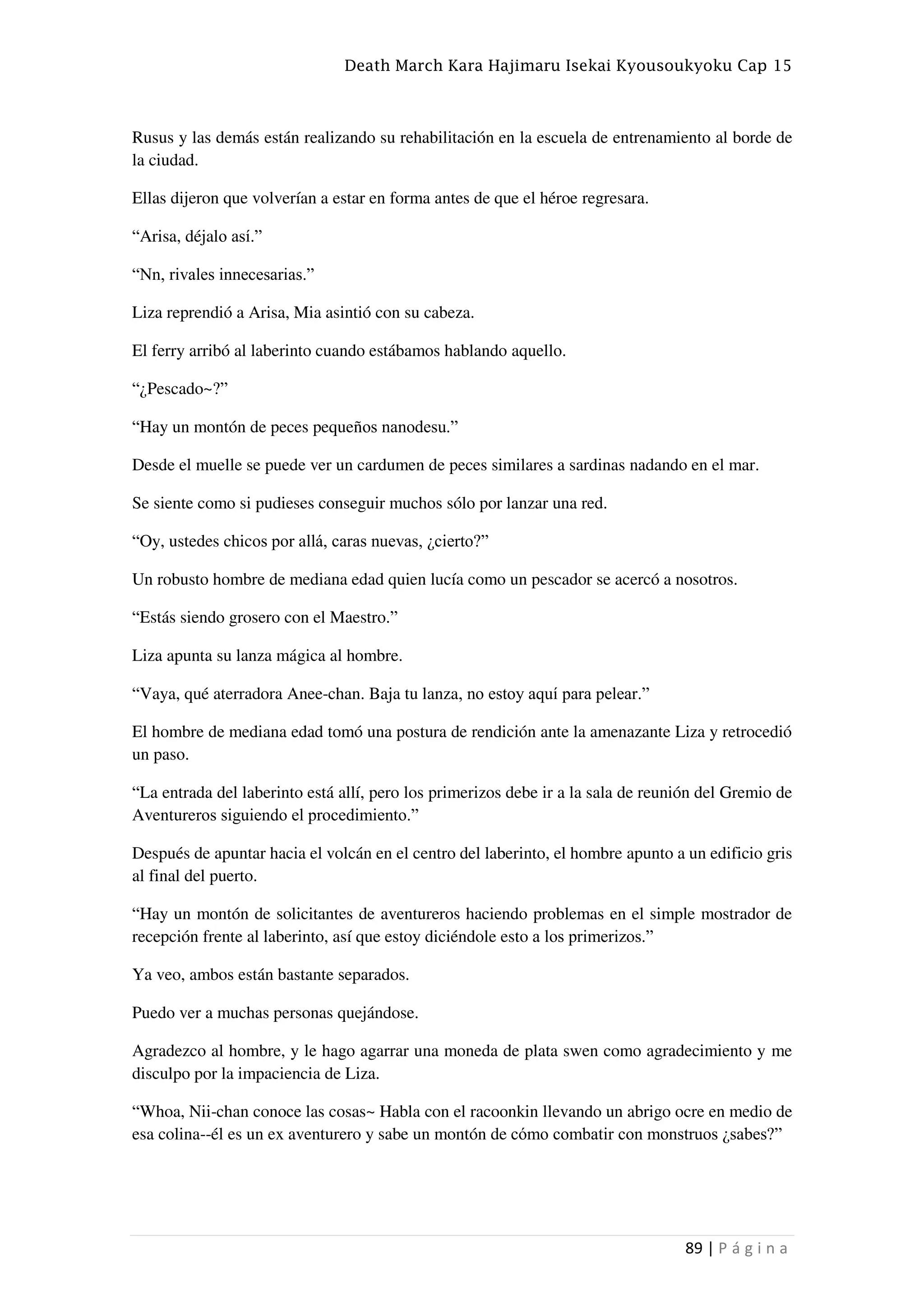 Death March Kara Hajimaru Isekai Kyousoukyoku Cap 15
89 | P á g i n a
Rusus y las demás están realizando su rehabilitación en la escuela de entrenamiento al borde de
la ciudad.
Ellas dijeron que volverían a estar en forma antes de que el héroe regresara.
“Arisa, déjalo así.”
“Nn, rivales innecesarias.”
Liza reprendió a Arisa, Mia asintió con su cabeza.
El ferry arribó al laberinto cuando estábamos hablando aquello.
“¿Pescado~?”
“Hay un montón de peces pequeños nanodesu.”
Desde el muelle se puede ver un cardumen de peces similares a sardinas nadando en el mar.
Se siente como si pudieses conseguir muchos sólo por lanzar una red.
“Oy, ustedes chicos por allá, caras nuevas, ¿cierto?”
Un robusto hombre de mediana edad quien lucía como un pescador se acercó a nosotros.
“Estás siendo grosero con el Maestro.”
Liza apunta su lanza mágica al hombre.
“Vaya, qué aterradora Anee-chan. Baja tu lanza, no estoy aquí para pelear.”
El hombre de mediana edad tomó una postura de rendición ante la amenazante Liza y retrocedió
un paso.
“La entrada del laberinto está allí, pero los primerizos debe ir a la sala de reunión del Gremio de
Aventureros siguiendo el procedimiento.”
Después de apuntar hacia el volcán en el centro del laberinto, el hombre apunto a un edificio gris
al final del puerto.
“Hay un montón de solicitantes de aventureros haciendo problemas en el simple mostrador de
recepción frente al laberinto, así que estoy diciéndole esto a los primerizos.”
Ya veo, ambos están bastante separados.
Puedo ver a muchas personas quejándose.
Agradezco al hombre, y le hago agarrar una moneda de plata swen como agradecimiento y me
disculpo por la impaciencia de Liza.
“Whoa, Nii-chan conoce las cosas~ Habla con el racoonkin llevando un abrigo ocre en medio de
esa colina--él es un ex aventurero y sabe un montón de cómo combatir con monstruos ¿sabes?”
 