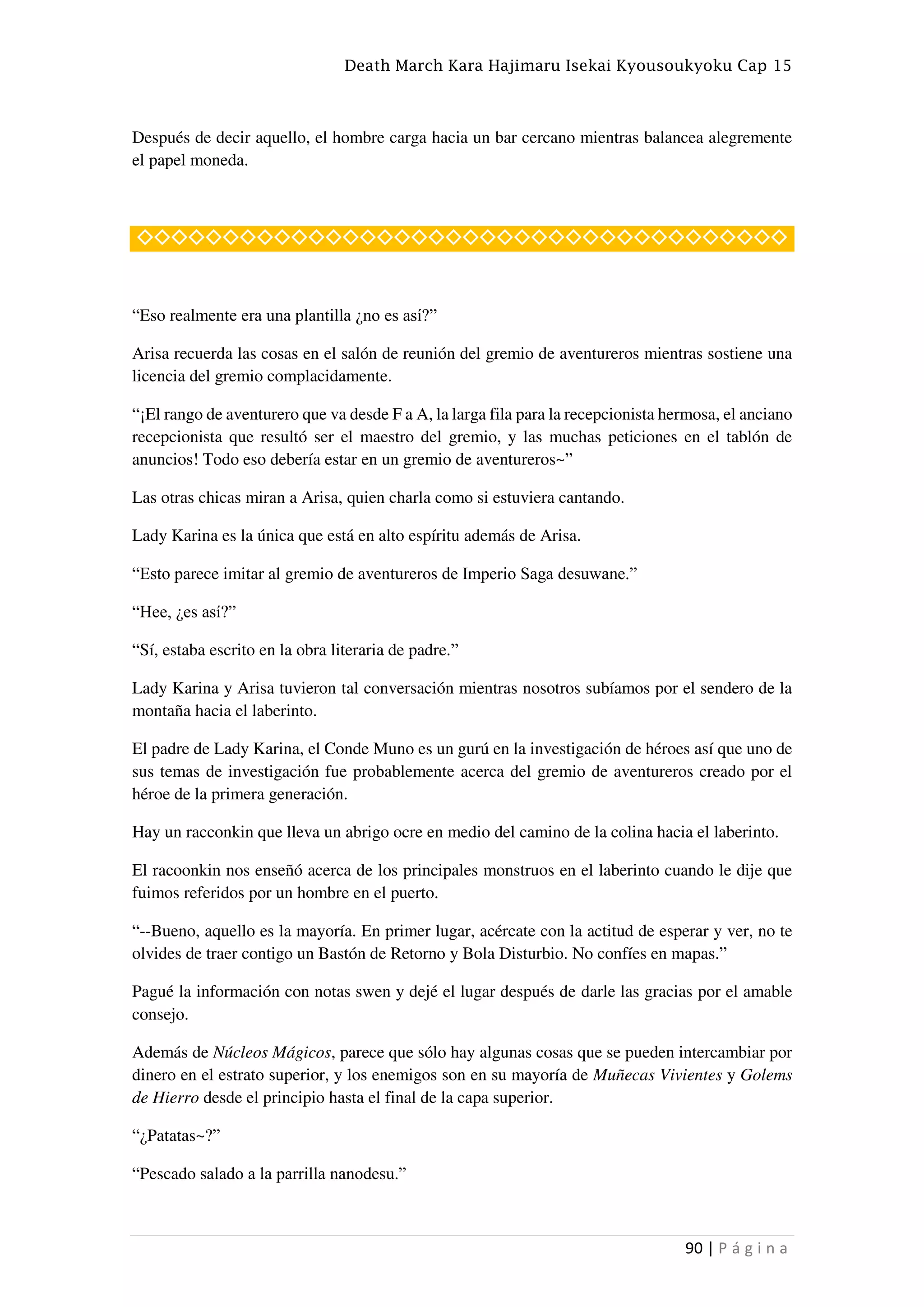 Death March Kara Hajimaru Isekai Kyousoukyoku Cap 15
90 | P á g i n a
Después de decir aquello, el hombre carga hacia un bar cercano mientras balancea alegremente
el papel moneda.
◇◇◇◇◇◇◇◇◇◇◇◇◇◇◇◇◇◇◇◇◇◇◇◇◇◇◇◇◇◇◇◇◇◇◇◇◇◇
“Eso realmente era una plantilla ¿no es así?”
Arisa recuerda las cosas en el salón de reunión del gremio de aventureros mientras sostiene una
licencia del gremio complacidamente.
“¡El rango de aventurero que va desde F a A, la larga fila para la recepcionista hermosa, el anciano
recepcionista que resultó ser el maestro del gremio, y las muchas peticiones en el tablón de
anuncios! Todo eso debería estar en un gremio de aventureros~”
Las otras chicas miran a Arisa, quien charla como si estuviera cantando.
Lady Karina es la única que está en alto espíritu además de Arisa.
“Esto parece imitar al gremio de aventureros de Imperio Saga desuwane.”
“Hee, ¿es así?”
“Sí, estaba escrito en la obra literaria de padre.”
Lady Karina y Arisa tuvieron tal conversación mientras nosotros subíamos por el sendero de la
montaña hacia el laberinto.
El padre de Lady Karina, el Conde Muno es un gurú en la investigación de héroes así que uno de
sus temas de investigación fue probablemente acerca del gremio de aventureros creado por el
héroe de la primera generación.
Hay un racconkin que lleva un abrigo ocre en medio del camino de la colina hacia el laberinto.
El racoonkin nos enseñó acerca de los principales monstruos en el laberinto cuando le dije que
fuimos referidos por un hombre en el puerto.
“--Bueno, aquello es la mayoría. En primer lugar, acércate con la actitud de esperar y ver, no te
olvides de traer contigo un Bastón de Retorno y Bola Disturbio. No confíes en mapas.”
Pagué la información con notas swen y dejé el lugar después de darle las gracias por el amable
consejo.
Además de Núcleos Mágicos, parece que sólo hay algunas cosas que se pueden intercambiar por
dinero en el estrato superior, y los enemigos son en su mayoría de Muñecas Vivientes y Golems
de Hierro desde el principio hasta el final de la capa superior.
“¿Patatas~?”
“Pescado salado a la parrilla nanodesu.”
 