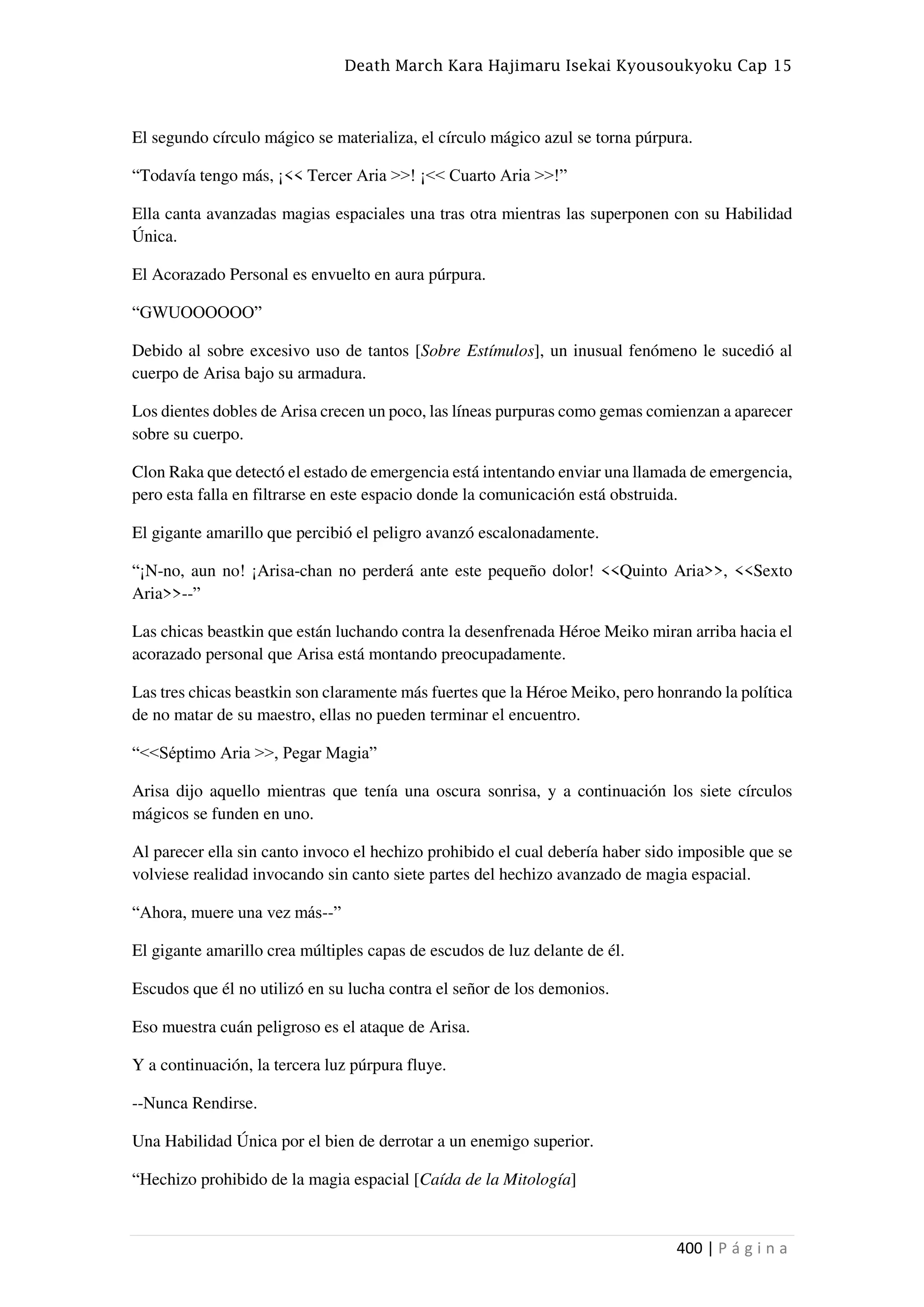 Death March Kara Hajimaru Isekai Kyousoukyoku Cap 15
400 | P á g i n a
El segundo círculo mágico se materializa, el círculo mágico azul se torna púrpura.
“Todavía tengo más, ¡<< Tercer Aria >>! ¡<< Cuarto Aria >>!”
Ella canta avanzadas magias espaciales una tras otra mientras las superponen con su Habilidad
Única.
El Acorazado Personal es envuelto en aura púrpura.
“GWUOOOOOO”
Debido al sobre excesivo uso de tantos [Sobre Estímulos], un inusual fenómeno le sucedió al
cuerpo de Arisa bajo su armadura.
Los dientes dobles de Arisa crecen un poco, las líneas purpuras como gemas comienzan a aparecer
sobre su cuerpo.
Clon Raka que detectó el estado de emergencia está intentando enviar una llamada de emergencia,
pero esta falla en filtrarse en este espacio donde la comunicación está obstruida.
El gigante amarillo que percibió el peligro avanzó escalonadamente.
“¡N-no, aun no! ¡Arisa-chan no perderá ante este pequeño dolor! <<Quinto Aria>>, <<Sexto
Aria>>--”
Las chicas beastkin que están luchando contra la desenfrenada Héroe Meiko miran arriba hacia el
acorazado personal que Arisa está montando preocupadamente.
Las tres chicas beastkin son claramente más fuertes que la Héroe Meiko, pero honrando la política
de no matar de su maestro, ellas no pueden terminar el encuentro.
“<<Séptimo Aria >>, Pegar Magia”
Arisa dijo aquello mientras que tenía una oscura sonrisa, y a continuación los siete círculos
mágicos se funden en uno.
Al parecer ella sin canto invoco el hechizo prohibido el cual debería haber sido imposible que se
volviese realidad invocando sin canto siete partes del hechizo avanzado de magia espacial.
“Ahora, muere una vez más--”
El gigante amarillo crea múltiples capas de escudos de luz delante de él.
Escudos que él no utilizó en su lucha contra el señor de los demonios.
Eso muestra cuán peligroso es el ataque de Arisa.
Y a continuación, la tercera luz púrpura fluye.
--Nunca Rendirse.
Una Habilidad Única por el bien de derrotar a un enemigo superior.
“Hechizo prohibido de la magia espacial [Caída de la Mitología]
 