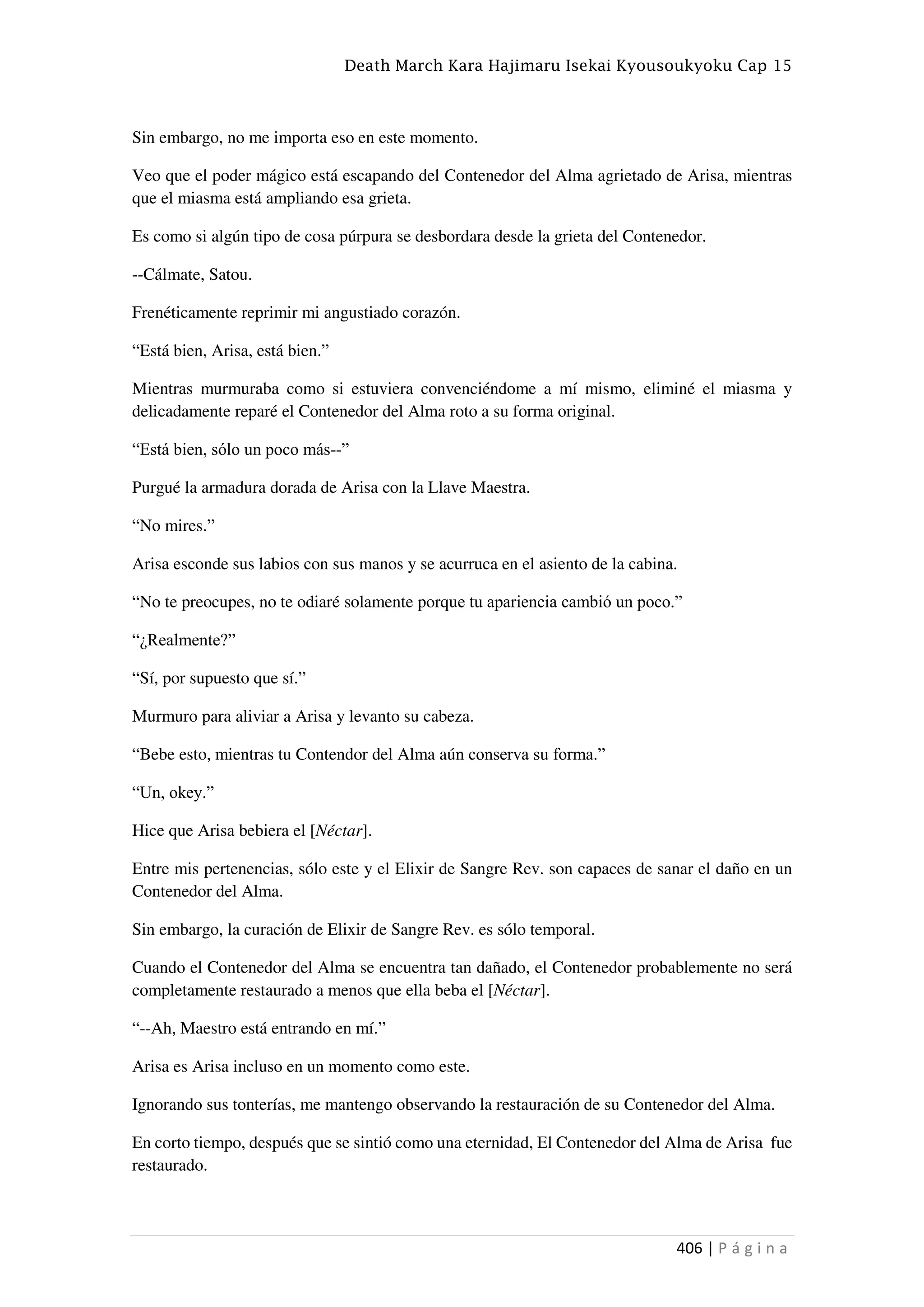 Death March Kara Hajimaru Isekai Kyousoukyoku Cap 15
406 | P á g i n a
Sin embargo, no me importa eso en este momento.
Veo que el poder mágico está escapando del Contenedor del Alma agrietado de Arisa, mientras
que el miasma está ampliando esa grieta.
Es como si algún tipo de cosa púrpura se desbordara desde la grieta del Contenedor.
--Cálmate, Satou.
Frenéticamente reprimir mi angustiado corazón.
“Está bien, Arisa, está bien.”
Mientras murmuraba como si estuviera convenciéndome a mí mismo, eliminé el miasma y
delicadamente reparé el Contenedor del Alma roto a su forma original.
“Está bien, sólo un poco más--”
Purgué la armadura dorada de Arisa con la Llave Maestra.
“No mires.”
Arisa esconde sus labios con sus manos y se acurruca en el asiento de la cabina.
“No te preocupes, no te odiaré solamente porque tu apariencia cambió un poco.”
“¿Realmente?”
“Sí, por supuesto que sí.”
Murmuro para aliviar a Arisa y levanto su cabeza.
“Bebe esto, mientras tu Contendor del Alma aún conserva su forma.”
“Un, okey.”
Hice que Arisa bebiera el [Néctar].
Entre mis pertenencias, sólo este y el Elixir de Sangre Rev. son capaces de sanar el daño en un
Contenedor del Alma.
Sin embargo, la curación de Elixir de Sangre Rev. es sólo temporal.
Cuando el Contenedor del Alma se encuentra tan dañado, el Contenedor probablemente no será
completamente restaurado a menos que ella beba el [Néctar].
“--Ah, Maestro está entrando en mí.”
Arisa es Arisa incluso en un momento como este.
Ignorando sus tonterías, me mantengo observando la restauración de su Contenedor del Alma.
En corto tiempo, después que se sintió como una eternidad, El Contenedor del Alma de Arisa fue
restaurado.
 