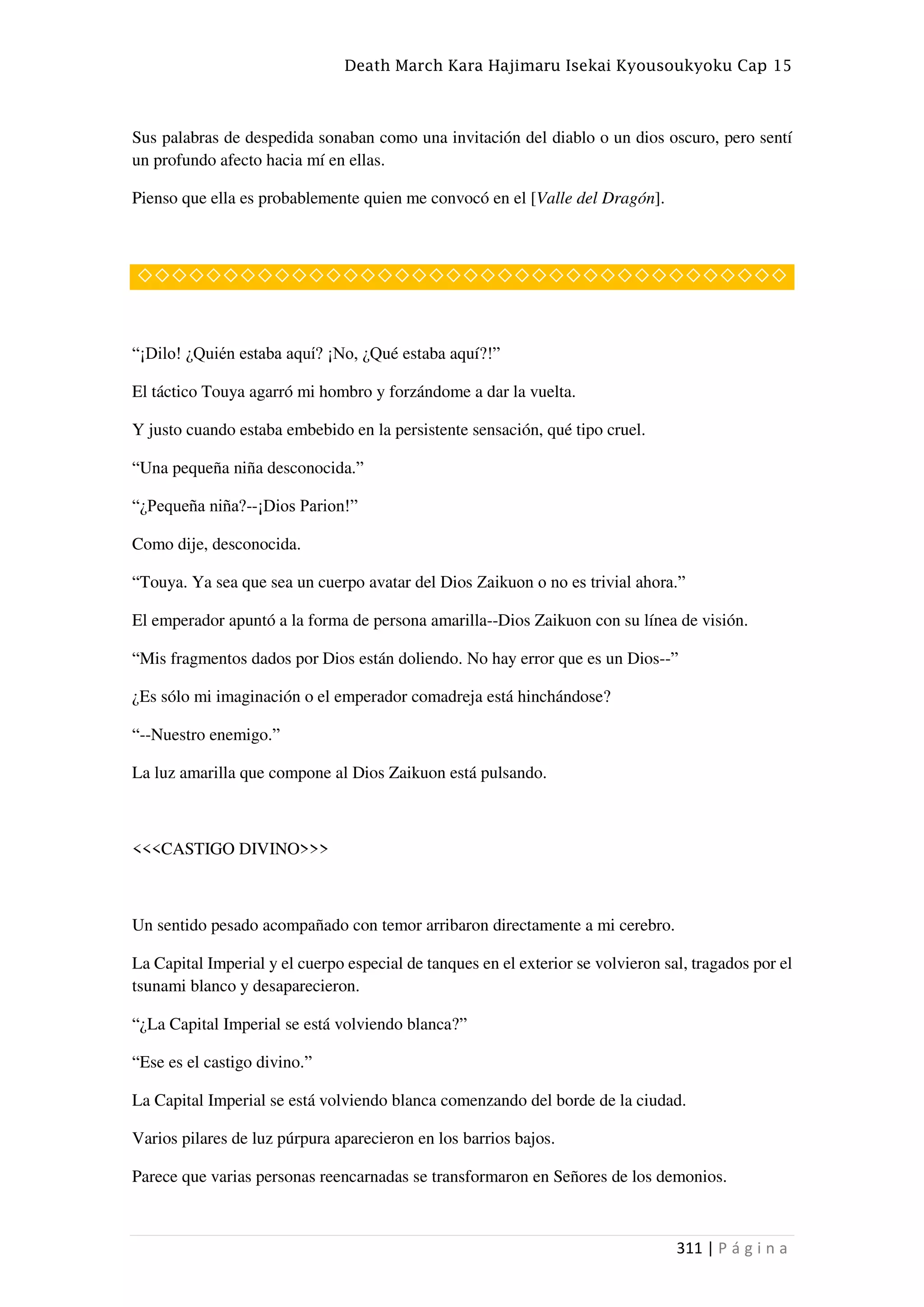 Death March Kara Hajimaru Isekai Kyousoukyoku Cap 15
311 | P á g i n a
Sus palabras de despedida sonaban como una invitación del diablo o un dios oscuro, pero sentí
un profundo afecto hacia mí en ellas.
Pienso que ella es probablemente quien me convocó en el [Valle del Dragón].
◇◇◇◇◇◇◇◇◇◇◇◇◇◇◇◇◇◇◇◇◇◇◇◇◇◇◇◇◇◇◇◇◇◇◇◇◇◇
“¡Dilo! ¿Quién estaba aquí? ¡No, ¿Qué estaba aquí?!”
El táctico Touya agarró mi hombro y forzándome a dar la vuelta.
Y justo cuando estaba embebido en la persistente sensación, qué tipo cruel.
“Una pequeña niña desconocida.”
“¿Pequeña niña?--¡Dios Parion!”
Como dije, desconocida.
“Touya. Ya sea que sea un cuerpo avatar del Dios Zaikuon o no es trivial ahora.”
El emperador apuntó a la forma de persona amarilla--Dios Zaikuon con su línea de visión.
“Mis fragmentos dados por Dios están doliendo. No hay error que es un Dios--”
¿Es sólo mi imaginación o el emperador comadreja está hinchándose?
“--Nuestro enemigo.”
La luz amarilla que compone al Dios Zaikuon está pulsando.
<<<CASTIGO DIVINO>>>
Un sentido pesado acompañado con temor arribaron directamente a mi cerebro.
La Capital Imperial y el cuerpo especial de tanques en el exterior se volvieron sal, tragados por el
tsunami blanco y desaparecieron.
“¿La Capital Imperial se está volviendo blanca?”
“Ese es el castigo divino.”
La Capital Imperial se está volviendo blanca comenzando del borde de la ciudad.
Varios pilares de luz púrpura aparecieron en los barrios bajos.
Parece que varias personas reencarnadas se transformaron en Señores de los demonios.
 