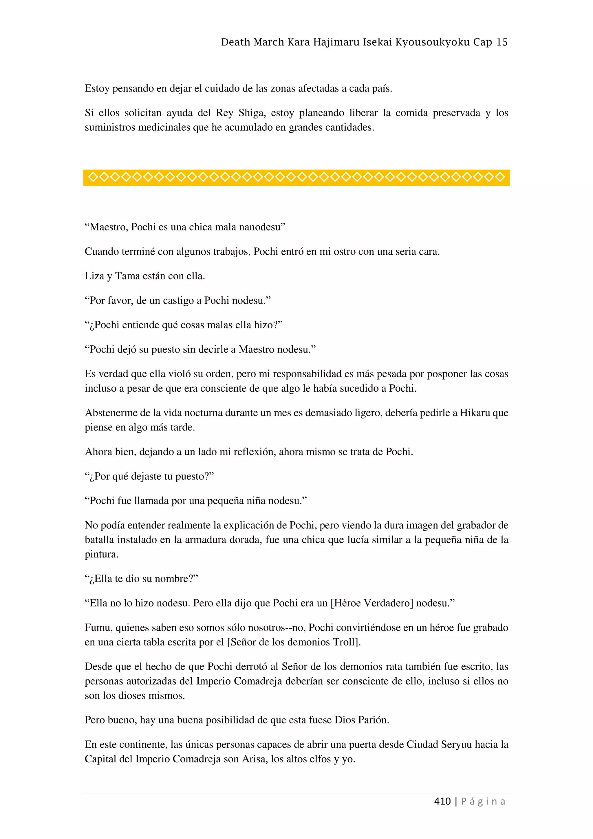 Death March Kara Hajimaru Isekai Kyousoukyoku Cap 15
410 | P á g i n a
Estoy pensando en dejar el cuidado de las zonas afectadas a cada país.
Si ellos solicitan ayuda del Rey Shiga, estoy planeando liberar la comida preservada y los
suministros medicinales que he acumulado en grandes cantidades.
◇◇◇◇◇◇◇◇◇◇◇◇◇◇◇◇◇◇◇◇◇◇◇◇◇◇◇◇◇◇◇◇◇◇◇◇◇◇
“Maestro, Pochi es una chica mala nanodesu”
Cuando terminé con algunos trabajos, Pochi entró en mi ostro con una seria cara.
Liza y Tama están con ella.
“Por favor, de un castigo a Pochi nodesu.”
“¿Pochi entiende qué cosas malas ella hizo?”
“Pochi dejó su puesto sin decirle a Maestro nodesu.”
Es verdad que ella violó su orden, pero mi responsabilidad es más pesada por posponer las cosas
incluso a pesar de que era consciente de que algo le había sucedido a Pochi.
Abstenerme de la vida nocturna durante un mes es demasiado ligero, debería pedirle a Hikaru que
piense en algo más tarde.
Ahora bien, dejando a un lado mi reflexión, ahora mismo se trata de Pochi.
“¿Por qué dejaste tu puesto?”
“Pochi fue llamada por una pequeña niña nodesu.”
No podía entender realmente la explicación de Pochi, pero viendo la dura imagen del grabador de
batalla instalado en la armadura dorada, fue una chica que lucía similar a la pequeña niña de la
pintura.
“¿Ella te dio su nombre?”
“Ella no lo hizo nodesu. Pero ella dijo que Pochi era un [Héroe Verdadero] nodesu.”
Fumu, quienes saben eso somos sólo nosotros--no, Pochi convirtiéndose en un héroe fue grabado
en una cierta tabla escrita por el [Señor de los demonios Troll].
Desde que el hecho de que Pochi derrotó al Señor de los demonios rata también fue escrito, las
personas autorizadas del Imperio Comadreja deberían ser consciente de ello, incluso si ellos no
son los dioses mismos.
Pero bueno, hay una buena posibilidad de que esta fuese Dios Parión.
En este continente, las únicas personas capaces de abrir una puerta desde Ciudad Seryuu hacia la
Capital del Imperio Comadreja son Arisa, los altos elfos y yo.
 