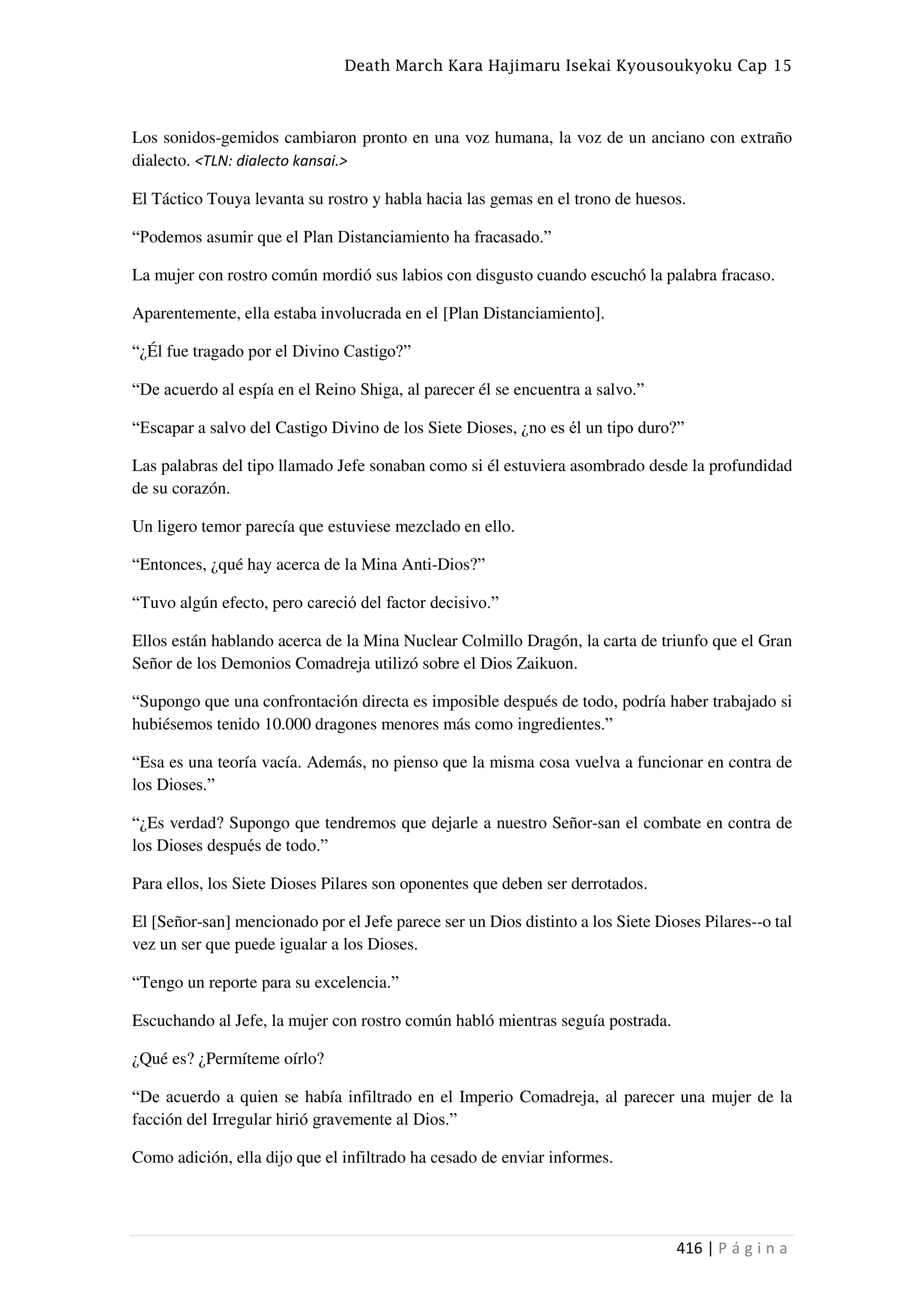 Death March Kara Hajimaru Isekai Kyousoukyoku Cap 15
416 | P á g i n a
Los sonidos-gemidos cambiaron pronto en una voz humana, la voz de un anciano con extraño
dialecto. <TLN: dialecto kansai.>
El Táctico Touya levanta su rostro y habla hacia las gemas en el trono de huesos.
“Podemos asumir que el Plan Distanciamiento ha fracasado.”
La mujer con rostro común mordió sus labios con disgusto cuando escuchó la palabra fracaso.
Aparentemente, ella estaba involucrada en el [Plan Distanciamiento].
“¿Él fue tragado por el Divino Castigo?”
“De acuerdo al espía en el Reino Shiga, al parecer él se encuentra a salvo.”
“Escapar a salvo del Castigo Divino de los Siete Dioses, ¿no es él un tipo duro?”
Las palabras del tipo llamado Jefe sonaban como si él estuviera asombrado desde la profundidad
de su corazón.
Un ligero temor parecía que estuviese mezclado en ello.
“Entonces, ¿qué hay acerca de la Mina Anti-Dios?”
“Tuvo algún efecto, pero careció del factor decisivo.”
Ellos están hablando acerca de la Mina Nuclear Colmillo Dragón, la carta de triunfo que el Gran
Señor de los Demonios Comadreja utilizó sobre el Dios Zaikuon.
“Supongo que una confrontación directa es imposible después de todo, podría haber trabajado si
hubiésemos tenido 10.000 dragones menores más como ingredientes.”
“Esa es una teoría vacía. Además, no pienso que la misma cosa vuelva a funcionar en contra de
los Dioses.”
“¿Es verdad? Supongo que tendremos que dejarle a nuestro Señor-san el combate en contra de
los Dioses después de todo.”
Para ellos, los Siete Dioses Pilares son oponentes que deben ser derrotados.
El [Señor-san] mencionado por el Jefe parece ser un Dios distinto a los Siete Dioses Pilares--o tal
vez un ser que puede igualar a los Dioses.
“Tengo un reporte para su excelencia.”
Escuchando al Jefe, la mujer con rostro común habló mientras seguía postrada.
¿Qué es? ¿Permíteme oírlo?
“De acuerdo a quien se había infiltrado en el Imperio Comadreja, al parecer una mujer de la
facción del Irregular hirió gravemente al Dios.”
Como adición, ella dijo que el infiltrado ha cesado de enviar informes.
 