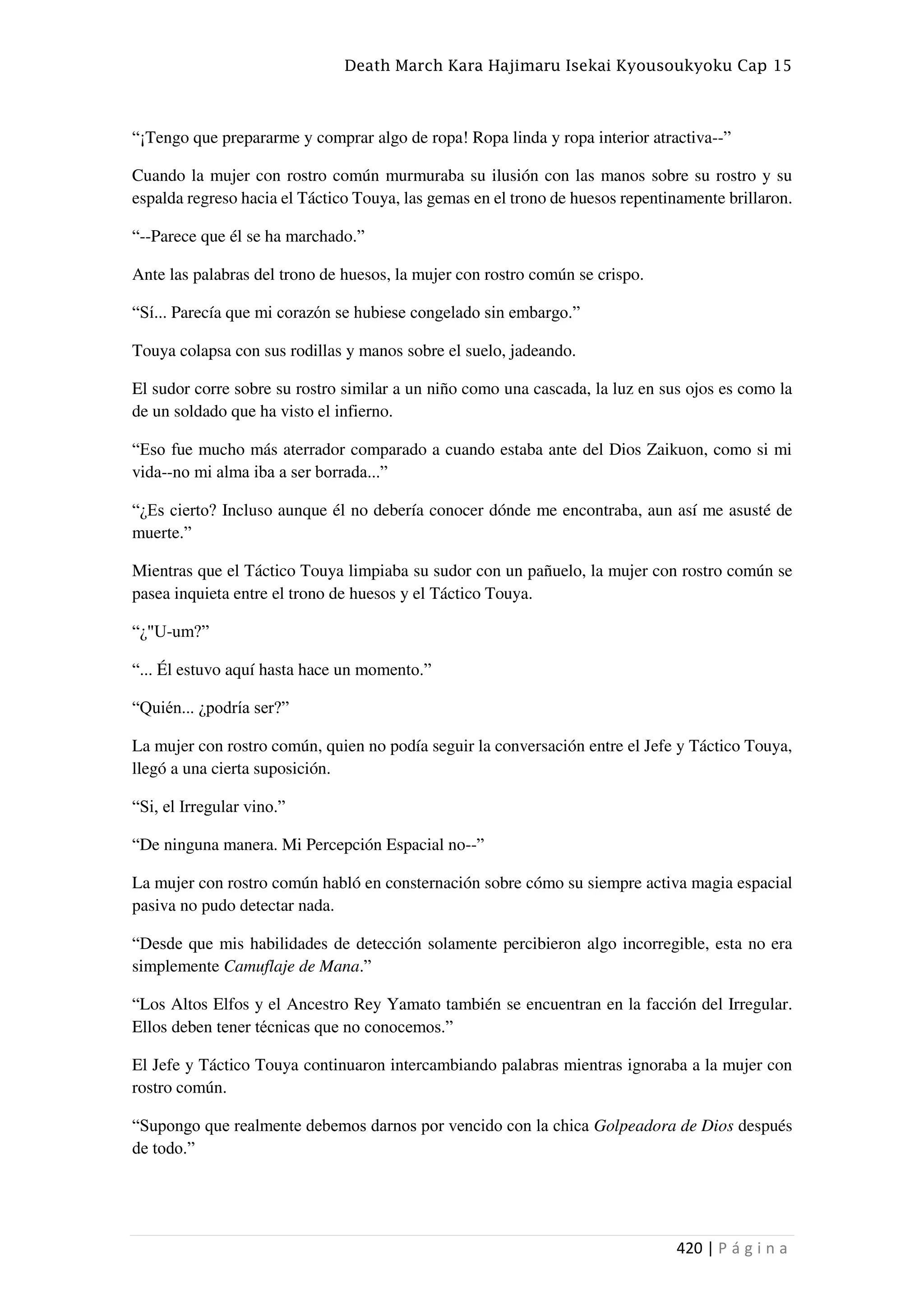 Death March Kara Hajimaru Isekai Kyousoukyoku Cap 15
420 | P á g i n a
“¡Tengo que prepararme y comprar algo de ropa! Ropa linda y ropa interior atractiva--”
Cuando la mujer con rostro común murmuraba su ilusión con las manos sobre su rostro y su
espalda regreso hacia el Táctico Touya, las gemas en el trono de huesos repentinamente brillaron.
“--Parece que él se ha marchado.”
Ante las palabras del trono de huesos, la mujer con rostro común se crispo.
“Sí... Parecía que mi corazón se hubiese congelado sin embargo.”
Touya colapsa con sus rodillas y manos sobre el suelo, jadeando.
El sudor corre sobre su rostro similar a un niño como una cascada, la luz en sus ojos es como la
de un soldado que ha visto el infierno.
“Eso fue mucho más aterrador comparado a cuando estaba ante del Dios Zaikuon, como si mi
vida--no mi alma iba a ser borrada...”
“¿Es cierto? Incluso aunque él no debería conocer dónde me encontraba, aun así me asusté de
muerte.”
Mientras que el Táctico Touya limpiaba su sudor con un pañuelo, la mujer con rostro común se
pasea inquieta entre el trono de huesos y el Táctico Touya.
“¿"U-um?”
“... Él estuvo aquí hasta hace un momento.”
“Quién... ¿podría ser?”
La mujer con rostro común, quien no podía seguir la conversación entre el Jefe y Táctico Touya,
llegó a una cierta suposición.
“Si, el Irregular vino.”
“De ninguna manera. Mi Percepción Espacial no--”
La mujer con rostro común habló en consternación sobre cómo su siempre activa magia espacial
pasiva no pudo detectar nada.
“Desde que mis habilidades de detección solamente percibieron algo incorregible, esta no era
simplemente Camuflaje de Mana.”
“Los Altos Elfos y el Ancestro Rey Yamato también se encuentran en la facción del Irregular.
Ellos deben tener técnicas que no conocemos.”
El Jefe y Táctico Touya continuaron intercambiando palabras mientras ignoraba a la mujer con
rostro común.
“Supongo que realmente debemos darnos por vencido con la chica Golpeadora de Dios después
de todo.”
 