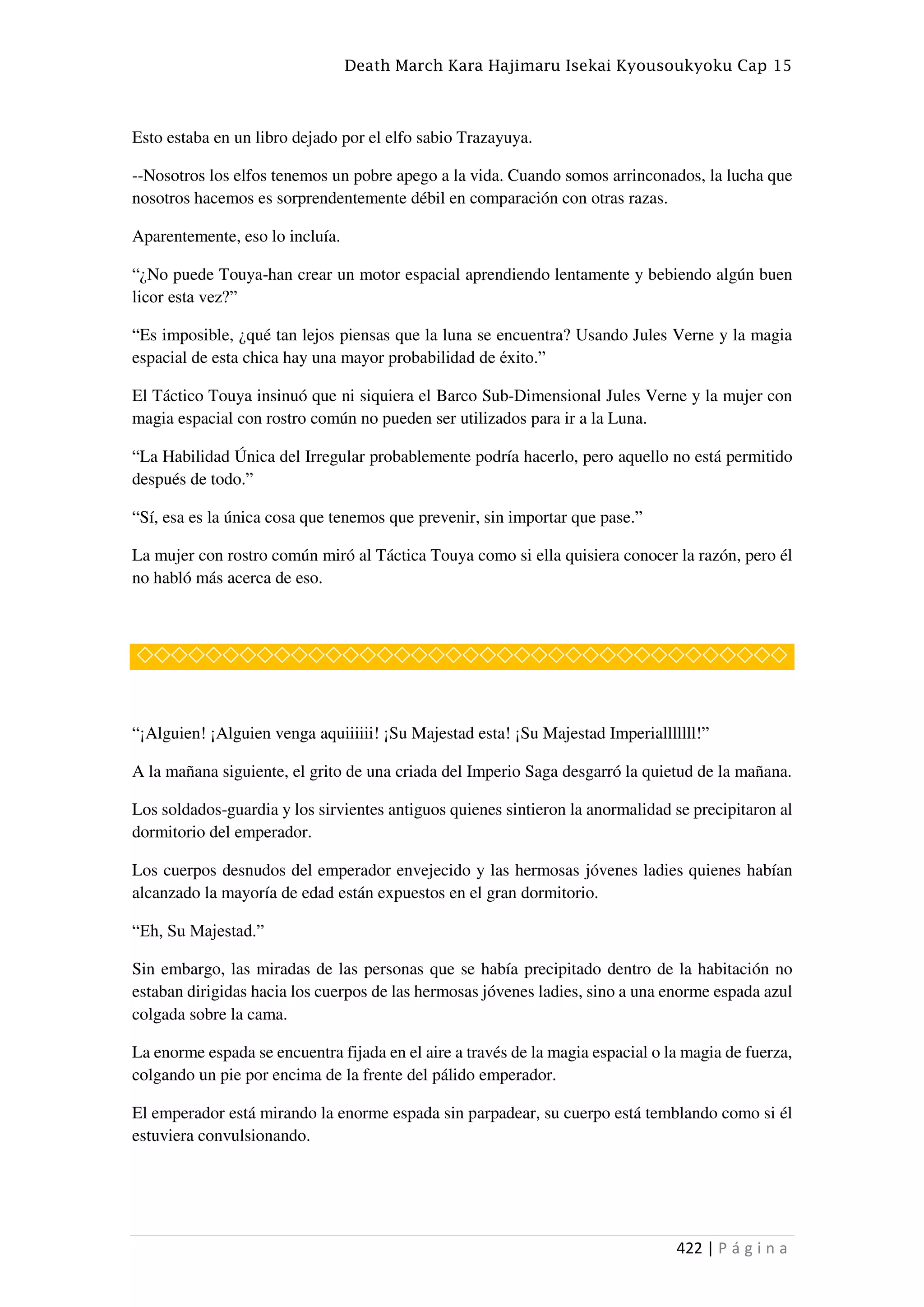 Death March Kara Hajimaru Isekai Kyousoukyoku Cap 15
422 | P á g i n a
Esto estaba en un libro dejado por el elfo sabio Trazayuya.
--Nosotros los elfos tenemos un pobre apego a la vida. Cuando somos arrinconados, la lucha que
nosotros hacemos es sorprendentemente débil en comparación con otras razas.
Aparentemente, eso lo incluía.
“¿No puede Touya-han crear un motor espacial aprendiendo lentamente y bebiendo algún buen
licor esta vez?”
“Es imposible, ¿qué tan lejos piensas que la luna se encuentra? Usando Jules Verne y la magia
espacial de esta chica hay una mayor probabilidad de éxito.”
El Táctico Touya insinuó que ni siquiera el Barco Sub-Dimensional Jules Verne y la mujer con
magia espacial con rostro común no pueden ser utilizados para ir a la Luna.
“La Habilidad Única del Irregular probablemente podría hacerlo, pero aquello no está permitido
después de todo.”
“Sí, esa es la única cosa que tenemos que prevenir, sin importar que pase.”
La mujer con rostro común miró al Táctica Touya como si ella quisiera conocer la razón, pero él
no habló más acerca de eso.
◇◇◇◇◇◇◇◇◇◇◇◇◇◇◇◇◇◇◇◇◇◇◇◇◇◇◇◇◇◇◇◇◇◇◇◇◇◇
“¡Alguien! ¡Alguien venga aquiiiiii! ¡Su Majestad esta! ¡Su Majestad Imperialllllll!”
A la mañana siguiente, el grito de una criada del Imperio Saga desgarró la quietud de la mañana.
Los soldados-guardia y los sirvientes antiguos quienes sintieron la anormalidad se precipitaron al
dormitorio del emperador.
Los cuerpos desnudos del emperador envejecido y las hermosas jóvenes ladies quienes habían
alcanzado la mayoría de edad están expuestos en el gran dormitorio.
“Eh, Su Majestad.”
Sin embargo, las miradas de las personas que se había precipitado dentro de la habitación no
estaban dirigidas hacia los cuerpos de las hermosas jóvenes ladies, sino a una enorme espada azul
colgada sobre la cama.
La enorme espada se encuentra fijada en el aire a través de la magia espacial o la magia de fuerza,
colgando un pie por encima de la frente del pálido emperador.
El emperador está mirando la enorme espada sin parpadear, su cuerpo está temblando como si él
estuviera convulsionando.
 