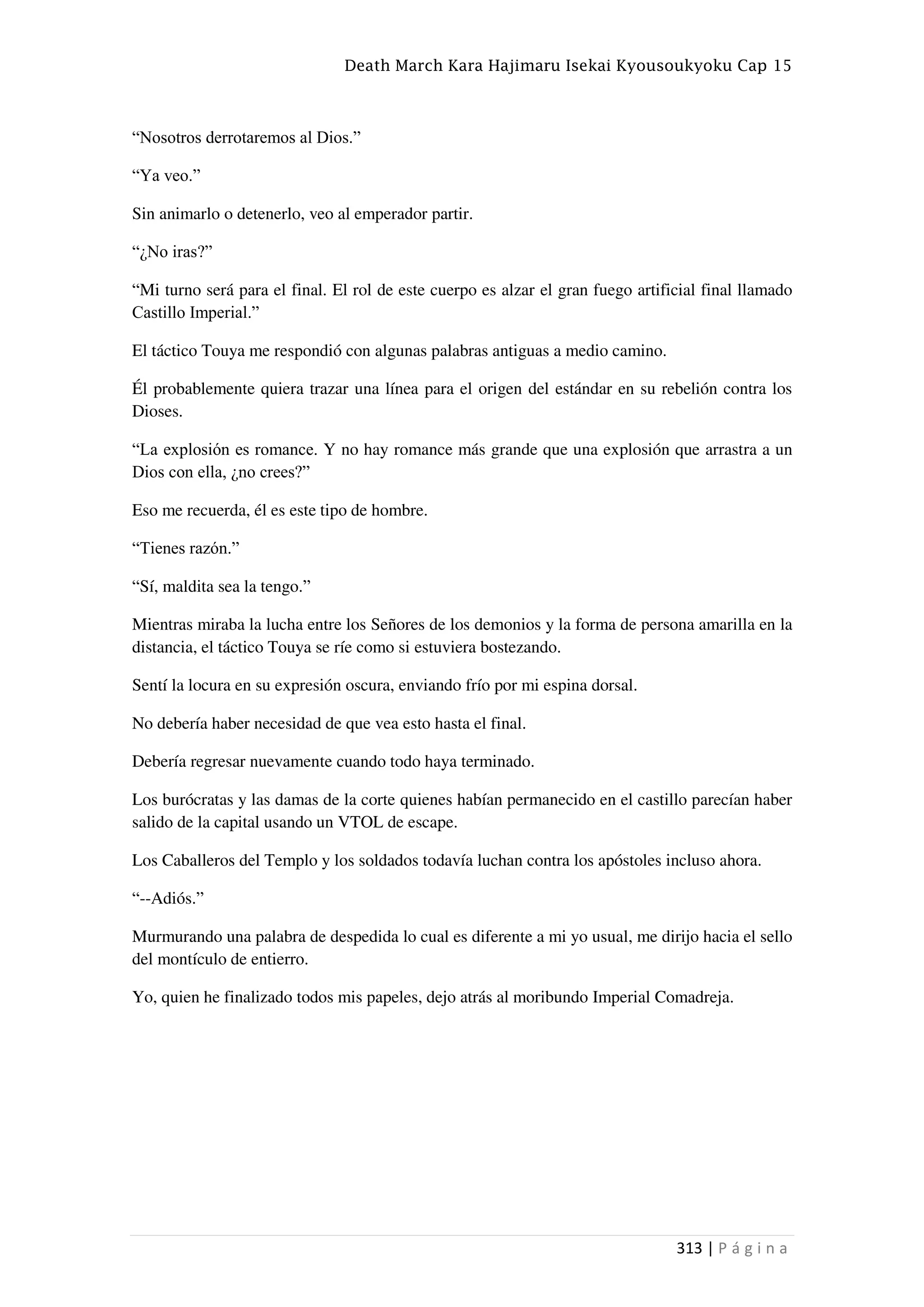 Death March Kara Hajimaru Isekai Kyousoukyoku Cap 15
313 | P á g i n a
“Nosotros derrotaremos al Dios.”
“Ya veo.”
Sin animarlo o detenerlo, veo al emperador partir.
“¿No iras?”
“Mi turno será para el final. El rol de este cuerpo es alzar el gran fuego artificial final llamado
Castillo Imperial.”
El táctico Touya me respondió con algunas palabras antiguas a medio camino.
Él probablemente quiera trazar una línea para el origen del estándar en su rebelión contra los
Dioses.
“La explosión es romance. Y no hay romance más grande que una explosión que arrastra a un
Dios con ella, ¿no crees?”
Eso me recuerda, él es este tipo de hombre.
“Tienes razón.”
“Sí, maldita sea la tengo.”
Mientras miraba la lucha entre los Señores de los demonios y la forma de persona amarilla en la
distancia, el táctico Touya se ríe como si estuviera bostezando.
Sentí la locura en su expresión oscura, enviando frío por mi espina dorsal.
No debería haber necesidad de que vea esto hasta el final.
Debería regresar nuevamente cuando todo haya terminado.
Los burócratas y las damas de la corte quienes habían permanecido en el castillo parecían haber
salido de la capital usando un VTOL de escape.
Los Caballeros del Templo y los soldados todavía luchan contra los apóstoles incluso ahora.
“--Adiós.”
Murmurando una palabra de despedida lo cual es diferente a mi yo usual, me dirijo hacia el sello
del montículo de entierro.
Yo, quien he finalizado todos mis papeles, dejo atrás al moribundo Imperial Comadreja.
 
