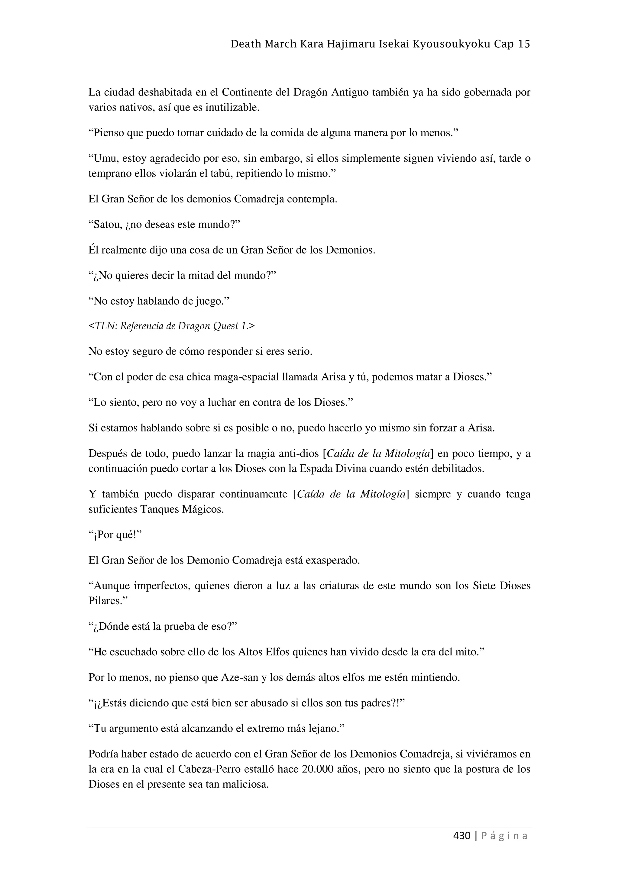 Death March Kara Hajimaru Isekai Kyousoukyoku Cap 15
430 | P á g i n a
La ciudad deshabitada en el Continente del Dragón Antiguo también ya ha sido gobernada por
varios nativos, así que es inutilizable.
“Pienso que puedo tomar cuidado de la comida de alguna manera por lo menos.”
“Umu, estoy agradecido por eso, sin embargo, si ellos simplemente siguen viviendo así, tarde o
temprano ellos violarán el tabú, repitiendo lo mismo.”
El Gran Señor de los demonios Comadreja contempla.
“Satou, ¿no deseas este mundo?”
Él realmente dijo una cosa de un Gran Señor de los Demonios.
“¿No quieres decir la mitad del mundo?”
“No estoy hablando de juego.”
<TLN: Referencia de Dragon Quest 1.>
No estoy seguro de cómo responder si eres serio.
“Con el poder de esa chica maga-espacial llamada Arisa y tú, podemos matar a Dioses.”
“Lo siento, pero no voy a luchar en contra de los Dioses.”
Si estamos hablando sobre si es posible o no, puedo hacerlo yo mismo sin forzar a Arisa.
Después de todo, puedo lanzar la magia anti-dios [Caída de la Mitología] en poco tiempo, y a
continuación puedo cortar a los Dioses con la Espada Divina cuando estén debilitados.
Y también puedo disparar continuamente [Caída de la Mitología] siempre y cuando tenga
suficientes Tanques Mágicos.
“¡Por qué!”
El Gran Señor de los Demonio Comadreja está exasperado.
“Aunque imperfectos, quienes dieron a luz a las criaturas de este mundo son los Siete Dioses
Pilares.”
“¿Dónde está la prueba de eso?”
“He escuchado sobre ello de los Altos Elfos quienes han vivido desde la era del mito.”
Por lo menos, no pienso que Aze-san y los demás altos elfos me estén mintiendo.
“¡¿Estás diciendo que está bien ser abusado si ellos son tus padres?!”
“Tu argumento está alcanzando el extremo más lejano.”
Podría haber estado de acuerdo con el Gran Señor de los Demonios Comadreja, si viviéramos en
la era en la cual el Cabeza-Perro estalló hace 20.000 años, pero no siento que la postura de los
Dioses en el presente sea tan maliciosa.
 