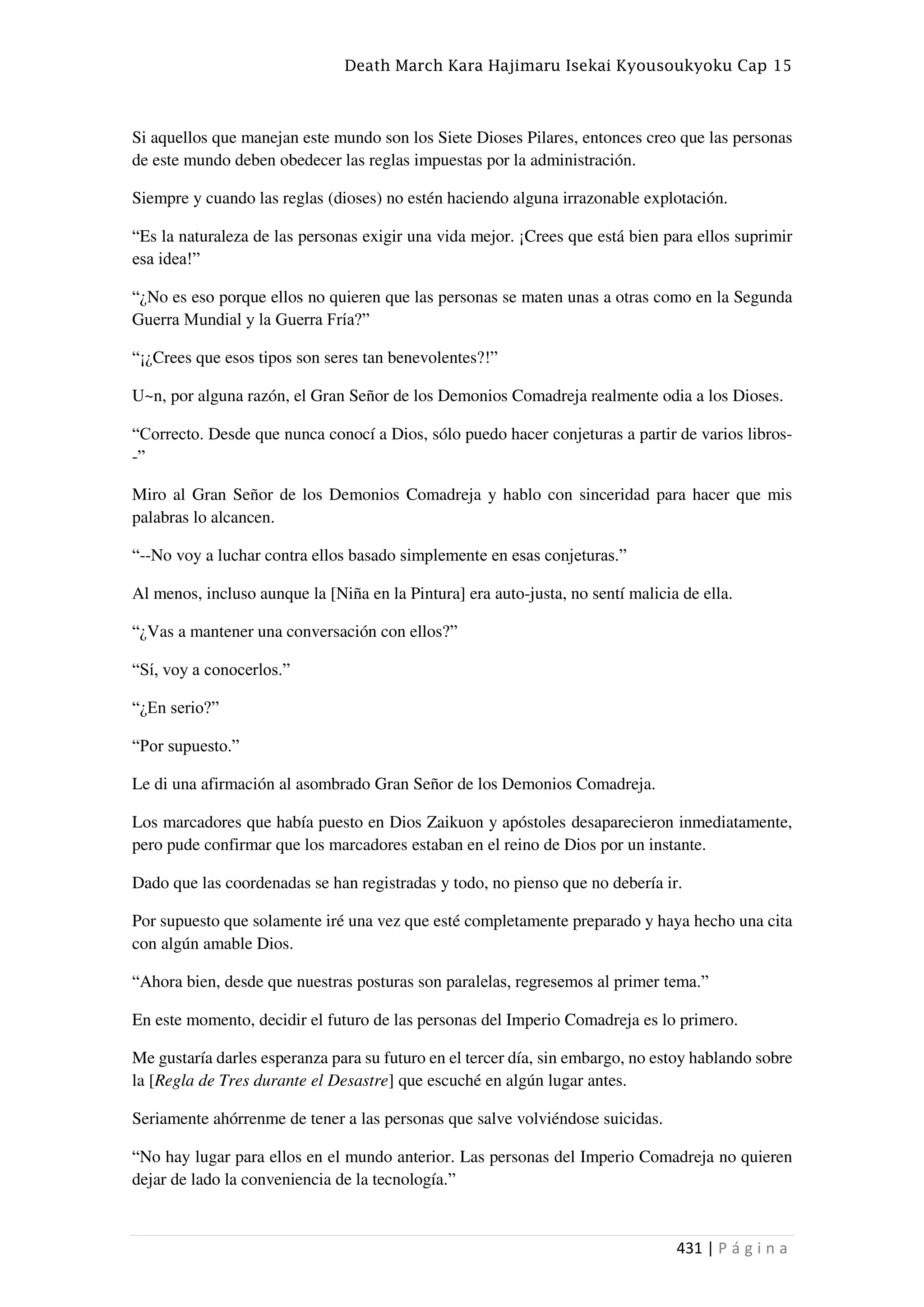 Death March Kara Hajimaru Isekai Kyousoukyoku Cap 15
431 | P á g i n a
Si aquellos que manejan este mundo son los Siete Dioses Pilares, entonces creo que las personas
de este mundo deben obedecer las reglas impuestas por la administración.
Siempre y cuando las reglas (dioses) no estén haciendo alguna irrazonable explotación.
“Es la naturaleza de las personas exigir una vida mejor. ¡Crees que está bien para ellos suprimir
esa idea!”
“¿No es eso porque ellos no quieren que las personas se maten unas a otras como en la Segunda
Guerra Mundial y la Guerra Fría?”
“¡¿Crees que esos tipos son seres tan benevolentes?!”
U~n, por alguna razón, el Gran Señor de los Demonios Comadreja realmente odia a los Dioses.
“Correcto. Desde que nunca conocí a Dios, sólo puedo hacer conjeturas a partir de varios libros-
-”
Miro al Gran Señor de los Demonios Comadreja y hablo con sinceridad para hacer que mis
palabras lo alcancen.
“--No voy a luchar contra ellos basado simplemente en esas conjeturas.”
Al menos, incluso aunque la [Niña en la Pintura] era auto-justa, no sentí malicia de ella.
“¿Vas a mantener una conversación con ellos?”
“Sí, voy a conocerlos.”
“¿En serio?”
“Por supuesto.”
Le di una afirmación al asombrado Gran Señor de los Demonios Comadreja.
Los marcadores que había puesto en Dios Zaikuon y apóstoles desaparecieron inmediatamente,
pero pude confirmar que los marcadores estaban en el reino de Dios por un instante.
Dado que las coordenadas se han registradas y todo, no pienso que no debería ir.
Por supuesto que solamente iré una vez que esté completamente preparado y haya hecho una cita
con algún amable Dios.
“Ahora bien, desde que nuestras posturas son paralelas, regresemos al primer tema.”
En este momento, decidir el futuro de las personas del Imperio Comadreja es lo primero.
Me gustaría darles esperanza para su futuro en el tercer día, sin embargo, no estoy hablando sobre
la [Regla de Tres durante el Desastre] que escuché en algún lugar antes.
Seriamente ahórrenme de tener a las personas que salve volviéndose suicidas.
“No hay lugar para ellos en el mundo anterior. Las personas del Imperio Comadreja no quieren
dejar de lado la conveniencia de la tecnología.”
 