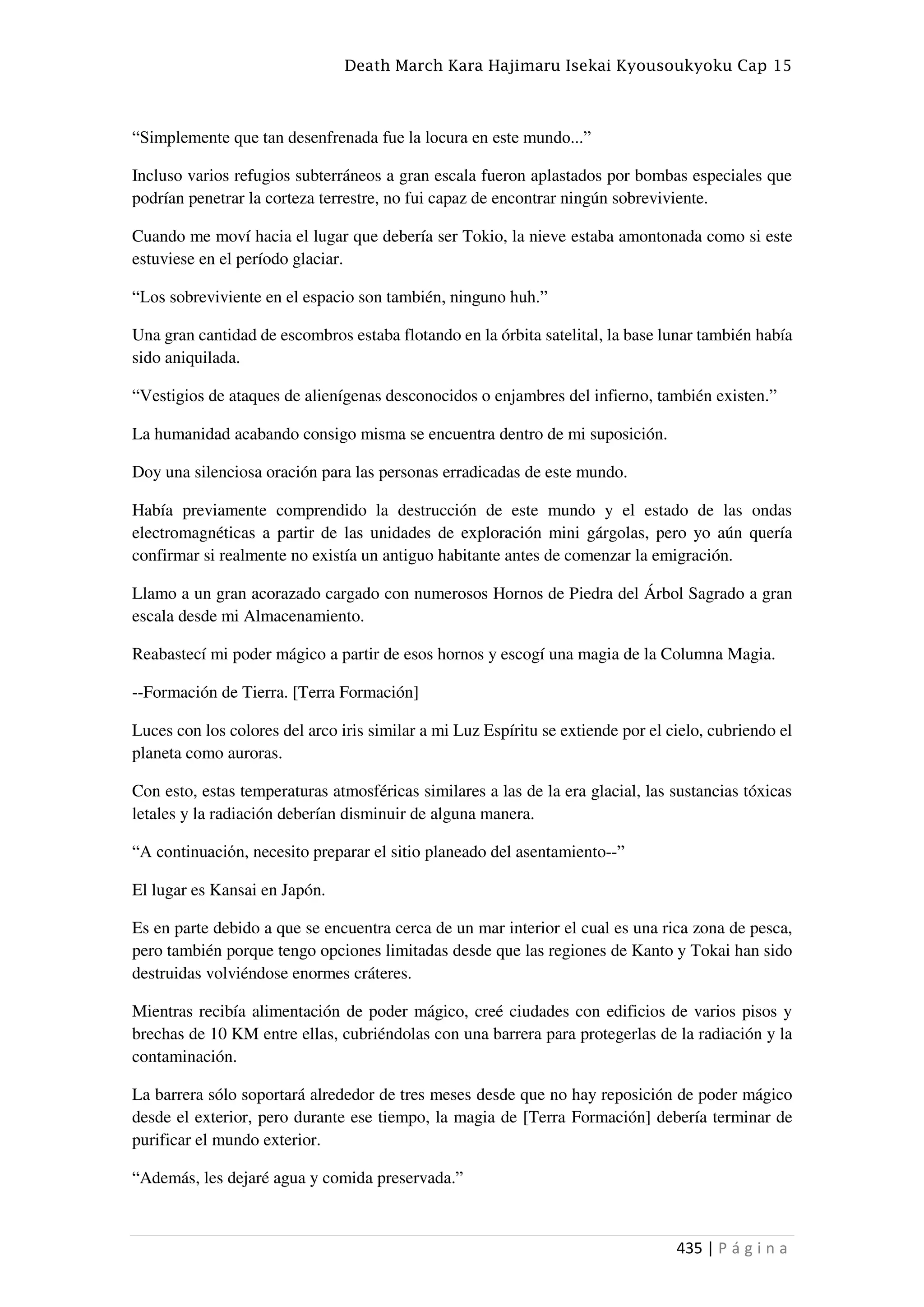 Death March Kara Hajimaru Isekai Kyousoukyoku Cap 15
435 | P á g i n a
“Simplemente que tan desenfrenada fue la locura en este mundo...”
Incluso varios refugios subterráneos a gran escala fueron aplastados por bombas especiales que
podrían penetrar la corteza terrestre, no fui capaz de encontrar ningún sobreviviente.
Cuando me moví hacia el lugar que debería ser Tokio, la nieve estaba amontonada como si este
estuviese en el período glaciar.
“Los sobreviviente en el espacio son también, ninguno huh.”
Una gran cantidad de escombros estaba flotando en la órbita satelital, la base lunar también había
sido aniquilada.
“Vestigios de ataques de alienígenas desconocidos o enjambres del infierno, también existen.”
La humanidad acabando consigo misma se encuentra dentro de mi suposición.
Doy una silenciosa oración para las personas erradicadas de este mundo.
Había previamente comprendido la destrucción de este mundo y el estado de las ondas
electromagnéticas a partir de las unidades de exploración mini gárgolas, pero yo aún quería
confirmar si realmente no existía un antiguo habitante antes de comenzar la emigración.
Llamo a un gran acorazado cargado con numerosos Hornos de Piedra del Árbol Sagrado a gran
escala desde mi Almacenamiento.
Reabastecí mi poder mágico a partir de esos hornos y escogí una magia de la Columna Magia.
--Formación de Tierra. [Terra Formación]
Luces con los colores del arco iris similar a mi Luz Espíritu se extiende por el cielo, cubriendo el
planeta como auroras.
Con esto, estas temperaturas atmosféricas similares a las de la era glacial, las sustancias tóxicas
letales y la radiación deberían disminuir de alguna manera.
“A continuación, necesito preparar el sitio planeado del asentamiento--”
El lugar es Kansai en Japón.
Es en parte debido a que se encuentra cerca de un mar interior el cual es una rica zona de pesca,
pero también porque tengo opciones limitadas desde que las regiones de Kanto y Tokai han sido
destruidas volviéndose enormes cráteres.
Mientras recibía alimentación de poder mágico, creé ciudades con edificios de varios pisos y
brechas de 10 KM entre ellas, cubriéndolas con una barrera para protegerlas de la radiación y la
contaminación.
La barrera sólo soportará alrededor de tres meses desde que no hay reposición de poder mágico
desde el exterior, pero durante ese tiempo, la magia de [Terra Formación] debería terminar de
purificar el mundo exterior.
“Además, les dejaré agua y comida preservada.”
 