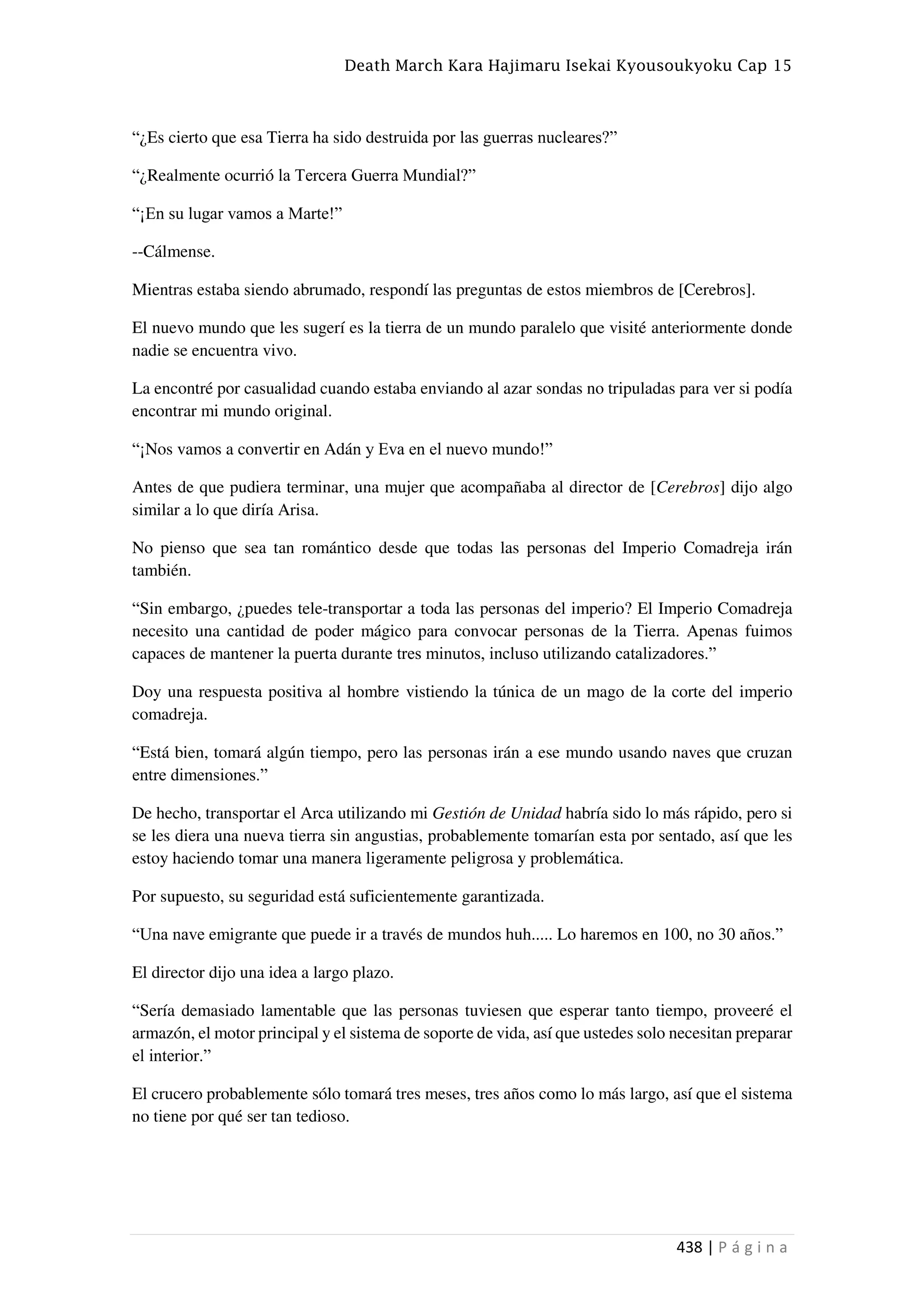 Death March Kara Hajimaru Isekai Kyousoukyoku Cap 15
438 | P á g i n a
“¿Es cierto que esa Tierra ha sido destruida por las guerras nucleares?”
“¿Realmente ocurrió la Tercera Guerra Mundial?”
“¡En su lugar vamos a Marte!”
--Cálmense.
Mientras estaba siendo abrumado, respondí las preguntas de estos miembros de [Cerebros].
El nuevo mundo que les sugerí es la tierra de un mundo paralelo que visité anteriormente donde
nadie se encuentra vivo.
La encontré por casualidad cuando estaba enviando al azar sondas no tripuladas para ver si podía
encontrar mi mundo original.
“¡Nos vamos a convertir en Adán y Eva en el nuevo mundo!”
Antes de que pudiera terminar, una mujer que acompañaba al director de [Cerebros] dijo algo
similar a lo que diría Arisa.
No pienso que sea tan romántico desde que todas las personas del Imperio Comadreja irán
también.
“Sin embargo, ¿puedes tele-transportar a toda las personas del imperio? El Imperio Comadreja
necesito una cantidad de poder mágico para convocar personas de la Tierra. Apenas fuimos
capaces de mantener la puerta durante tres minutos, incluso utilizando catalizadores.”
Doy una respuesta positiva al hombre vistiendo la túnica de un mago de la corte del imperio
comadreja.
“Está bien, tomará algún tiempo, pero las personas irán a ese mundo usando naves que cruzan
entre dimensiones.”
De hecho, transportar el Arca utilizando mi Gestión de Unidad habría sido lo más rápido, pero si
se les diera una nueva tierra sin angustias, probablemente tomarían esta por sentado, así que les
estoy haciendo tomar una manera ligeramente peligrosa y problemática.
Por supuesto, su seguridad está suficientemente garantizada.
“Una nave emigrante que puede ir a través de mundos huh..... Lo haremos en 100, no 30 años.”
El director dijo una idea a largo plazo.
“Sería demasiado lamentable que las personas tuviesen que esperar tanto tiempo, proveeré el
armazón, el motor principal y el sistema de soporte de vida, así que ustedes solo necesitan preparar
el interior.”
El crucero probablemente sólo tomará tres meses, tres años como lo más largo, así que el sistema
no tiene por qué ser tan tedioso.
 